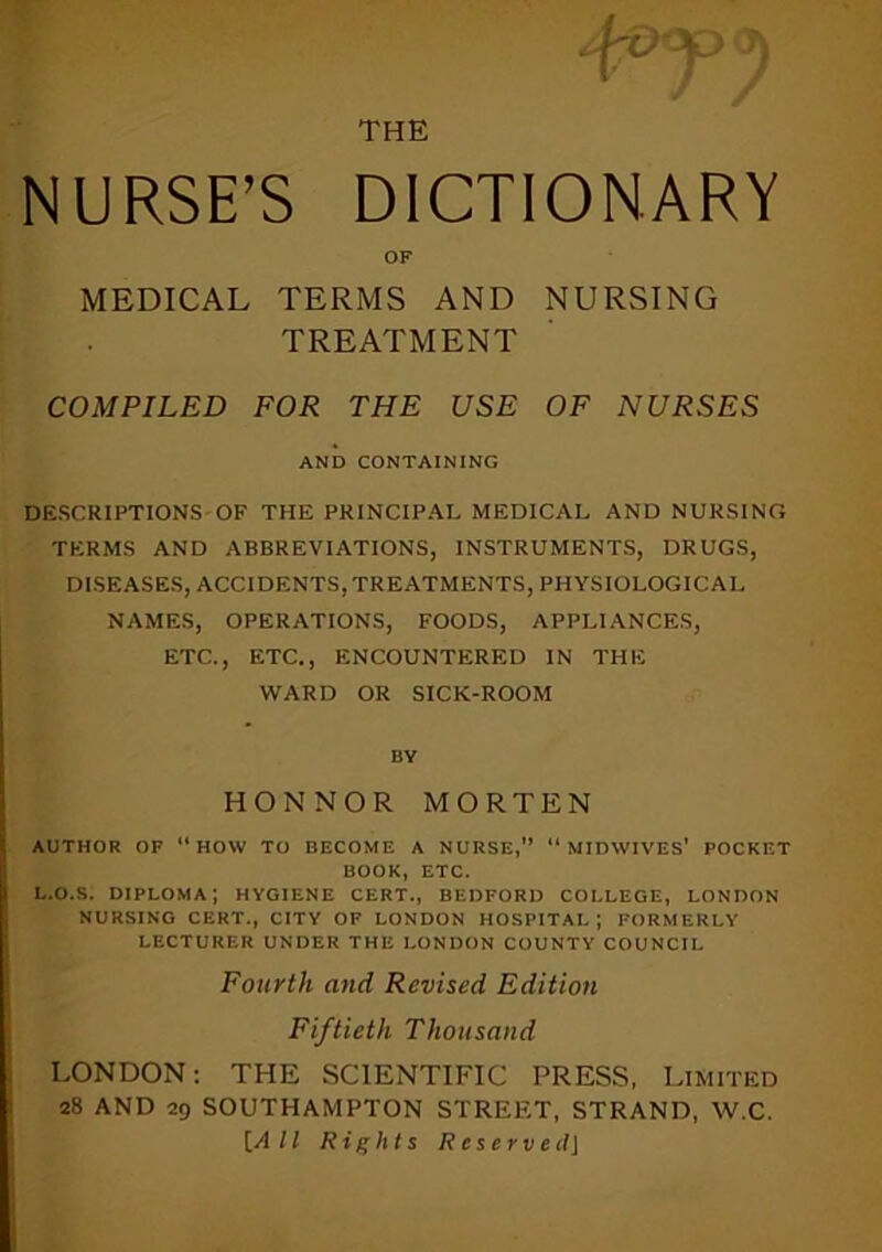 THE NURSE’S DICTIONARY OF MEDICAL TERMS AND NURSING TREATMENT COMPILED FOR THE USE OF NURSES AND CONTAINING DESCRIPTIONS OF THE PRINCIPAL MEDICAL AND NURSING TERMS AND ABBREVIATIONS, INSTRUMENTS, DRUGS, DISEASES, ACCIDENTS,TREATMENTS, PHYSIOLOGICAL NAMES, OPERATIONS, FOODS, APPLIANCES, ETC., ETC., ENCOUNTERED IN THE WARD OR SICK-ROOM BY HONNOR MORTEN AUTHOR OF ‘‘how TO BECOME A NURSE,” ‘‘MIDWIVES' POCKET BOOK, ETC. L.O.S. diploma; hygiene CERT., BEDFORD COLLEGE, LONDON NURSING CERT., CITY OF LONDON HOSPITAL; FORMERLY LECTURER UNDER THE LONDON COUNTY COUNCIL Fourth and Revised Edition Fiftieth Thousand LONDON: THE SCIENTIFIC PRESS, Limited 28 AND 29 SOUTHAMPTON STREF.T, STRAND, W.C. \_A 11 Rights Reserve