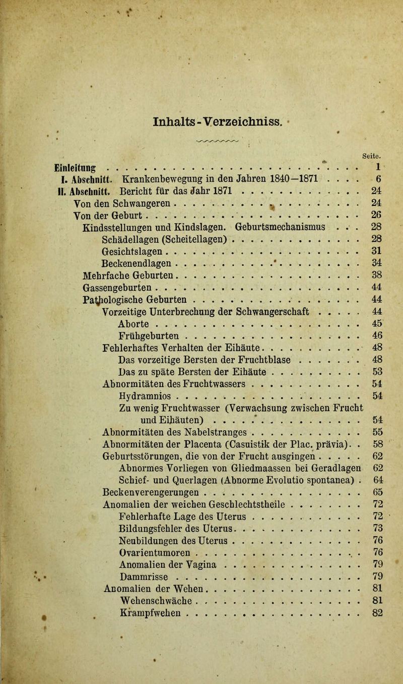 Inhalts - Verzeichniss. Seito. Einleitung 1 I. Abschnitt. Krankenbewegung in den Jahren 1840—1871 .... 6 II. Abschnitt. Bericht für das Jahr 1871 24 Von den Schwangeren 24 Von der Geburt 26 Kindsstellungen und Kindslagen. Geburtsmechanismus ... 28 Schädellagen (Scheitellagen) 28 Gesichtslagen 31 Beckenendlagen * 34 Mehrfache Geburten 38 Gassengeburten 44 Pathologische Geburten 44 Vorzeitige Unterbrechung der Schwangerschaft 44 Aborte 45 Frühgeburten 46 Fehlerhaftes Verhalten der Eihäute 48 Das vorzeitige Bersten der Fruchtblase 48 Das zu späte Bersten der Eihäute 53 Abnormitäten des Fruchtwassers 54 Hydramnios 54 Zu wenig Fruchtwasser (Verwachsung zwischen Frucht und Eihäuten)  54 Abnormitäten des Nabelstranges 55 Abnormitäten der Placenta (Casuistik der Plac. prävia). . 58 Geburtsstörungen, die von der Frucht ausgingen 62 Abnormes Vorliegen von Gliedmaassen bei Geradlagen 62 Schief- und Querlagen (Abnorme Evolutio spontanea) . 64 Beckenverengerungen 65 Anomalien der weichen Geschlechtstheile 72 Fehlerhafte Lage des Uterus 72 ■ Bildungsfehler des Uterus 73 Neubildungen des Uterus 76 Ovarientumoren . 76 Anomalien der Vagina 79 Dammrisse 79 Anomalien der Wehen 81 Wehenschwäche 81 Krampfwehen 82