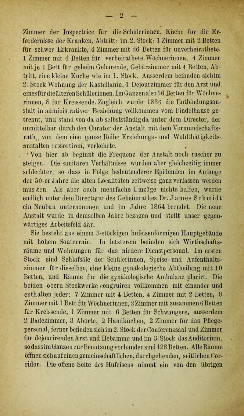 Zimmer der Inspectrice für die Schülerinnen, Küche für die Er- fordernisse der Kranken, Abtritt; iin 2. Stock: 1 Zimmer mit 2 Betten für schwer Erkrankte, 4 Zimmer mit 26 Betten für unverheirathete, 1 Zimmer mit 4 Betten für verheirathete Wöchnerinnen, 4 Zimmer mit je 1 Bett für geheim Gebärende, Gebärzimmer mit 4 Betten, Ab- tritt, eine kleine Küche wie im 1. Stock. Ausserdem befanden sichirn 2. Stock Wohnung der Ivastellanin, 1 Dejourzimmer für den Arzt und einesfiirdieälterenSchülerinnen. Im Ganzen also 56 Betten für Wöchne- rinnen, 8 für Kreissende. Zugleich wurde 1836 die Entbindungsan- stalt in administrativer Beziehung vollkommen vom Findelhause ge- trennt, und stand von da ab selbstständig da unter dem Director, der unmittelbar durch den Curator der Anstalt mit dem Vormundschafts- rath,. von dem eine ganze Reihe Erziehungs- und Wohlthätigkeits- anstalten ressortiren, verkehrte. • Von hier ab beginnt die Frequenz der Anstalt noch rascher zu steigen. Die sanitären Verhältnisse wurden aber gleichzeitig immer schlechter, so dass in Folge bedeutenderer Epidemien im Anfänge der 50-er Jahre die alten Localitäten zeitweise ganz verlassen werden mussten. Als aber auch mehrfache Umzüge nichts halfen, wurde endlich unter demDirect(\rat des Geheimrathes Dr. James Schmidt ein Neubau unternommen und im Jahre 1864 beendet. Die neue Anstalt wurde in demselben Jahre bezogen und stellt unser gegen- wärtiges Arbeitsfeld dar. Sie besteht aus einem 3-stöckigen hufeisenförmigen Hauptgebäude mit hohem Souterrain. In letzterem befinden sich Wirthschafts- räume und Wohnungen für das niedere Dienstpersonal. Im ersten Stock sind Schlafsäle der Schülerinnen, Speise- und Aufenthalts- zimmer für dieselben, eine kleine gynäkologische Abtheilung mit 10 Betten, und Räume für die gynäkologische Ambulanz placirt. Die beiden obern Stockwerke congruiren vollkommen mit einander und enthalten jeder: 7 Zimmer mit 4 Betten, 4 Zimmer mit 2 Betten, 8 Zimmer mit 1 Bett für Wöchnerinnen, 2 Zimmer mit zusammen 6 Betten für Kreissende, 1 Zimmer mit 6 Betten für Schwangere, ausserdem 2 Badezimmer, 3 Aborte, 2 Handküchen, 2 Zimmer für das Pflege- personal, ferner befinden sich im 2. Stock derConferenzsaal und Zimmer für dejourirenden Arzt und Hebamme und im 3. Stock das Auditorium, so dass im Ganzen zur Benutzungvorhandensind 128Betten. AlleRäume öffnen sich auf einen gemeinschaftlichen, durchgehenden, seitlichen Cor- ridor. Die offene Seite des Hufeisens nimmt ein von den übrigen