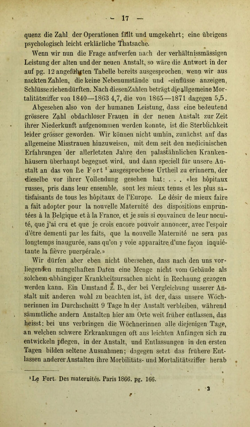 quenz die Zahl der Operationen fällt und umgekehrt; eine übrigens psychologisch leicht erklärliche Thatsache. Wenn wir nun die Frage auf werfen nach der verhältnissmässigen Leistung der alten und der neuen Anstalt, so wäre die Antwort in der auf pg. 12 angeführten Tabelle bereits ausgesprochen, wenn wir aus nackten Zalilen, die keine Nebenumstände und -einflüsse anzeigen, Schlüsse ziehen dürften. Nach diesenZahlen beträgt die allgemeine Mor- talitätsziffer von 1840—1863 4,7, die von 1865—1871 dagegen 5,5. Abgesehen also von der humanen Leistung, dass eine bedeutend grössere Zahl obdachloser Frauen in der neuen Anstalt zur Zeit ihrer Niederkunft aufgenommen werden konnte, ist die Sterblichkeit leider grösser geworden. Wir können nicht umhin, zunächst auf das allgemeine Misstrauen hinzuweisen, mit dem seit den medicinischen Erfahrungen 'der allerletzten Jahre den palastähnlichen Kranken- häusern überhaupt begegnet wird, und dann speciell für unsere An- stalt an das von Le Fort1 ausgesprochene Urtheil zu erinnern, der dieselbe vor ihrer Vollendung gesehen hat: . . . «les hopitaux russes, pris dans leur ensemble, sont les mieux tenus et les plus sa~ tisfaisants de tous les hopitaux de l’Europe. Le desir de mieux faire a fait adopter pour la nouvelle Maternite des dispositions emprun- tees ä la Belgique et ä la France, et je suis si convaincu de leur nocui- te, que j’ai cru et que je crois encore pouvoir annoncer, avec l’espoir d’etre dementi par les faits, que la nouvelle Maternite ne sera pas longtemps inauguree, sans qu’on y voie apparaitre d’une fagon inquie- tante la fievre puerperale.» Wir dürfen aber eben nicht übersehen, dass nach den uns vor- liegenden mängelhaften Daten eine Menge nicht vom Gebäude als solchem -abhängiger Krankheitsursachen nicht in Rechnung gezogen werden kann. Ein Umstand z. B., der bei Vergleichung unserer An- stalt mit anderen wohl zu beachten ist, ist der, dass unsere Wöch- nerinnen im Durchschnitt 9 Tage in der Anstalt verbleiben, während sämmtliche andern Anstalten hier am Orte weit früher entlassen, das heisst: hei uns verbringen die Wöchnerinnen alle diejenigen Tage, an welchen schwere Erkrankungen oft aus leichten Anfängen sich zu entwickeln pflegen, in der Anstalt, und Entlassungen in den ersten Tagen bilden seltene Ausnahmen; dagegen setzt das frühere Ent- lassen anderer Anstalten ihre Morbilitäts-und Mortalitätsziffer herab •Le Fort. Des maternites. Paris 1866. pg. 166. . 2