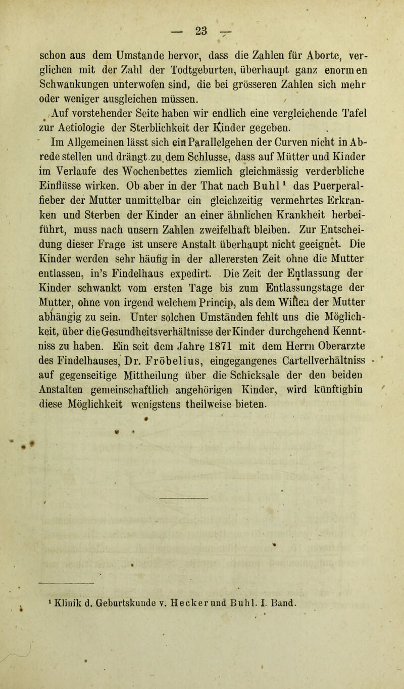 schon aus dem Umstande hervor, dass die Zahlen für Aborte, ver- glichen mit der Zahl der Todtgeburten, überhaupt ganz enorm en Schwankungen unterwofen sind, die bei grösseren Zahlen sich mehr oder weniger ausgleichen müssen. Auf vorstehender Seite haben wir endlich eine vergleichende Tafel zur Aetiologie der Sterblichkeit der Kinder gegeben. Im Allgemeinen lässt sich ein Parallelgehen der Curven nicht in Ab- rede stellen und drängt zu dem Schlüsse, dass auf Mütter und Kinder im Verlaufe des Wochenbettes ziemlich gleichmässig verderbliche Einflüsse wirken. Ob aber in der That nach Buhl1 das Puerperal- fieber der Mutter unmittelbar ein gleichzeitig vermehrtes Erkran- ken und Sterben der Kinder an einer ähnlichen Krankheit herbei- führt, muss nach unsern Zahlen zweifelhaft bleiben. Zur Entschei- dung dieser Frage ist unsere Anstalt überhaupt nicht geeignet. Die Kinder werden sehr häufig in der allerersten Zeit ohne die Mutter entlassen, in’s Findelhaus expedirt. Die Zeit der Entlassung der Kinder schwankt vom ersten Tage bis zum Entlassungstage der Mutter, ohne von irgend welchem Princip, als dem Wiflea der Mutter abhängig zu sein. Unter solchen Umständen fehlt uns die Möglich- keit, über die GesundheitsVerhältnisse der Kinder durchgehend Kennt- niss zu haben. Ein seit dem Jahre 1871 mit dem Herrn Oberarzte des Findelhauses, Dr. Fröbelius, eingegangenes Cartellverhältniss auf gegenseitige Mittheilung über die Schicksale der den beiden Anstalten gemeinschaftlich angehörigen Kinder, wird künftighin diese Möglichkeit wenigstens theilweise bieten. i i Klinik d. Geburtskunde v. Hecker und Buhl. I. Band.