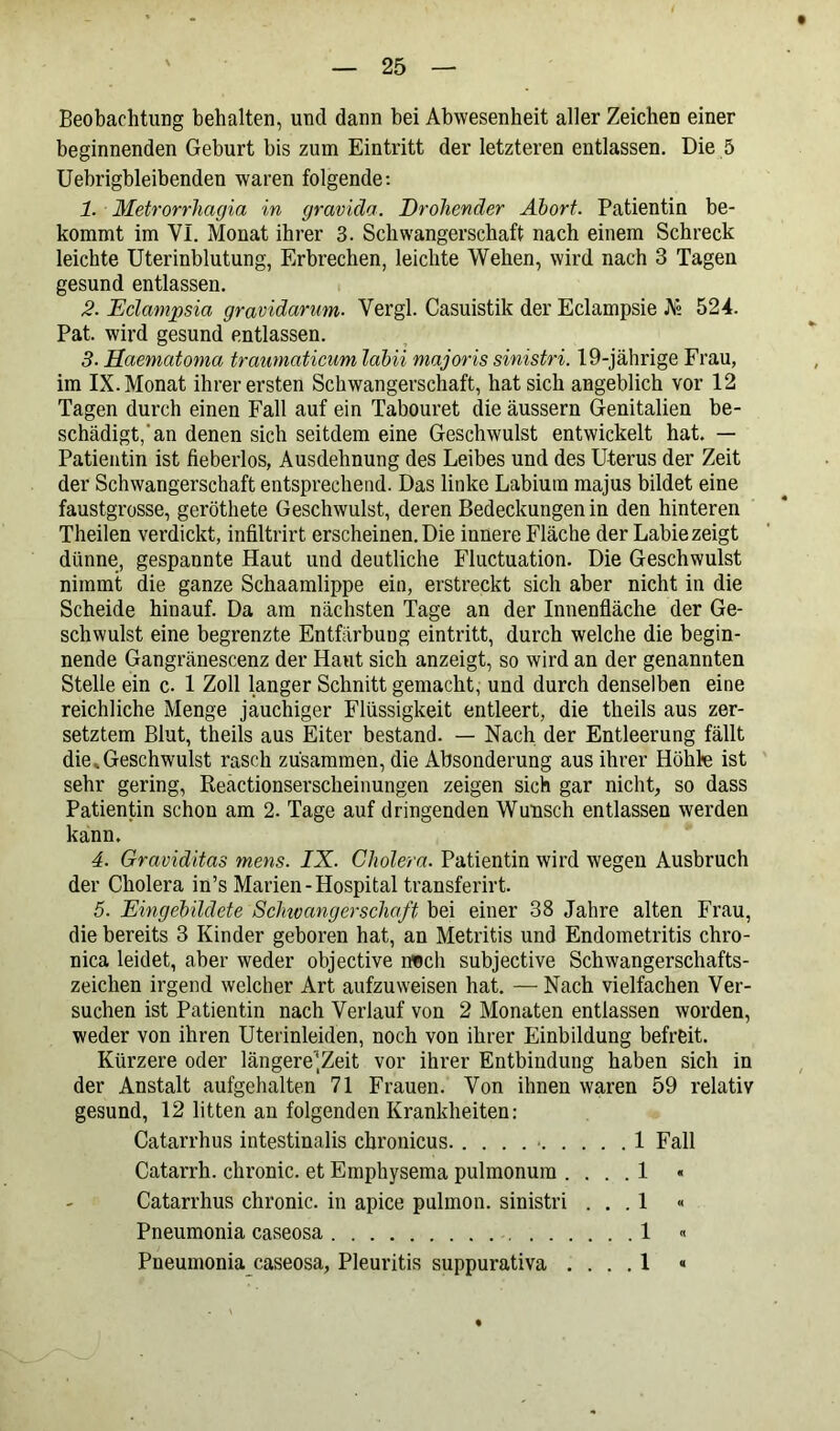 Beobachtung behalten, und dann bei Abwesenheit aller Zeichen einer beginnenden Geburt bis zum Eintritt der letzteren entlassen. Die 5 Uebrigbleibenden waren folgende: 1. Metrorrhagia in gravida. Drohender Abort. Patientin be- kommt im VI. Monat ihrer 3. Schwangerschaft nach einem Schreck leichte Uterinblutung, Erbrechen, leichte Wehen, wird nach 3 Tagen gesund entlassen. 2. Eclampsia gravidarum■ Vergl. Casuistik der Eclampsie A» 524. Pat. wird gesund entlassen. 3- Haematoma trawnaticum labii majoris sinistri. 19-jährige Frau, im IX. Monat ihrer ersten Schwangerschaft, hat sich angeblich vor 12 Tagen durch einen Fall auf ein Tabouret die äussern Genitalien be- schädigt, an denen sich seitdem eine Geschwulst entwickelt hat. — Patientin ist fieberlos, Ausdehnung des Leibes und des Uterus der Zeit der Schwangerschaft entsprechend. Das linke Labium majus bildet eine faustgrosse, geröthete Geschwulst, deren Bedeckungen in den hinteren Theilen verdickt, infiltrirt erscheinen. Die innere Fläche der Labie zeigt dünne, gespannte Haut und deutliche Fluctuation. Die Geschwulst nimmt die ganze Schaamlippe ein, erstreckt sich aber nicht in die Scheide hinauf. Da am nächsten Tage an der Innenfläche der Ge- schwulst eine begrenzte Entfärbung eintritt, durch welche die begin- nende Gangränescenz der Haut sich anzeigt, so wird an der genannten Stelle ein c. 1 Zoll langer Schnitt gemacht, und durch denselben eine reichliche Menge jauchiger Flüssigkeit entleert, die theils aus zer- setztem Blut, theils aus Eiter bestand. — Nach der Entleerung fällt die .Geschwulst rasch zusammen, die Absonderung aus ihrer Höhle ist sehr gering, Reactionserscheinungen zeigen sich gar nicht, so dass Patientin schon am 2. Tage auf dringenden Wunsch entlassen werden kann. 4. Graviditas mens. IX. Cholera. Patientin wird wegen Ausbruch der Cholera in’s Marien-Hospital transferirt. 5. Eingebildete Schivangerschafi bei einer 38 Jahre alten Frau, die bereits 3 Kinder geboren hat, an Metritis und Endometritis chro- nica leidet, aber weder objective n«ch subjective Schwangerschafts- zeichen irgend welcher Art aufzuweisen hat. — Nach vielfachen Ver- suchen ist Patientin nach Verlauf von 2 Monaten entlassen worden, weder von ihren Uterinleiden, noch von ihrer Einbildung befreit. Kürzere oder längere'Zeit vor ihrer Entbindung haben sich in der Anstalt aufgehalten 71 Frauen. Von ihnen waren 59 relativ gesund, 12 litten an folgenden Krankheiten: Catarrhus intestinalis chronicus 1 Fall Catarrh. chronic, et Emphysema pulmonum .... 1 « Catarrhus chronic, in apice pulmon. sinistri ... 1 « Pneumonia caseosa 1 «