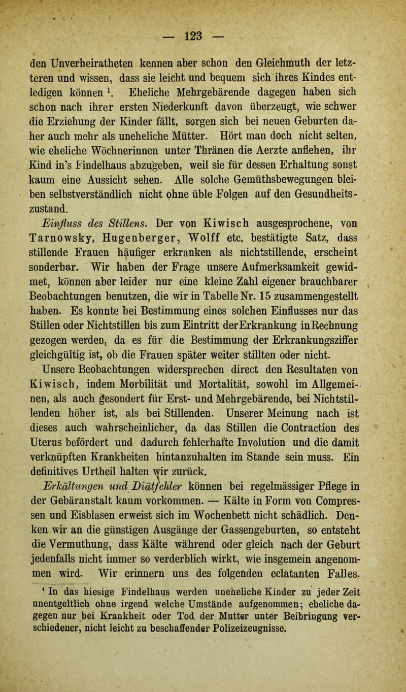 den Unverheiratheten kennen aber schon den Gleichmuth der letz- teren und wissen, dass sie leicht und bequem sich ihres Kindes ent- ledigen können Eheliche Mehrgebärende dagegen haben sich schon nach ihrer ersten Niederkunft davon überzeugt, wie schwer die Erziehung der Kinder fällt, sorgen sich bei neuen Geburten da- her auch mehr als uneheliche Mütter. Hört man doch nicht selten, wie eheliche Wöchnerinnen unter Thränen die Aerzte anflehen, ihr Kind in’s Findelhaus abzugeben, weil sie für dessen Erhaltung sonst kaum eine Aussicht sehen. Alle solche Gemüthsbewegungen blei- ben selbstverständlich nicht ohne üble Folgen auf den Gesundheits- zustand. Einfluss des Stillens. Der von Kiwi sch ausgesprochene, von Tarnowsky, Hugenberger, Wolff etc. bestätigte Satz, dass stillende Erauen häufiger erkranken als nichtstillende, erscheint sonderbar. Wir haben der Frage unsere Aufmerksamkeit gewid- met, können aber leider nur eine kleine Zahl eigener brauchbarer Beobachtungen benutzen, die wir in Tabelle Nr. 15 zusammengestellt haben. Es konnte bei Bestimmung eines solchen Einflusses nur das Stillen oder Nichtstillen bis zum Eintritt der Erkrankung in Rechnung gezogen werden, da es für die Bestimmung der Erkrankungsziffer gleichgültig ist, ob die Frauen später weiter stillten oder nicht. Unsere Beobachtungen widersprechen direct den Resultaten von Kiwisch, indem Morbiütät und Mortalität, sowohl im Allgemei- nen, als auch gesondert für Erst- und Mehrgebärende, bei Nichtstil- lenden höher ist, als bei Stillenden. Unserer Meinung nach ist dieses auch wahrscheinlicher, da das Stillen die Contraction des Uterus befördert und dadurch fehlerhafte Involution und die damit verknüpften Krankheiten hintanzuhalten im Stande sein muss. Ein definitives Urtheil halten wir zurück. Erhaltungen und Diätfehler können bei regelmässiger Pflege in der Gebäranstalt kaum Vorkommen. — Kälte in Form von Compres- sen und Eisblasen erweist sich im Wochenbett nicht schädlich. Den- ken wir an die günstigen Ausgänge der Gassengeburten, so entsteht die Vermuthung, dass Kälte während oder gleich nach der Geburt jedenfalls nicht immer so verderblich wirkt, wie insgemein angenom- men wird. Wir erinnern uns des folgenden eclatanten Falles. 1 In das hiesige Findelhaus werden uneheliche Kinder zu jeder Zeit unentgeltlich ohne irgend welche Umstände aufgenommen; eheliche da- gegen nur bei Krankheit oder Tod der Mutter unter Beibringung ver- schiedener, nicht leicht zu beschaffender Polizeizeugnisse.