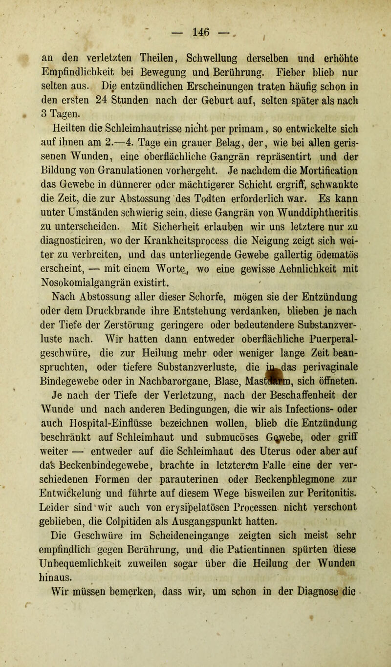 an den verletzten Theilen, Schwellung derselben und erhöhte Empfindlichkeit bei Bewegung und Berührung. Fieber blieb nur selten aus. Die entzündlichen Erscheinungen traten häufig schon in den ersten 24 Stunden nach der Geburt auf, selten später als nach 3 Tagen. Heilten die Schleimhautrisse nicht per primam, so entwickelte sich auf ihnen am 2.—4. Tage ein grauer Belag, der, wie bei allen geris- senen Wunden, eine oberflächliche Gangrän repräsentirt und der Bildung von Granulationen vorhergeht. Je nachdem die Mortification das Gewebe in dünnerer oder mächtigerer Schicht ergriff, schwankte die Zeit, die zur Abstossung des Todten erforderlich war. Es kann unter Umständen schwierig sein, diese Gangrän von Wunddiphtheritis zu unterscheiden. Mit Sicherheit erlauben wir uns letztere nur zu diagnosticiren, wo der Krankheitsprocess die Neigung zeigt sich wei- ter zu verbreiten, und das unterliegende Gewebe gallertig ödematös erscheint, — mit einem Worte., wo eine gewisse Aehnlichkeit mit Nosokomialgangrän existirt. Nach Abstossung aller dieser Schorfe, mögen sie der Entzündung oder dem Druckbrande ihre Entstehung verdanken, blieben je nach der Tiefe der Zerstörung geringere oder bedeutendere Substanzver- luste nach. Wir hatten dann entweder oberflächliche Puerperal- geschwüre, die zur Heilung mehr oder weniger lange Zeit bean- spruchten, oder tiefere Substanzverluste, die i^das perivaginale Bindegewebe oder in Nachbarorgane, Blase, MaslSmn, sich öffneten. Je nach der Tiefe der Verletzung, nach der Beschaffenheit der Wunde und nach anderen Bedingungen, die wir ais Infections- oder auch Hospital-Einflüsse bezeichnen wollen, blieb die Entzündung beschränkt auf Schleimhaut und submucöses Gewebe, oder griff weiter — entweder auf die Schleimhaut des Uterus oder aber auf da's Beckenbindegewebe, brachte in letzterem Falle eine der ver- schiedenen Formen der parauterinen oder Beckenphlegmone zur Entwickelung und führte auf diesem Wege bisweilen zur Peritonitis. Leider sind wir auch von erysipelatösen Processen nicht verschont geblieben, die Colpitiden als Ausgangspunkt hatten. Die Geschwüre im Scheideneingange zeigten sich meist sehr empfindlich gegen Berührung, und die Patientinnen spürten diese Unbequemlichkeit zuweilen sogar über die Heilung der Wunden hinaus. Wir müssen bemerken, dass wir, um schon in der Diagnose die