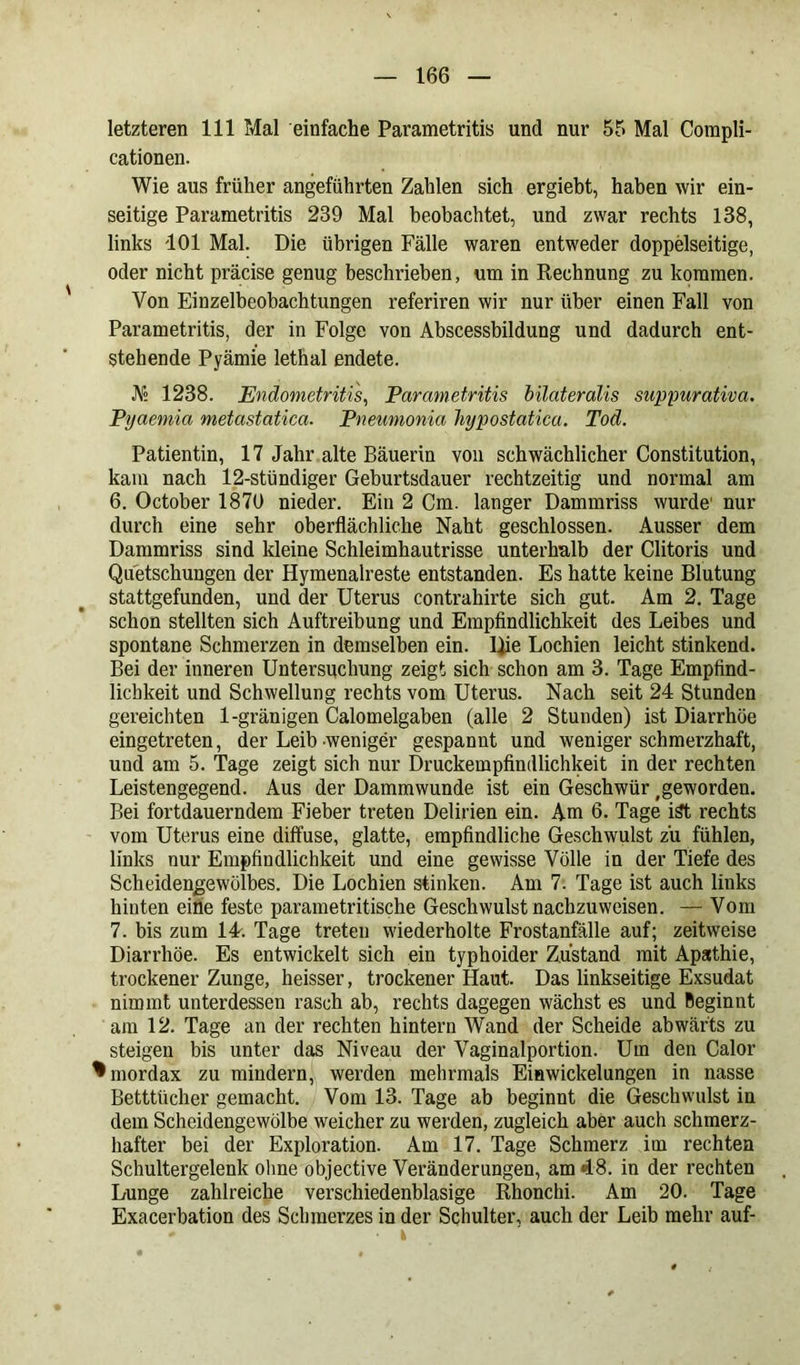 letzteren 111 Mal einfache Parametritis und nur 55 Mal Compli- cationen. Wie aus früher angeführten Zahlen sich ergiebt, haben wir ein- seitige Parametritis 239 Mal beobachtet, und zwar rechts 138, links 101 Mal. Die übrigen Fälle waren entweder doppelseitige, oder nicht präcise genug beschrieben, um in Rechnung zu kommen. Von Einzelbeobachtungen referiren wir nur über einen Fall von Parametritis, der in Folge von Abscessbildung und dadurch ent- stehende Pyämie lethal endete. JV» 1238. Endometritis, Parametritis bilateralis suppurativa. Pyaemia metastatica. Pneumonia hypostatica. Tod. Patientin, 17 Jahr alte Bäuerin von schwächlicher Constitution, kam nach 12-stündiger Geburtsdauer rechtzeitig und normal am 6. October 1870 nieder. Ein 2 Cm. langer Dammriss wurde’ nur durch eine sehr oberflächliche Naht geschlossen. Ausser dem Dammriss sind kleine Schleimhautrisse unterhalb der Clitoris und Quetschungen der Hymenaireste entstanden. Es hatte keine Blutung stattgefunden, und der Uterus contrahirte sich gut. Am 2. Tage schon stellten sich Auftreibung und Empfindlichkeit des Leibes und spontane Schmerzen in demselben ein. Die Lochien leicht stinkend. Bei der inneren Untersuchung zeigt sich schon am 3. Tage Empfind- lichkeit und Schwellung rechts vom Uterus. Nach seit 24 Stunden gereichten 1-gränigen Calomelgaben (alle 2 Stunden) ist Diarrhöe eingetreten, der Leib weniger gespannt und weniger schmerzhaft, und am 5. Tage zeigt sich nur Druckempfindlichkeit in der rechten Leistengegend. Aus der Dammwunde ist ein Geschwür geworden. Bei fortdauerndem Fieber treten Delirien ein. Am 6. Tage ist rechts vom Uterus eine diffuse, glatte, empfindliche Geschwulst zu fühlen, links nur Empfindlichkeit und eine gewisse Völle in der Tiefe des Scheidengewölbes. Die Lochien stinken. Am 7. Tage ist auch links hinten eine feste parametritische Geschwulst nachzuweisen. — Vom 7. bis zum 1L. Tage treten wiederholte Frostanfälle auf; zeitweise Diarrhöe. Es entwickelt sich ein typhoider Zustand mit Apathie, trockener Zunge, heisser, trockener Haut. Das linkseitige Exsudat nimmt unterdessen rasch ab, rechts dagegen wächst es und Beginnt am 12. Tage an der rechten hintern Wand der Scheide abwärts zu steigen bis unter das Niveau der Vaginalportion. Um den Calor ^mordax zu mindern, werden mehrmals Eiawickelungen in nasse Betttücher gemacht. Vom 13. Tage ab beginnt die Geschwulst in dem Scheidengewölbe weicher zu werden, zugleich aber auch schmerz- hafter bei der Exploration. Am 17. Tage Schmerz im rechten Schultergelenk ohne objective Veränderungen, am 48. in der rechten Lunge zahlreiche verschiedenblasige Rhonchi. Am 20. Tage Exacerbation des Schmerzes in der Schulter, auch der Leib mehr auf- - • k