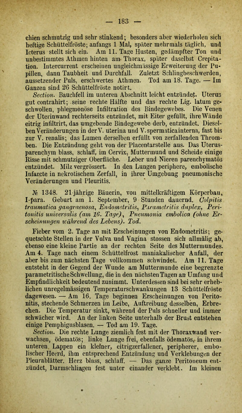 chien schmutzig und sehr stinkend; besonders aber wiederholen sich heftige Schüttelfröste; anfangs 1 Mal, später mehrmals täglich, und Icterus stellt sich ein. Am 11. Tage Husten, gedämpfter Ton und unbestimmtes Athmen hinten am- Thorax, später daselbst Crepita- tion. Intercurrent erscheinen ungleichmässige Erweiterung der Pu- pillen, dann Taubheit und Durchfall. Zuletzt Schlingbeschwerden, aussetzender Puls, erschwertes Athmen. Tod am 18. Tage. — Im Ganzen sind 26 Schüttelfröste notirt. Section. Bauchfell im unteren Abschnitt leicht entzündet. Uterus gut contrahirt; seine rechte Hälfte und das rechte Lig. latum ge- schwollen, phlegmonöse Infiltration des Bindegewebes. Die Venen der Uterinwand rechterseits entzündet, mit Eiter gefüllt, ihre Wände eitrig infiltrirt, das umgebende Bindegewebe derb, entzündet. Diesel- ben Veränderungen in derV. uterina und V.spermaticainterna, fast bis zur V. renalis; das Lumen derselben erfüllt von zerfallenden Throm- ben. Die Entzündung geht von der Placentarstelle aus. Das Uterus- parenchym blass, schlaff, im Cervix, Muttermund und Scheide einige Risse mit schmutziger Oberfläche. Leber und Nieren parenchymatös entzündet. Milz vergrössert. In den Lungen periphere, embolische Infarcte in nekrotischem Zerfall, in ihrer Umgebung pneumonische Veränderungen und Pleuritis. Ar° 1348. 21-jährige Bäuerin, von mittelkräftigem Körperbau, I-para. Geburt am 1. September, 9 Stunden dauernd. Colpitis traumatica gangraenosa, Endometritis, Parametritis duplex, Peri- tonitis universalis (am 16. Tage), Pneumonia embolica (ohne Er- scheinungen icährend des Lebens). Tod. Fieber vom 2. Tage an mit Erscheinungen von Endometritis; ge- quetschte Stellen in der Vulva und Vagina stossen sich allmälig ab, ebenso eine kleine Partie an der rechten Seite des Muttermundes. Am 4. Tage nach einem Schüttelfrost maniakalischer Anfall, der aber bis zum nächsten Tage vollkommen schwindet. Am 11. Tage entsteht in der Gegend der Wunde am Muttermunde eine begrenzte parametritischeSchwellung, die in den nächsten Tagen an Umfang und Empfindlichkeit bedeutend zunimmt. Unterdessen sind bei sehr erheb- lichen unregelmässigen Temperaturschwankungen 13 Schüttelfröste dagewesen. — Am 16. Tage beginnen Erscheinungen von Perito- nitis, stechende Schmerzen im Leibe, Auftreibung desselben, Erbre- chen. Die Temperatur sinkt,, während der Puls schneller und immer schwächer wird. An der linken Seite unterhalb der Brust entstehen einige Pemphigusblasen. — Tod am 19. Tage. Section. Die rechte Lunge ziemlich fest mit der Thoraxwand ver- wachseu, ödematös; linke Lunge frei, ebenfalls ödematös,-in ihrem unteren. Lappen ein kleiner, eitrigzerfallener, peripherer, embo- lischer Heerd, ihm entsprechend Entzündung und Verklebungen der Pleurablätter. Herz blass, schlaff. — Das ganze Peritoneum ent- zündet, Darmschliugen fest unter einander verklebt. Im kleinen