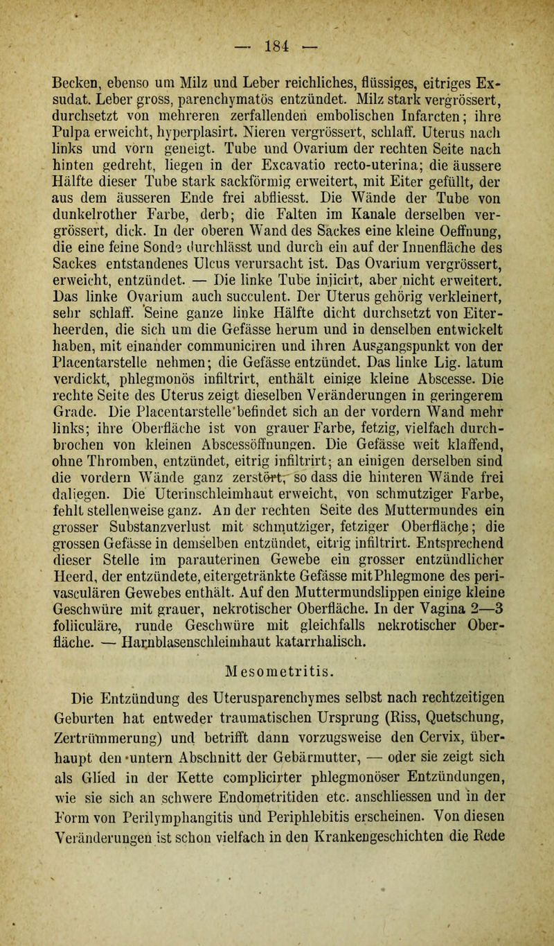 Becken, ebenso um Milz und Leber reichliches, flüssiges, eitriges Ex- sudat. Leber gross, parenchymatös entzündet. Milz stark vergrössert, durchsetzt von mehreren zerfallenden embolischen Infarcten; ihre Pulpa erweicht, hyperplasirt. Nieren vergrössert, schlaff. Uterus nach links und vorn geneigt. Tube und Ovarium der rechten Seite nach hinten gedreht, liegen in der Excavatio recto-uterina; die äussere Hälfte dieser Tube stark sackförmig erweitert, mit Eiter gefüllt, der aus dem äusseren Ende frei abfliesst. Die Wände der Tube von dunkelrother Farbe, derb; die Falten im Kanäle derselben ver- grössert, dick. In der oberen Wand des Sackes eine kleine Oeffnung, die eine feine Sonde durchlässt und durch ein auf der Innenfläche des Sackes entstandenes Ulcus verursacht ist. Das Ovarium vergrössert, erweicht, entzündet. — Die linke Tube injicirt, aber nicht erweitert. Das linke Ovarium auch succulent. Der Uterus gehörig verkleinert, sehr schlaff. Seine ganze linke Hälfte dicht durchsetzt von Eiter - heerden, die sich um die Gefässe herum und in denselben entwickelt haben, mit einander communiciren und ihren Ausgangspunkt von der Placentarstelle nehmen; die Gefässe entzündet. Das linke Lig. latum verdickt, phlegmonös infiltrirt, enthält einige kleine Abscesse. Die rechte Seite des Uterus zeigt dieselben Veränderungen in geringerem Grade. Die Placentarstelle'befindet sich an der vordem Wand mehr links; ihre Oberfläche ist von grauer Farbe, fetzig, vielfach durch- brochen von kleinen Abscessöffnungen. Die Gefässe weit klaffend, ohne Thromben, entzündet, eitrig infiltrirt; an einigen derselben sind die vordem Wände ganz zerstört;'so dass die hinteren Wände frei daliegen. Die Uterinschleimhaut erweicht, von schmutziger Farbe, fehlt stellenweise ganz. An der rechten Seite des Muttermundes ein grosser Substanzverlust mit schmutziger, fetziger Oberfläche; die grossen Gefässe in demselben entzündet, eitrig infiltrirt. Entsprechend dieser Stelle im parauterinen Gewebe ein grosser entzündlicher Heerd, der entzündete, eitergetränkte Gefässe mit Phlegmone des peri- vasculären Gewebes enthält. Auf den Muttermundslippen einige kleine Geschwüre mit grauer, nekrotischer Oberfläche. In der Vagina 2—3 foliiculäre, runde Geschwüre mit gleichfalls nekrotischer Ober- fläche. — Hamblasenschleimhaut katarrhalisch. M esometritis. Die Entzündung des Uterusparenchymes selbst nach rechtzeitigen Geburten hat entweder traumatischen Ursprung (Riss, Quetschung, Zertrümmerung) und betrifft dann vorzugsweise den Cervix, über- haupt den •untern Abschnitt der Gebärmutter, — oder sie zeigt sich als Glied in der Kette complicirter phlegmonöser Entzündungen, wie sie sich an schwere Endometritiden etc. anschliessen und in der Form von Perilymphangitis und Periphlebitis erscheinen. Von diesen Veränderungen ist schon vielfach in den Krankengeschichten die Rede