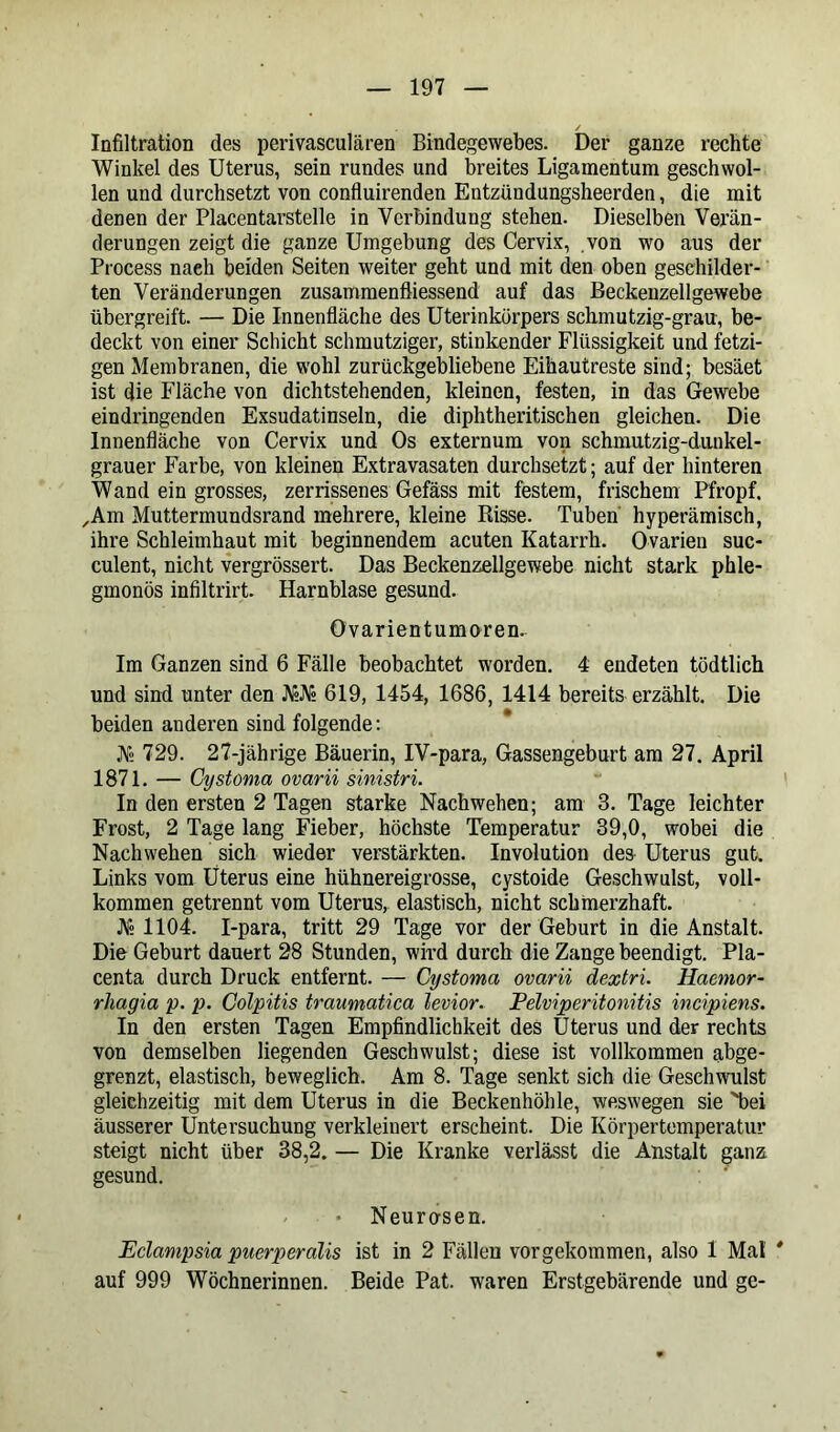 Infiltration des perivasculären Bindegewebes. Der ganze rechte Winkel des Uterus, sein rundes und breites Ligamentum geschwol- len und durchsetzt von confluirenden Entzündungsheerden, die mit denen der Placentarstelle in Verbindung stehen. Dieselben Verän- derungen zeigt die ganze Umgebung des Cervix, .von wo aus der Process naeh beiden Seiten weiter geht und mit den oben geschilder- ten Veränderungen zusammenfliessend auf das Beckenzellgewebe übergreift. — Die Innenfläche des Uterinkürpers schmutzig-grau, be- deckt von einer Schicht schmutziger, stinkender Flüssigkeit und fetzi- gen Membranen, die wohl zurückgebliebene Eihautreste sind; besäet ist die Fläche von dichtstehenden, kleinen, festen, in das Gewebe eindringenden Exsudatinseln, die diphtheritischen gleichen. Die Innenfläche von Cervix und Os externum von schmutzig-dunkel- grauer Farbe, von kleinen Extravasaten durchsetzt; auf der hinteren Wand ein grosses, zerrissenes Gefäss mit festem, frischem Pfropf. ,Am Muttermundsrand mehrere, kleine Risse. Tuben hyperämisch, ihre Schleimhaut mit beginnendem acuten Katarrh. Ovarien suc- culent, nicht vergrössert. Das Beckenzellgewebe nicht stark phle- gmonös infiltrirt Harnblase gesund. Ovarientumoren. Im Ganzen sind 6 Fälle beobachtet worden. 4 endeten tödtlich und sind unter den N2JV2 619, 1454, 1686, 1414 bereits erzählt. Die beiden anderen sind folgende: V2 729. 27-jährige Bäuerin, IV-para, Gassengeburt am 27. April 1871. — Cystoma ovarii sinistri. In den ersten 2 Tagen starke Nachwehen; am 3. Tage leichter Frost, 2 Tage lang Fieber, höchste Temperatur 39,0, wobei die Nachwehen sich wieder verstärkten. Involution des Uterus gut. Links vom Uterus eine hühnereigrosse, cystoide Geschwulst, voll- kommen getrennt vom Uterus, elastisch, nicht schmerzhaft. JV2 1104. I-para, tritt 29 Tage vor der Geburt in die Anstalt. Die Geburt dauert 28 Stunden, wird durch die Zange beendigt. Pla- centa durch Druck entfernt. — Cystoma ovarii dextri. Haemor- rhagia p. p. Colpitis traumatica levior. Pelviperitonitis incipiens. In den ersten Tagen Empfindlichkeit des Uterus und der rechts von demselben liegenden Geschwulst; diese ist vollkommen abge- grenzt, elastisch, beweglich. Am 8. Tage senkt sich die Geschwulst gleichzeitig mit dem Uterus in die Beckenhöhle, weswegen sie 'bei äusserer Untersuchung verkleinert erscheint. Die Körpertemperatur steigt nicht über 38,2. — Die Kranke verlässt die Anstalt ganz gesund. Neurcrsen. Eclampsia puerperalis ist in 2 Fällen vorgekommen, also 1 Mal * auf 999 Wöchnerinnen. Beide Pat. waren Erstgebärende und ge-