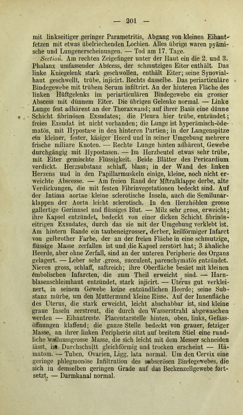 mit linkseitiger geringer Parametritis, Abgang von kleinen Eihaut'- fetzen mit etwas übelriechenden Lochien. Alles übrige waren pyämi- sche und Lungenerscheinungen. — Tod am 17. Tage. Section. Am rechten Zeigefinger unter der Haut ein die 2. und 3. Phalanx umfassender Abäcess, der schmutzigen Eiter enthält. Das linke Kniegelenk stark geschwollen, enthält Eiter; seine Synovial- haut geschwellt, trübe, injicirt. Rechts dasselbe. Das periarticuläre Bindegewebe mit trübem Serum infiltrirt. An der hinteren Fläche des linken Hüftgelenks im periarticulären Bindegewebe ein grosser Abscess mit dünnem Eiter. Die übrigen Gelenke normal. — Linke Lunge fest adhärent an der Thorax wand; auf ihrer Basis eine dünne « -Schicht fibrinösen Exsudates; die Pleura hier trübe, entzündet; freies Exsudat ist nicht vorhanden; die Lunge ist hyperämisch-öde- matös, mit Hypostase in den hinteren Partien; in der Lungenspitze ein kleiner, fester, käsiger Heerd und in seiner Umgebung mehrere frische miliare Knoten. — Rechte Lunge hinten adhärent, Gewebe durchgängig mit Hypostasen. — Im Herzbeutel etwas sehr trübe, mit Eiter gemischte Flüssigkeit. Beide Blätter des Pericardium verdickt. Herzsubstanz schlaff, blass; in der Wand des linken Herzens uud in den Papillarmuskeln einige, kleine, noch nicht er- weichte Abscesse. — Am freien Rand der Mitralklappe derbe, alte Verdickungen, die mit festen Fibrinvegetationen bedeckt sind. Auf der Intima aortae kleine sclerotische Inseln, auch die Serailunar- klappen der Aorta leicht sclerotisch. In den Herzhöhlen grosse gallertige Gerinnsel und flüssiges Blut. — Milz sehr gross, erweicht; ihre Kapsel entzündet, bedeckt von einer dicken Schicht fibrinös - eitrigen Exsudates, durch das sie mit der Umgebung verklebt ist. Am hintern Rande ein taubeneigrosser, derber, keilförmiger Infarct von gelbrother Farbe, der an der freien Fläche in eine schmutzige, flüssige Masse zerfallen ist und die Kapsel zerstört hat; 3 ähnliche Heerde, aber ohne Zerfall, sind an der unteren Peripherie des Organs gelagert. — Leber sehr .gross, succulent, parenchymatös pntzündet. Nieren gross, schlaff, saftreich; ihre Oberfläche besäet mit kleinen ßmbolischen Infarcten, die zum Theil erweicht sind. — Harn- blasenschleimhaut entzündet, stark injicirt. — Uterus gut verklei- nert, in seinem Gewebe keine entzündlichen Heerde; seine Sub- stanz mürbe, um den Muttermund kleine Risse. Auf der Innenfläche des Uterus, die stark erweicht, leicht abschabbar ist, sind kleine graue Inseln zerstreut, die durch den Wasserstrahl abgewaschen werden — Eihautreste. Placentarstelle hinten, oben, links, Gefäss- öffnungen klaffend; die ganze Stelle bedeckt von grauer, fetziger Masse, an ihrer linken Peripherie sitzt auf breitem Stiel eine rund- liche wallnussgrosse Masse, die sich leicht mit dem Messer schneiden lässt, im. Durchschnitt gleichförmig und trocken erscheint — Hä- matom. — Tuben, Ovarien, Ligg. lata normal. Um den Cervix eine geringe phlegmonöse Infiltration des subserösen Bindegewebes, die sich in demselben geringen Grade auf das Beckenzellgewebe fort- setzt. — Darmkanal normal.