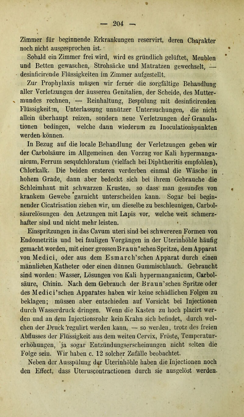 Zimmer für beginnende Erkrankungen reservirt, deren Charakter noch nicht ausgesprochen ist. Sobald ein Zimmer frei wird, wird es gründlich gelüftet, Meublen und Betten gewaschen, Strohsäcke und Matratzen gewechselt, — desinficirende Flüssigkeiten im Zimmer aufgestellt. Zur Prophylaxis müssen wir ferner die sorgfältige Behandlung aller Verletzungen der äusseren Genitalien, der Scheide, des Mutter- > mundes rechnen, — Reinhaltung, Bespülung mit desinficirenden Flüssigkeiten, Unterlassung unnützer Untersuchungen, die nicht allein überhaupt reizen, sondern neue Verletzungen der Granula- tionen bedingen, welche dann wiederum zu Jnoculationspunkten werden können. In Bezug auf die locale Behandlung der Verletzungen geben wir der Carbolsäure im Allgemeinen den Vorzug vor Kali hypermanga- nicum, Ferrum sesqulchloratum (vielfach bei Diphtheritis empfohlen), Chlorkalk. Die beiden ersteren verderben einmal die Wäsche in hohem Grade, dann aber bedeckt sich bei ihrem Gebrauche die Schleimhaut mit schwarzen Krusten, so dass man gesundes von krankem Gewebe garnicht unterscheiden kann. Sogar bei begin- nender Cicatrisation ziehen wir, um dieselbe zu beschleunigen, Carbol- säurelösungen den Aetzungen mit Lapis vor, welche weit schmerz- hafter sind und nicht mehr leisten. Einspritzungen in das Cavum uteri sind bei schwereren Formen von Endometritis und bei fauligen Vorgängen in der Uterinhöhle häufig gemacht worden, mit einer grossenBraun’schen Spritze, dem Apparat von Medici, oder aus dem Esmarch’schen Apparat durch einen männlichen Katheter oder einen dünnen Gummischlauch. Gebraucht sind worden: Wasser, Lösungen von Kali hypermanganicum, Carbol- säure, Chinin. Nach dem Gebrauch der Braun’sehen Spritze oder des Medici’sehen Apparates haben wir keine schädlichen Folgen zu beklagen; müssen aber entschieden auf Vorsicht bei Injectionen durch Wasserdruck dringen. Wenn die Kasten zu hoch placirt wer- den und au dem Injectionsrohr kein Krahn sich befindet, durch wel- chen der Druck 'regulirt werden kann, — so werden, trotz des freien Abflusses der Flüssigkeit aus dem weiten Cervix, Fröste, Temperatur- erhöhungen, ja sogar Entzündungserscheinungen nicht selten die Folge sein. Wir haben c. 12 solcher Zufälle beobachtet. Neben der Ausspülung der Uterinhöhle haben die Injectionen noch den Effect, dass Uteruscontractionen durch sie ausgelöst werden.