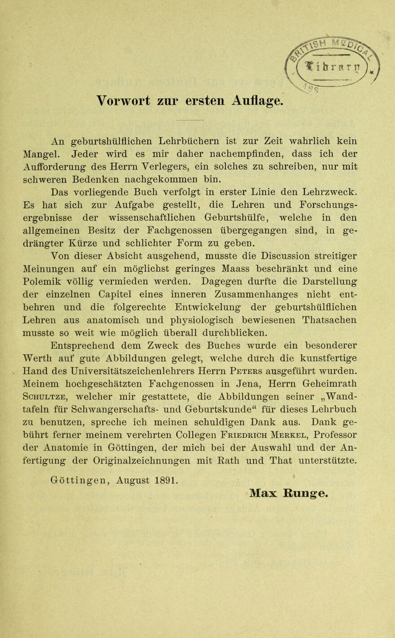 An geburtshülflichen Lehrbüchern ist zur Zeit wahrlich kein Mangel. Jeder wird es mir daher nachempfinden, dass ich der Aufforderung des Herrn Verlegers, ein solches zu schreiben, nur mit schweren Bedenken nachgekommen bin. Das vorliegende Buch verfolgt in erster Linie den Lehrzweck. Es hat sich zur Aufgabe gestellt, die Lehren und Forschungs- ergebnisse der wissenschaftlichen Geburtshülfe, welche in den allgemeinen Besitz der Fachgenossen übergegangen sind, in ge- drängter Kürze und schlichter Form zu geben. Von dieser Absicht ausgehend, musste die Discussion streitiger Meinungen auf ein möglichst geringes Maass beschränkt und eine Polemik völlig vermieden werden. Dagegen durfte die Darstellung der einzelnen Capitel eines inneren Zusammenhanges nicht ent- behren und die folgerechte Entwickelung der geburtshülflichen Lehren aus anatomisch und physiologisch bewiesenen Thatsachen musste so weit wie möglich überall durchblicken. Entsprechend dem Zweck des Buches wurde ein besonderer Werth auf gute Abbildungen gelegt, welche durch die kunstfertige Hand des Universitätszeichenlehrers Herrn Puters ausgeführt wurden. Meinem hochgeschätzten Fachgenossen in Jena, Herrn Geheimrath Schultze, welcher mir gestattete, die Abbildungen seiner „Wand- tafeln für Schwangerschafts- und Geburtskunde“ für dieses Lehrbuch zu benutzen, spreche ich meinen schuldigen Dank aus. Dank ge- bührt ferner meinem verehrten Collegen Friedrich Merkel, Professor der Anatomie in Göttingen, der mich bei der Auswahl und der An- fertigung der Originalzeichnungen mit Rath und That unterstützte. Göttingen, August 1891. Max Runge.