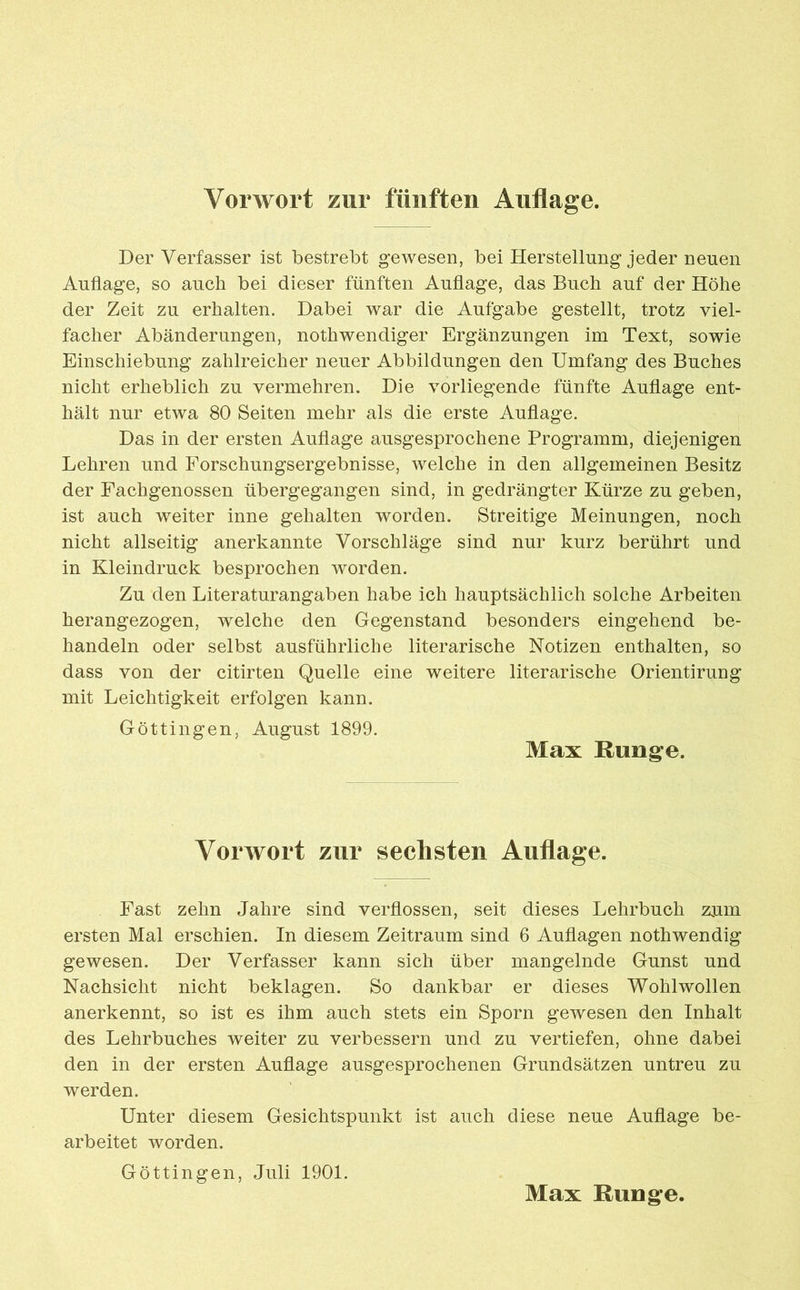 Der Verfasser ist bestrebt gewesen, bei Herstellung jeder neuen Auflage, so auch bei dieser fünften Auflage, das Buch auf der Höhe der Zeit zu erhalten. Dabei war die Aufgabe gestellt, trotz viel- facher Abänderungen, nothwendiger Ergänzungen im Text, sowie Einschiebung zahlreicher neuer Abbildungen den Umfang des Buches nicht erheblich zu vermehren. Die vorliegende fünfte Auflage ent- hält nur etwa 80 Seiten mehr als die erste Auflage. Das in der ersten Auflage ausgesprochene Programm, diejenigen Lehren und Forschungsergebnisse, welche in den allgemeinen Besitz der Fachgenossen übergegangen sind, in gedrängter Kürze zu geben, ist auch weiter inne gehalten worden. Streitige Meinungen, noch nicht allseitig anerkannte Vorschläge sind nur kurz berührt und in Kleindruck besprochen worden. Zu den Literaturangaben habe ich hauptsächlich solche Arbeiten herangezogen, welche den Gegenstand besonders eingehend be- handeln oder selbst ausführliche literarische Notizen enthalten, so dass von der citirten Quelle eine weitere literarische Orientirung mit Leichtigkeit erfolgen kann. Göttingen, August 1899. Max Runge. Vorwort zur sechsten Auflage. Fast zehn Jahre sind verflossen, seit dieses Lehrbuch zjim ersten Mal erschien. In diesem Zeitraum sind 6 Auflagen nothwendig gewesen. Der Verfasser kann sich über mangelnde Gunst und Nachsicht nicht beklagen. So dankbar er dieses Wohlwollen anerkennt, so ist es ihm auch stets ein Sporn gewesen den Inhalt des Lehrbuches weiter zu verbessern und zu vertiefen, ohne dabei den in der ersten Auflage ausgesprochenen Grundsätzen untreu zu werden. Unter diesem Gesichtspunkt ist auch diese neue Auflage be- arbeitet worden. Göttingen, Juli 1901.