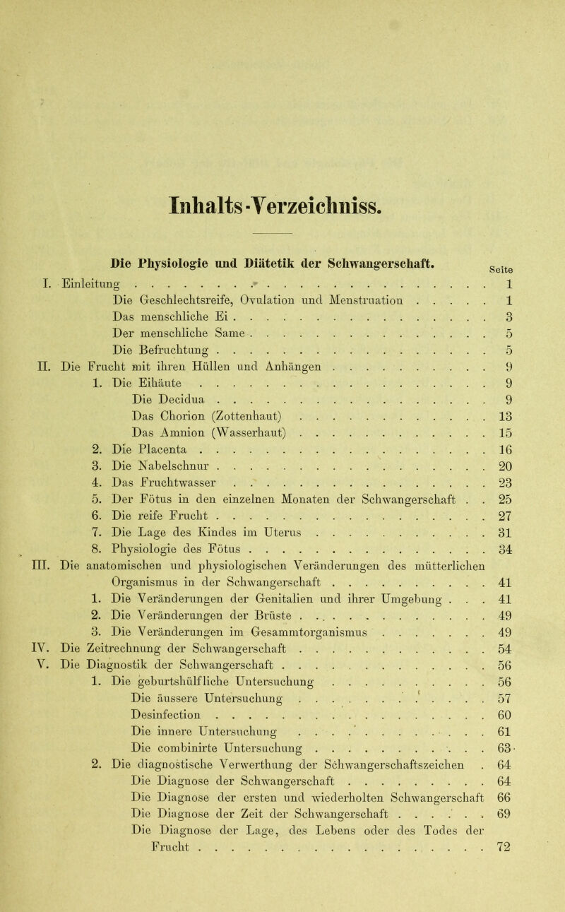 Inhalts ■ Y erzeichniss, Die Physiologie und Diätetik der Schwangerschaft. geite I. Einleitung • 1 Die Geschlechtsreife, Ovulation und Menstruation 1 Das menschliche Ei 3 Der menschliche Same 5 Die Befruchtung 5 II. Die Frucht mit ihren Hüllen und Anhängen 9 1. Die Eihäute 9 Die Decidua 9 Das Chorion (Zottenhaut) 13 Das Amnion (Wasserhaut) 15 2. Die Placenta 16 3. Die Nabelschnur 20 4. Das Fruchtwasser 23 5. Der Fötus in den einzelnen Monaten der Schwangerschaft . . 25 6. Die reife Frucht 27 7. Die Lage des Kindes im Uterus 31 8. Physiologie des Fötus 34 III. Die anatomischen und physiologischen Veränderungen des mütterlichen Organismus in der Schwangerschaft 41 1. Die Veränderungen der Genitalien und ihrer Umgebung ... 41 2. Die Veränderungen der Brüste 49 3. Die Veränderungen im Gesammtorganismus 49 IV. Die Zeitrechnung der Schwangerschaft 54 V. Die Diagnostik der Schwangerschaft 56 1. Die geburtshülfliehe Untersuchung 56 Die äussere Untersuchung 57 Desinfection 60 Die innere Untersuchung 61 Die combinirte Untersuchung 63- 2. Die diagnostische Verwerthung der Schwangerschaftszeichen . 64 Die Diagnose der Schwangerschaft 64 Die Diagnose der ersten und wiederholten Schwangerschaft 66 Die Diagnose der Zeit der Schwangerschaft ...... 69 Die Diagnose der Lage, des Lebens oder des Todes der Frucht 72