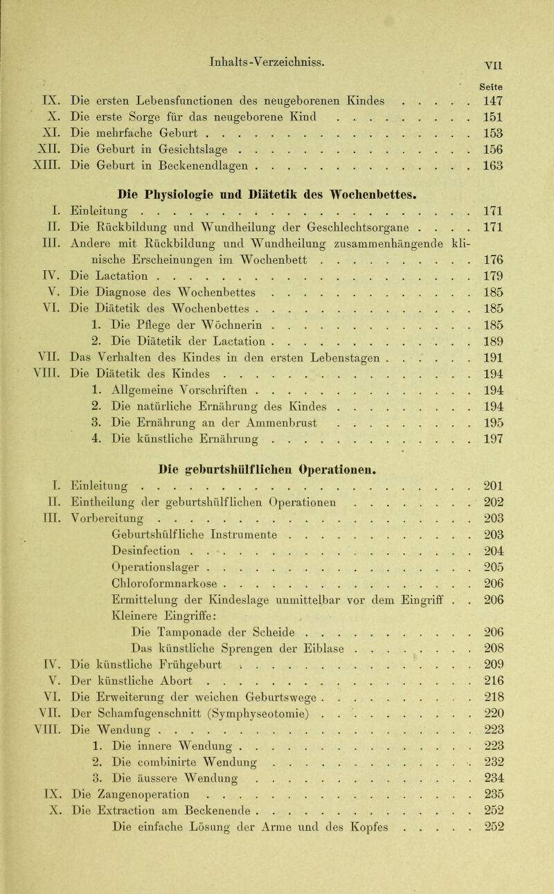 YI1 Seite IX. Die ersten Lebensfunctionen des neugeborenen Kindes 147 X. Die erste Sorge für das neugeborene Kind 151 XI. Die mehrfache Geburt 153 XII. Die Geburt in Gesichtslage 156 XIII. Die Geburt in Beckenendlagen 163 Die Physiologie und Diätetik des Wochenbettes. I. Einleitung 171 II. Die Rückbildung und Wundheilung der Geschlechtsorgane .... 171 III. Andere mit Rückbildung und Wundheilung zusammenhängende kli- nische Erscheinungen im Wochenbett 176 IV. Die Lactation 179 V. Die Diagnose des Wochenbettes 185 VI. Die Diätetik des Wochenbettes 185 1. Die Pflege der Wöchnerin 185 2. Die Diätetik der Lactation 189 VII. Das Verhalten des Kindes in den ersten Lebenstagen 191 VIII. Die Diätetik des Kindes 194 1. Allgemeine Vorschriften 194 2. Die natürliche Ernährung des Kindes 194 3. Die Ernährung an der Ammenbrust 195 4. Die künstliche Ernährung 197 Die geburtshüifliehen Operationen. I. Einleitung 201 II. Eintheilung der geburtshülfliehen Operationen 202 III. Vorbereitung 203 Geburtshülf liehe Instrumente 203 Desinfection . 204 Operationslager 205 Chloroformnarkose 206 Ermittelung der Kindeslage unmittelbar vor dem Eingriff . . 206 Kleinere Eingriffe: Die Tamponade der Scheide 206 Das künstliche Sprengen der Eiblase 208 IV. Die künstliche Frühgeburt -. 209 V. Der künstliche Abort 216 VI. Die Erweiterung der weichen Geburtswege 218 VII. Der Schamfugenschnitt (Symphyseotomie) . 220 VIII. Die Wendung ’ 223 1. Die innere Wendung 223 2. Die combinirte Wendung 232 3. Die äussere Wendung 234 IX. Die Zangenoperation 235 X. Die Extraction am Beckenende 252 Die einfache Lösung der Arme und des Kopfes 252