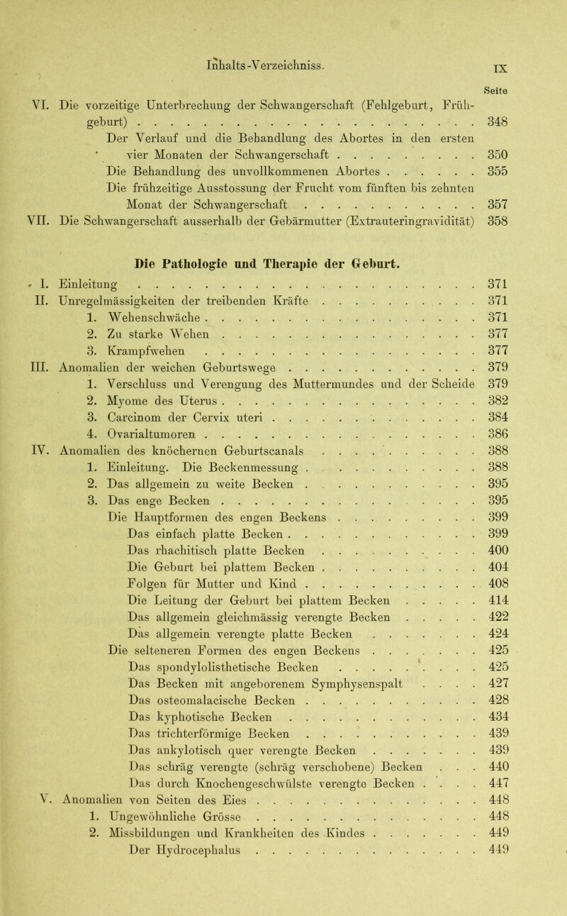 Seite VI. Die vorzeitige Unterbrechung der Schwangerschaft (Fehlgeburt, Früh- geburt) 348 Der Verlauf und die Behandlung des Abortes in den ersten vier Monaten der Schwangerschaft 350 Die Behandlung des unvollkommenen Abortes 355 Die frühzeitige Ausstossung der Frucht vom fünften bis zehnten Monat der Schwangerschaft 357 VII. Die Schwangerschaft ausserhalb der Gebärmutter (Extrauteringravidität) 358 Die Pathologie und Therapie der Geburt. * I. Einleitung 371 II. Unregelmässigkeiten der treibenden Kräfte 371 1. Wehenschwäche 371 2. Zu starke Wehen 377 3. Krampfwehen 377 III. Anomalien der weichen Geburtswege 379 1. Verschluss und Verengung des Muttermundes und der Scheide 379 2. Myome des Uterus 382 3. Carcinom der Cervix uteri 384 4. Ovarialtumoren 386 IV. Anomalien des knöchernen Geburtscanals 388 1. Einleitung. Die Beckenmessung . 388 2. Das allgemein zu weite Becken 395 3. Das enge Becken 395 Die Hauptformen des engen Beckens 399 Das einfach platte Becken 399 Das rhachitisch platte Becken 400 Die Geburt bei plattem Becken 404 Folgen für Mutter und Kind 408 Die Leitung der Geburt bei plattem Becken 414 Das allgemein gleichmässig verengte Becken 422 Das allgemein verengte platte Becken 424 Die selteneren Formen des engen Beckens 425 Das spondylolisthetische Becken 425 Das Becken mit angeborenem Symphysenspalt .... 427 Das osteomalacische Becken 428 Das kyphotische Becken 434 Das trichterförmige Becken 439 Das ankylotisch quer verengte Becken 439 Das schräg verengte (schräg verschobene) Becken . . . 440 Das durch Knochengeschwülste verengte Becken .... 447 V. Anomalien von Seiten des Eies 448 1. Ungewöhnliche Grösse 448 2. Missbildungen und Krankheiten des Kindes 449 Der Hydrocephalus 449