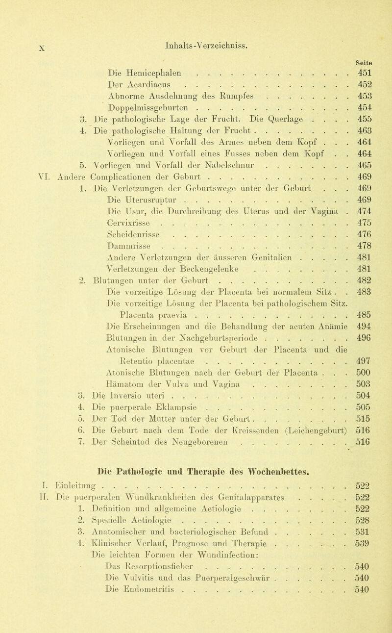 Seite Die Hemicephalen 451 Der Acardiacus 452 Abnorme Ausdehnung des Dumpfes 453 Doppelmissgeburten 454 3. Die pathologische Lage der Frucht. Die Querlage .... 455 4. Die pathologische Haltung der Frucht 463 Vorliegen und Vorfall des Armes neben dem Kopf . . . 464 Vorliegen und Vorfall eines Fusses neben dem Kopf . . 464 5. Vorliegen und Vorfall der Nabelschnur 465 VI. Andere Complicationen der Geburt 469 1. Die Verletzungen der Geburtswege unter der Geburt . . . 469 Die Uterusruptur 469 Die Usur, die Durchreibung des Uterus und der Vagina . 474 Cervixrisse 475 Scheidenrisse 476 Dammrisse 478 Andere Verletzungen der äusseren Genitalien . . . . . 481 Verletzungen der Beckengelenke 481 2. Blutungen unter der Geburt 482 Die vorzeitige Lösung der Placenta bei normalem Sitz . . 483 Die vorzeitige Lösung der Placenta bei pathologischem Sitz. Placenta praevia 485 Die Erscheinungen und die Behandlung der acuten Anämie 494 Blutungen in der Nachgeburtsperiode 496 Atonische Blutungen vor Geburt der Placenta und die Ketentio placentae 497 Atonische Blutungen nach der Geburt der Placenta . . . 500 Hämatom der Vulva und Vagina 503 3. Die Inversio uteri 504 4. Die puerperale Eklampsie 505 5. Der Tod der Mutter unter der Geburt 515 6. Die Geburt nach dem Tode der Kreissenden (Leichengebürt) 516 7. Der Scheintod des Neugeborenen 516 Die Pathologie und Therapie des Wochenbettes. I. Einleitung 522 II. Die puerperalen Wundkrankheiten des Genitalapparates 522 1. Definition und allgemeine Aetiologie 522 2. Specielle Aetiologie 528 3. Anatomischer und bacteriologischer Befund 531 4. Klinischer Verlauf, Prognose und Therapie 539 Die leichten Formen der Wundinfection: Das Resorptionsfieber 540 Die Vulvitis und das Puerperalgeschwür 540 Die Endometritis 540