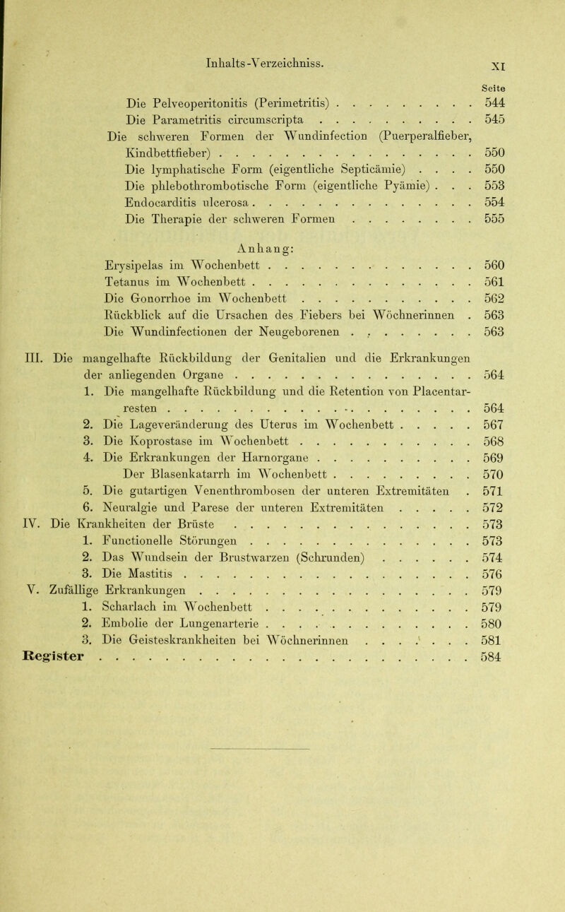 Seite Die Pelveoperitonitis (Perimetritis) 544 Die Parametritis circumscripta 545 Die schweren Formen der Wundinfection (Puerperalfieber, Kindbettfieber) 550 Die lymphatische Form (eigentliche Septicämie) .... 550 Die phlebothrombotische Form (eigentliche Pyämie) . . . 553 Endocarditis ulcerosa 554 Die Therapie der schweren Formen 555 Anhang: Erysipelas im Wochenbett 560 Tetanus im Wochenbett 561 Die Gonorrhoe im Wochenbett 562 Rückblick auf die Ursachen des Fiebers bei Wöchnerinnen . 563 Die Wundinfectionen der Neugeborenen . 563 III. Die mangelhafte Rückbildung der Genitalien und die Erkrankungen der anliegenden Organe 564 1. Die mangelhafte Rückbildung und die Retention von Placentar- resten - 564 2. Die Lageveränderung des Uterus im Wochenbett 567 3. Die Koprostase im Wochenbett 568 4. Die Erkrankungen der Harnorgane 569 Der Blasenkatarrh im Wochenbett 570 5. Die gutartigen Venenthrombosen der unteren Extremitäten . 571 6. Neuralgie und Parese der unteren Extremitäten 572 IV. Die Krankheiten der Brüste 573 1. Functionelle Störungen 573 2. Das Wundsein der Brustwarzen (Schrunden) 574 3. Die Mastitis 576 V. Zufällige Erkrankungen 579 1. Scharlach im Wochenbett 579 2. Embolie der Lungenarterie . . . 580 3. Die Geisteskrankheiten bei Wöchnerinnen 581 Register 584