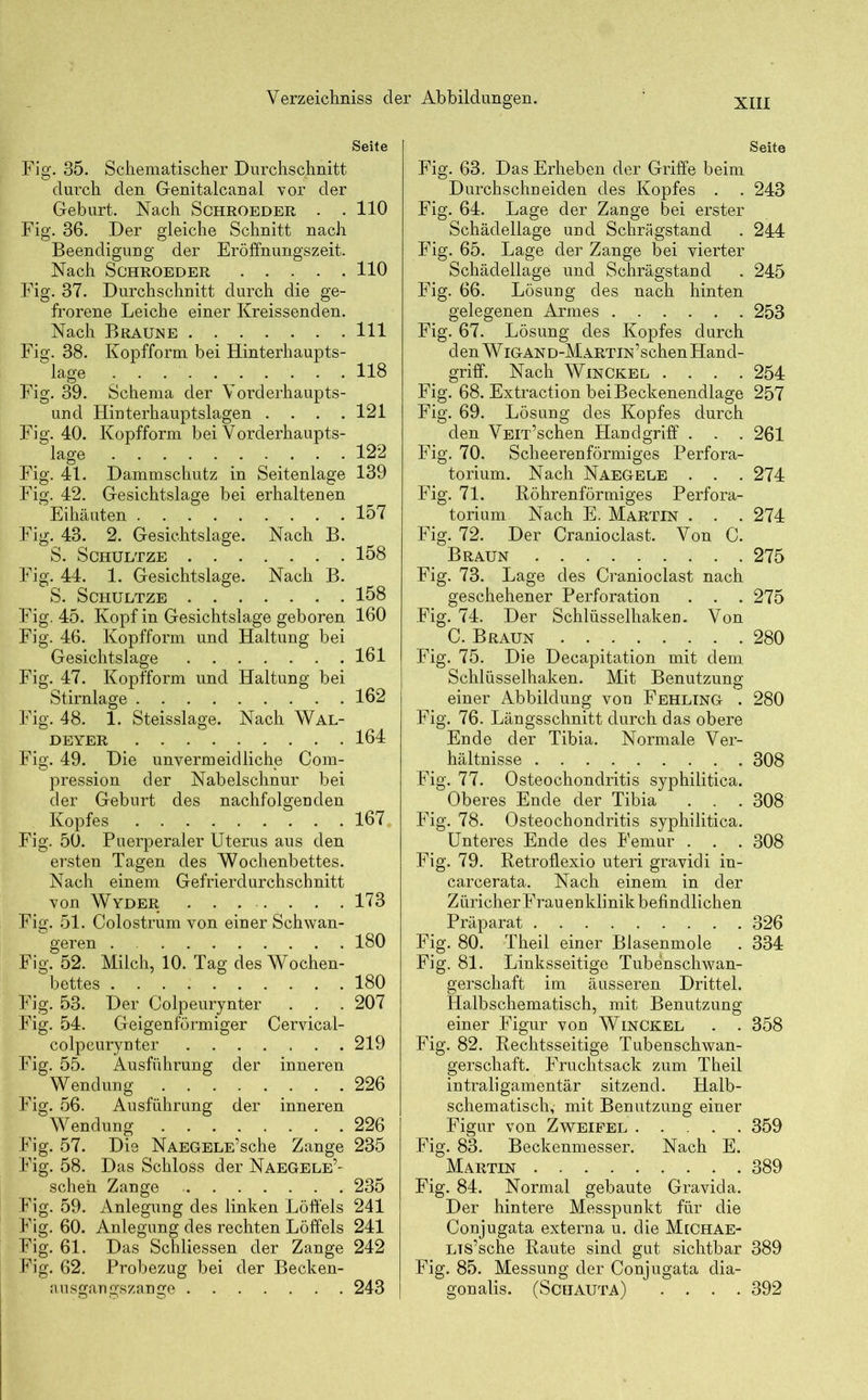 Seite Fig. 35. Schematischer Durchschnitt durch den Genitalcanal vor der Geburt. Nach Schroeder . . 110 Fig. 36. Der gleiche Schnitt nach Beendigung der Eröffnungszeit. Nach Schroeder 110 Fig. 37. Durchschnitt durch die ge- frorene Leiche einer Kreissenden. Nach Braune 111 Fig. 38. Kopfform bei Hinterhaupts- lage 118 Fig. 39. Schema der Vorderhaupts- und Hinterhauptslagen .... 121 Fig. 40. Kopfform bei Vorderhaupts- lage ..... 122 Fig. 41. Dammschutz in Seitenlage 139 Fig. 42. Gesichtslage bei erhaltenen Eihäuten 157 Fig. 43. 2. Gesichtslage. Nach B. S. Schultze 158 Fig. 44. 1. Gesichtslage. Nach B. S. Schultze 158 Fig. 45. Kopf in Gesichtslage geboren 160 Fig. 46. Kopfform und Haltung bei Gesichtslage 161 Fig. 47. Kopfform und Haltung bei Stirnlage 162 Fig. 48. 1. Steisslage. Nach Wal- DEYER 164 Fig. 49. Die unvermeidliche Com- pression der Nabelschnur bei der Geburt des nachfolgenden Kopfes 167 Fig. 50. Puerperaler Uterus aus den ersten Tagen des Wochenbettes. Nach einem Gefrierdurchschnitt von Wyder ........ 173 Fig. 51. Colostrum von einer Schwan- geren . 180 Fig. 52. Milch, 10. Tag des Wochen- bettes 180 Fig. 53. Der Colpeurynter . . . 207 Fig. 54. Geigenförmiger Cervical- colpeurynter 219 Fig. 55. Ausführung der inneren Wendung 226 Fig. 56. Ausführung der inneren Wendung 226 Fig. 57. Die NAEGELE’sche Zange 235 Fig. 58. Das Schloss der Naegele’- sehen Zange 235 Fig. 59. Anlegung des linken Löffels 241 Fig. 60. Anlegung des rechten Löffels 241 Fig. 61. Das Schliessen der Zange 242 Fig. 62. Probezug bei der Becken- ausgangszange 243 Seite Fig. 63. Das Erheben der Griffe beim Durchschneiden des Kopfes . . 243 Fig. 64. Lage der Zange bei erster Schädellage und Schrägstand . 244 Fig. 65. Lage der Zange bei vierter Schädellage und Schrägstand . 245 Fig. 66. Lösung des nach hinten gelegenen Armes 253 Fig. 67. Lösung des Kopfes durch denWiGAND-MARTiN’schenHand- griff. Nach Winckel .... 254 Fig. 68. Extraction bei Beckenendlage 257 Fig. 69. Lösung des Kopfes durch den VEiT’schen Handgriff . . . 261 Fig. 70. Scheerenförmiges Perfora- torium. Nach Naegele . . . 274 Fig. 71. Röhrenförmiges Perfora- torium Nach E. Martin . . . 274 Fig. 72. Der Cranioclast. Von C. Braun 275 Fig. 73. Lage des Cranioclast nach geschehener Perforation . . . 275 Fig. 74. Der Schlüsselhaken. Von C. Braun 280 Fig. 75. Die Decapitation mit dem Schlüsselhaken. Mit Benutzung einer Abbildung von Fehling . 280 Fig. 76. Längsschnitt durch das obere Ende der Tibia. Normale Ver- hältnisse 308 Fig. 77. Osteochondritis syphilitica. Oberes Ende der Tibia . . . 308 Fig. 78. Osteochondritis syphilitica. Unteres Ende des Femur . . . 308 Fig. 79. Retroflexio uteri gravidi in- carcerata. Nach einem in der Z üricher Frau en klinik befindlichen Präparat 326 Fig. 80. Theil einer Blasenmole . 334 Fig. 81. Linksseitige Tubenschwan- gerschaft im äusseren Drittel. Halbschematisch, mit Benutzung einer Figur von Winckel . . 358 Fig. 82. Rechtsseitige Tubenschwan- gerschaft. Fruchtsack zum Theil intraligamentär sitzend. Halb- schematisch, mit Benutzung einer Figur von Zweifel 359 Fig. 83. Beckenmesser. Nach E. Martin 389 Fig. 84. Normal gebaute Gravida. Der hintere Messpunkt für die Conjugata externa u. die MtCHAE- LTS’sche Raute sind gut sichtbar 389 Fig. 85. Messung der Conjugata dia- gonalis. (Schauta) .... 392