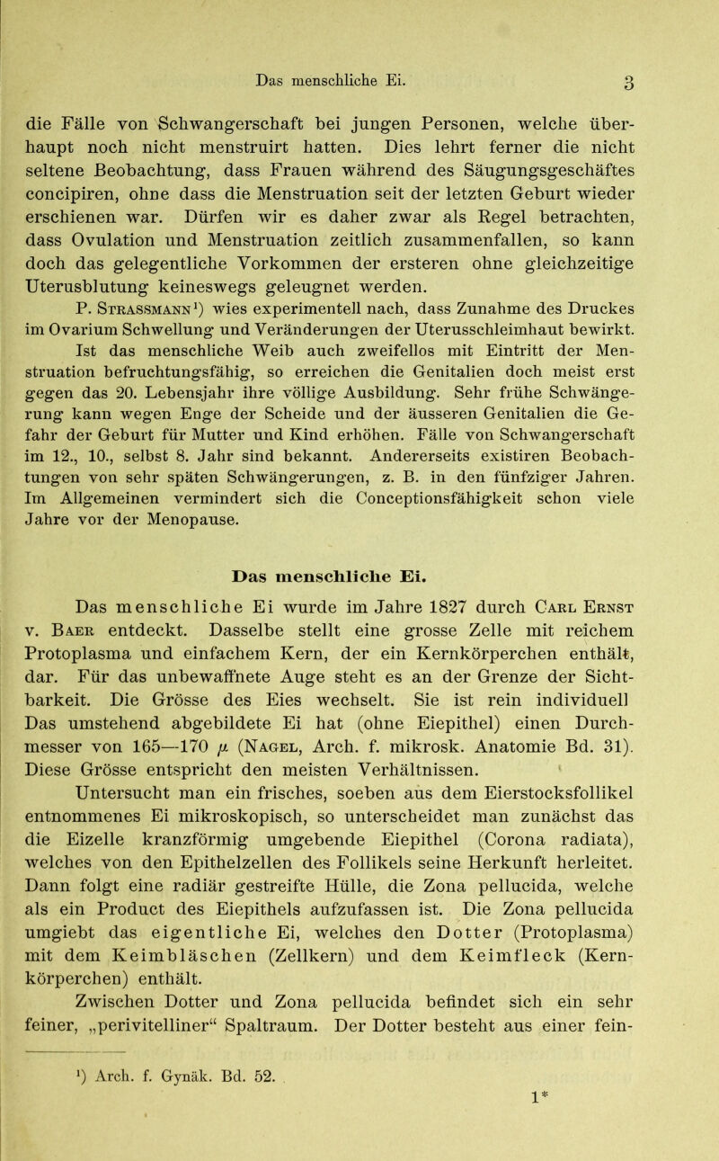 die Fälle von Schwangerschaft bei jungen Personen, welche über- haupt noch nicht menstruirt hatten. Dies lehrt ferner die nicht seltene Beobachtung, dass Frauen während des Säugungsgeschäftes concipiren, ohne dass die Menstruation seit der letzten Geburt wieder erschienen war. Dürfen wir es daher zwar als Regel betrachten, dass Ovulation und Menstruation zeitlich zusammenfallen, so kann doch das gelegentliche Vorkommen der ersteren ohne gleichzeitige Uterusblutung keineswegs geleugnet werden. P. Strassmann1) wies experimentell nach, dass Zunahme des Druckes im Ovarium Schwellung und Veränderungen der Uterusschleimhaut bewirkt. Ist das menschliche Weib auch zweifellos mit Eintritt der Men- struation befruchtungsfähig, so erreichen die Genitalien doch meist erst gegen das 20. Lebensjahr ihre völlige Ausbildung. Sehr frühe Schwänge- rung kann wegen Enge der Scheide und der äusseren Genitalien die Ge- fahr der Geburt für Mutter und Kind erhöhen. Fälle von Schwangerschaft im 12., 10., selbst 8. Jahr sind bekannt. Andererseits existiren Beobach- tungen von sehr späten Schwängerungen, z. B. in den fünfziger Jahren. Im Allgemeinen vermindert sich die Conceptionsfähigkeit schon viele Jahre vor der Menopause. Das menscliliclie Ei. Das menschliche Ei wurde im Jahre 1827 durch Carl Ernst v. Baer entdeckt. Dasselbe stellt eine grosse Zelle mit reichem Protoplasma und einfachem Kern, der ein Kernkörperchen enthält, dar. Für das unbewaffnete Auge steht es an der Grenze der Sicht- barkeit. Die Grösse des Eies wechselt. Sie ist rein individuell Das umstehend abgebildete Ei hat (ohne Eiepithel) einen Durch- messer von 165—170 [i (Nagel, Arch. f. mikrosk. Anatomie Bd. 31). Diese Grösse entspricht den meisten Verhältnissen. Untersucht man ein frisches, soeben aus dem Eierstocksfollikel entnommenes Ei mikroskopisch, so unterscheidet man zunächst das die Eizelle kranzförmig umgebende Eiepithel (Corona radiata), welches von den Epithelzellen des Follikels seine Herkunft herleitet. Dann folgt eine radiär gestreifte Hülle, die Zona pellucida, welche als ein Product des Eiepithels aufzufassen ist. Die Zona pellucida umgiebt das eigentliche Ei, welches den Dotter (Protoplasma) mit dem Keimbläschen (Zellkern) und dem Keim fleck (Kern- körperchen) enthält. Zwischen Dotter und Zona pellucida befindet sich ein sehr feiner, „perivitelliner“ Spaltraum. Der Dotter besteht aus einer fein- J) Arch. f. Gynäk. Bd. 52. 1*