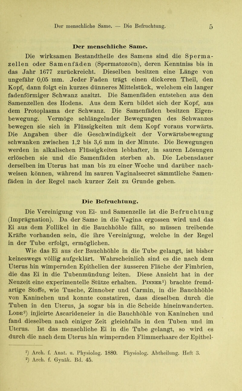 Der menschliche Same. Die wirksamen Bestandteile des Samens sind die Sperma- zellen oder Samenfäden (Spermatozoen), deren Kenntniss bis in das Jahr 1677 znrückreicht. Dieselben besitzen eine Länge von ungefähr 0,05 mm. Jeder Faden trägt einen dickeren Theil, den Kopf, dann folgt ein kurzes dünneres Mittelstück, welchem ein langer fadenförmiger Schwanz ansitzt. Die Samenfäden entstehen aus den Samenzellen des Hodens. Aus dem Kern bildet sich der Kopf, aus dem Protoplasma der Schwanz. Die Samenfäden besitzen Eigen- bewegung. Vermöge schlängelnder Bewegungen des Schwanzes bewegen sie sich in Flüssigkeiten mit dem Kopf voraus vorwärts. Die Angaben über die Geschwindigkeit der Vorwärtsbewegung schwanken zwischen 1,2 bis 3,6 mm in der Minute. Die Bewegungen werden in alkalischen Flüssigkeiten lebhafter, in sauren Lösungen erlöschen sie und die Samenfäden sterben ab. Die Lebensdauer derselben im Uterus hat man bis zu einer Woche und darüber nach- weisen können, während im sauren Vaginalsecret sämmtliche Samen- fäden in der Regel nach kurzer Zeit zu Grunde gehen. Die Befruchtung. Die Vereinigung von Ei- und Samenzelle ist die Befruchtung (Imprägnation). Da der Same in die Vagina ergossen wird und das Ei aus dem Follikel in die Bauchhöhle fällt, so müssen treibende Kräfte vorhanden sein, die ihre Vereinigung, welche in der Regel in der Tube erfolgt, ermöglichen. Wie das Ei aus der Bauchhöhle in die Tube gelangt, ist bisher keineswegs völlig aufgeklärt. Wahrscheinlich sind es die nach dem Uterus hin wimpernden Epithelien der äusseren Fläche der Fimbrien, die das Ei in die Tubenmündung leiten. Diese Ansicht hat in der Neuzeit eine experimentelle Stütze erhalten. Pinner1) brachte fremd- artige Stoffe, wie Tusche, Zinnober und Carmin, in die Bauchhöhle von Kaninchen und konnte constatiren, dass dieselben durch die Tuben in den Uterus, ja sogar bis in die Scheide hineinwanderten. Lode2) injicirte Ascarideneier in die Bauchhöhle von Kaninchen und fand dieselben nach einiger Zeit gleichfalls in den Tuben und im Uterus. Ist das menschliche Ei in die Tube gelangt, so wird es durch die nach dem Uterus hin wimpernden Flimmerhaare der Epithel- *) Arch. f. Anat. u. Physiolog. 1880. Physiolog. Abtheilung. Heft 3. 2) Arch. f. G-ynäk. Bd. 45.