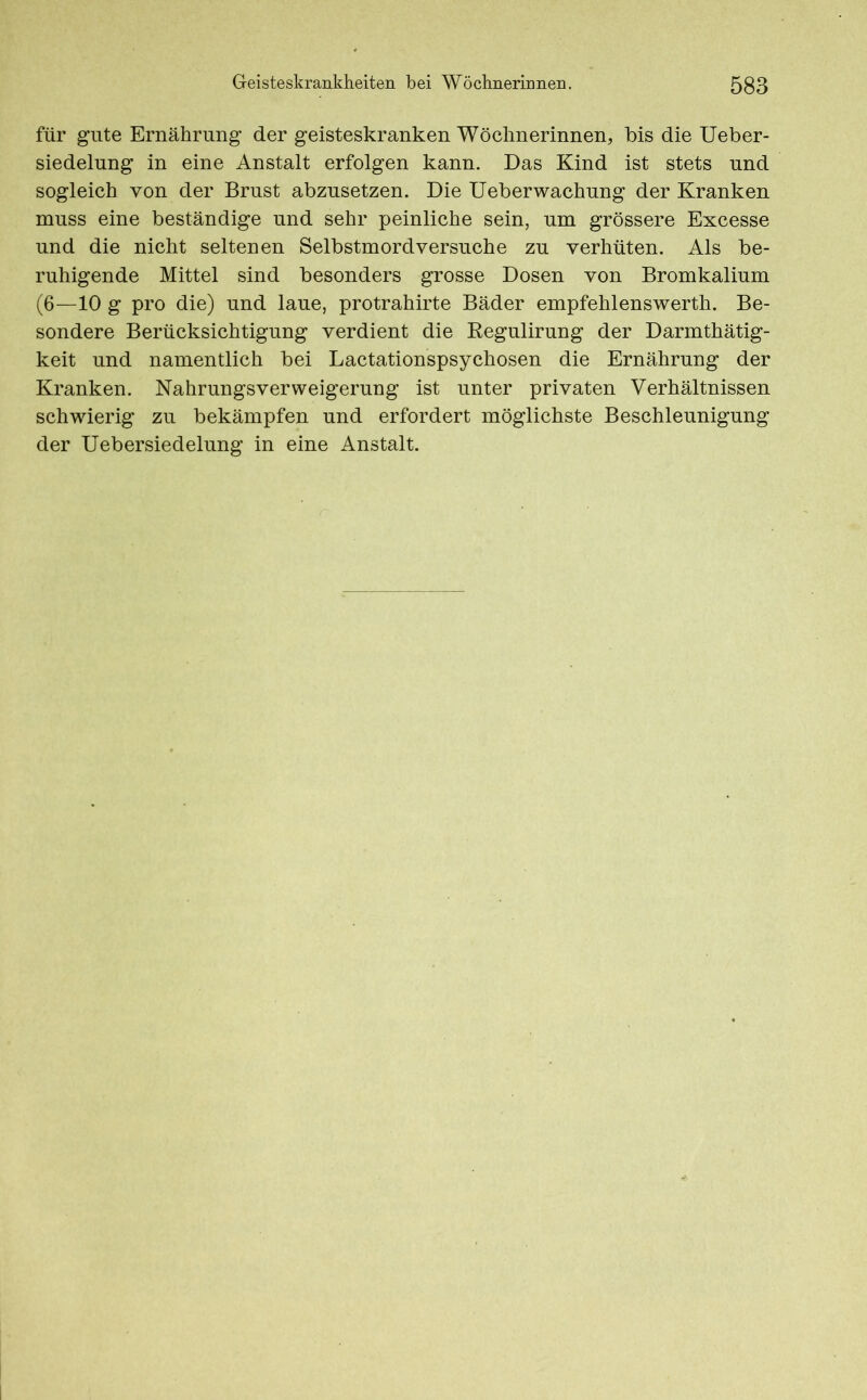 für gute Ernährung der geisteskranken Wöchnerinnen, bis die Ueber- siedelung in eine Anstalt erfolgen kann. Das Kind ist stets und sogleich von der Brust abzusetzen. Die Ueberwachung der Kranken muss eine beständige und sehr peinliche sein, um grössere Excesse und die nicht seltenen Selbstmordversuche zu verhüten. Als be- ruhigende Mittel sind besonders grosse Dosen von Bromkalium (6—10 g pro die) und laue, protrahirte Bäder empfehlenswerth. Be- sondere Berücksichtigung verdient die Regulirung der Darmthätig- keit und namentlich bei Lactationspsychosen die Ernährung der Kranken. Nahrungsverweigerung ist unter privaten Verhältnissen schwierig zu bekämpfen und erfordert möglichste Beschleunigung der Uebersiedelung in eine Anstalt.