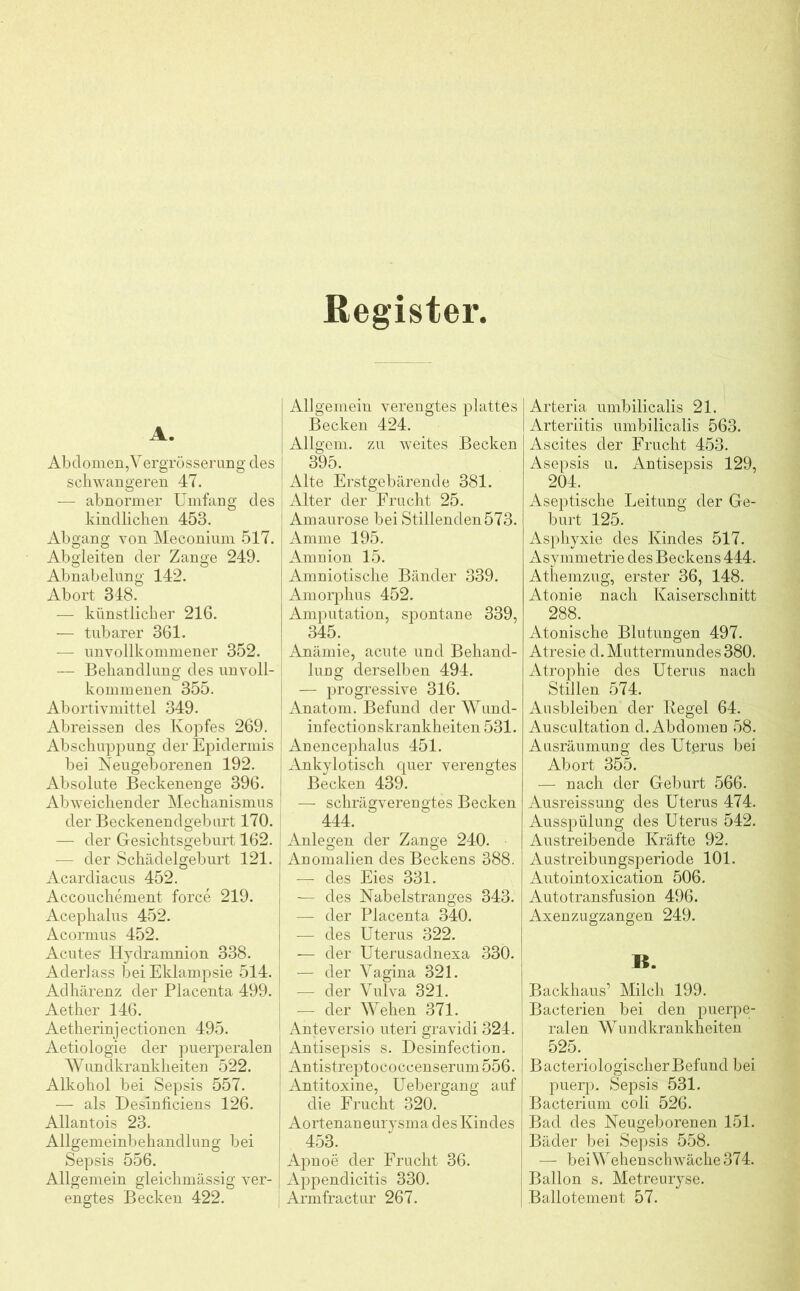 Register A. Abdomen, V ergrösserung des schwangeren 47. — abnormer Umfang des kindlichen 45B. Abgang von Meconium 517. Abgleiten der Zange 249. Abnabelung 142. Abort 348. — künstlicher 216. — tubarer 361. — unvollkommener 352. — Behandlung des unvoll- kommenen 355. Abortivmittel 349. Abreissen des Kopfes 269. Abschuppung der Epidermis bei Neugeborenen 192. Absolute Beckenenge 396. Abweichender Mechanismus der Beckenendgeburt 170. — der Gesichtsgeburt 162. — der Schädelgeburt 121. j Acardiacus 452. Accouchement force 219. Acephalus 452. Acormus 452. Acutes1 Hydramnion 338. Aderlass bei Eklampsie 514. j Adhärenz der Placenta 499. ( Aether 146. Aetheiinjectionen 495. Aetiologie der puerperalen Wundkrankheiten 522. Alkohol bei Sepsis 557. — als Deslnficiens 126. Allantois 23. Allgemeinbehandlung bei Sepsis 556. Allgemein gleichmässig ver- engtes Becken 422. I Allgemein verengtes plattes Becken 424. I Allgem. zu weites Becken 395. Alte Erstgebärende 381. Alter der Frucht 25. : Amaurose bei Stillenden573. Amme 195. Amnion 15. Amniotische Bänder 339. Amorphus 452. Amputation, spontane 339, 345. ; Anämie, acute und Behand- lung derselben 494. — progressive 316. Anatom. Befund der Wund- infectionskrankheiten 531. | Anencephalus 451. Ankylotisch quer verengtes Becken 439. [ — schräg verengtes Becken 444. Anlegen der Zange 240. Anomalien des Beckens 388. — des Eies 331. — des Nabelstranges 343. — der Placenta 340. — des Uterus 322. ■— der Uterusadnexa 330. — der Vagina 321. — der Vulva 321. — der Wehen 371. Anteversio uteri gravidi 324. Antisepsis s. Desinfection. Antistreptococcenserum 556. Antitoxine, Uebergang auf die Frucht 320. Aortenaneurysma des Kindes 453. Apnoe der Frucht 36. Appendicitis 330. Armfractur 267. Arteria umbilicalis 21. Arteriitis umbilicalis 563. Ascites der Frucht 453. Asepsis u. Antisepsis 129, 204. Aseptische Leitung der Ge- burt 125. Asphyxie des Kindes 517. Asymmetrie des Beckens 444. Athemzug, erster 36, 148. Atonie nach Kaiserschnitt 288. Atonische Blutungen 497. Atresie d. Muttermundes 380. Atrophie des Uterus nach Stillen 574. Ausbleiben der Regel 64. Auscultation d. Abdomen 58. Ausräumung des Utprus bei Abort 355. — nach der Geburt 566. Ausreissung des Uterus 474. Ausspülung des Uterus 542. Austreibende Kräfte 92. Austreibungsperiode 101. Autointoxication 506. Autotransfusion 496. Axenzugzangen 249. B. Backhaus’ Milch 199. Bacterien bei den puerpe- ralen Wundkrankheiten 525. B acteriologischer Befund bei puerp. Sepsis 531. Bacterium coli 526. Bad des Neugeborenen 151. Bäder bei Sepsis 558. — bei Wehenschwäche 374. Ballon s. Metreuryse. Ballotement 57.