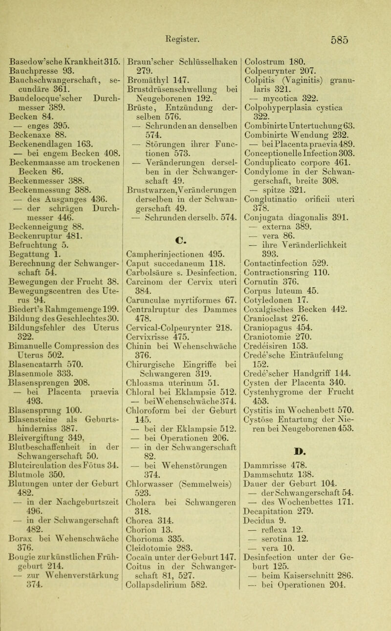 Basedow’sche Krankheit 315. Bauchpresse 93. Bauchschwangerschaft, se- cuncläre 361. Baudelocque’scher Durch- messer 389. Becken 84. — enges 395. Beckenaxe 88. Beckenendlagen 163. — bei engem Becken 408. Beckenmaasse am trockenen Becken 86. Beckenmesser 388. Beckenmessung 388. — des Ausganges 436. — der schrägen Durch- messer 446. Beckenneigung 88. Beckenruptur 481. Befruchtung 5. Begattung 1. Berechnung der Schwanger- schaft 54. Bewegungen der Frucht 38. Bewegungscentren des Ute- rus 94. Biedert’s Rahmgemenge 199. j Bildung des Geschlechtes 30. I Bildungsfehler des Uterus | 322. Bimanuelle Compression des Uterus 502. Blasencatarrh 570. Blasenmole 333. Blasensprengen 208. — bei Placenta praevia 493. Blasensprung 100. Blasensteine als Geburts- hindemiss 387. Bleivergiftung 349. Blutbeschaffenheit in der Schwangerschaft 50. Blutcirculation des Fötus 34. Blutmole 350. Blutungen unter der Geburt 482. — in der Nachgeburtszeit 496. — in der Schwangerschaft 482. _ Borax bei Wehenschwäche 376. Bougie zur künstlichen Früh- geburt 214. — zur Wehenverstärkung 374. Register. Braun’scher Schlüsselhaken 279. Bromäthyl 147. Brustdrüsenschwellung bei Neugeborenen 192. Brüste, Entzündung der- selben 576. — Schrunden an denselben 574. — Störungen ihrer Func- tionen 573. i — Veränderungen dersel- ben in der Schwanger- schaft 49. J Brustwarzen,Veränderungen derselben in der Schwan- gerschaft 49. 1 -— Schrunden derselb. 574. C. Campherinjectionen 495. Caput succedaneum 118. Carbolsäure s. Desinfection. Carcinom der Cervix uteri 384. Carunculae myrtiformes 67. Centralruptur des Dammes 478. Cervical-Colpeurynter 218. Cervixrisse 475. Chinin bei Wehenschwäche 376. Chirurgische Eingriffe bei Schwangeren 319. Chloasma uterinum 51. Chloral bei Eklampsie 512. — beiW ehenschwäche 374. Chloroform bei der Gebürt 145. — bei der Eklampsie 512. — bei Operationen 206. — in der Schwangerschaft 82; — bei Wehenstörungen 374. Chlorwasser (Semmelweis) 523. Cholera bei Schwangeren 318. Chorea 314. Chorion 13. Chorioma 335. Cleidotomie 283. Cocain unter der Geburt 147. Coitus in der Schwanger- schaft 81, 527. Collapsdeliriuin 582. 585 Colostrum 180. Colpeurynter 207. Colpitis (Vaginitis) granu- laris 321. — mycotica 322. Colpohyperplasia cystica 322. Combinirte Untertuchung 63. Combinirte Wendung 232. — bei Placenta praevia489. Conceptionelle Infection 303. Conduplicato corpore 461. Condylome in der Schwan- gerschaft, breite 308. — spitze 321. Conglutinatio orificii uteri 378. Conjugata diagonalis 391. — externa 389. — vera 86. — ihre Veränderlichkeit 393. Contactinfection 529. Contractionsring 110. Cornutin 376. Corpus luteum 45. Cotyledonen 17. Coxalgisches Becken 442. Cranioclast 276. Craniopagus 454. Craniotomie 270. Credeisiren 153. Crede’sche Einträufelung 152. Crede’scher Handgriff 144. Cysten der Placenta 340. Cystenhygrome der Frucht 453. Cystitis im Wochenbett 570. Cystöse Entartung der Nie- ren bei Neugeborenen 453. I>. Dammrisse 478. Dammschutz 138. Dauer der Geburt 104. — der Schwangerschaft 54. — des Wochenbettes 171. Decapitation 279. Decidua 9. — reflexa 12. — serotina 12. — vera 10. Desinfection unter der Ge- burt 125. — beim Kaiserschnitt 286. — bei Operationen 204.