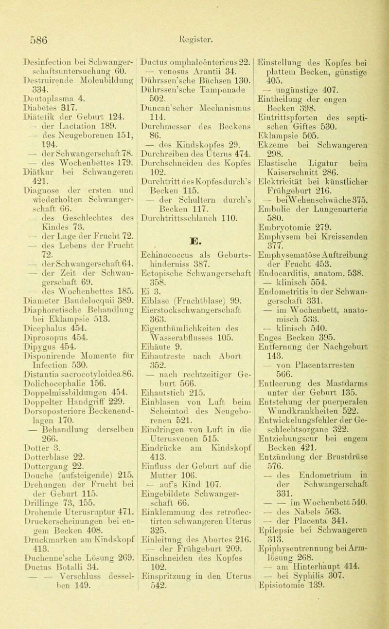 Desinfection bei Schwanger- schafts Untersuchung 60. Destruirende Molenbildung 334. Deutoplasma 4. Diabetes 317. Diätetik der Geburt 124. — der Lactation 189. — des Neugeborenen 151, 194. — der Schwangerschaft 78. — des Wochenbettes 179. Diätkur bei Schwangeren 421. Diagnose der ersten und wiederholten Schwanger- schaft 66. — des Geschlechtes des Kindes 73. — der Lage der Frucht 72. — des Lebens der Frucht 72. — d er Schwangerschaft 64. — der Zeit der Schwan- gerschaft 69. — des Wochenbettes 185. Diameter Baudelocquii 389. Diaphoretische Behandlung bei Eklampsie 513. Dicephalus 454. Diprosopus 454. Dipygus 454. Disponirende Momente für Infection 530. Distantia sacrocotyloidea86. Dolichocephalie 156. Doppelmissbildungen 454. Doppelter Handgriff 229. Dorsoposteriore Beckenend- lagen 170. — Behandlung derselben 266. Dotter 3. Dotterblase 22. Dottergang 22. Douche (aufsteigende) 215. Drehungen der Frucht bei der Geburt 115. Drillinge 73, 155. Drohende Uterusruptur 471. Druckerscheinungen bei en- gem Becken 408. Druckmarken am Kindskopf 413. Duchenne’sche Lösung 269. Ductus Botalli 34. — — Verschluss dessel- ben 149. Ductus omphaloentericus22. — venosus Arantii 34. Dührssen’sche Büchsen 130. Dührssen’sche Tamponade 502. Duncan’scher Mechanismus 114. Durchmesser des Beckens 86. — des Kindskopfes 29. Durchreiben des Uterus 474. Durchschneiden des Kopfes 102. Durchtritt des Kopfes durch’s Becken 115. — der Schultern durch’s Becken 117. Durchtrittsschlauch 110. E. Echinococcus als Geburts- hinderniss 387. I Ectopische Schwangerschaft | 358. Ei 3. Eiblase (Fruchtblase) 99. Eierstockschwangerschaft 363. Eigenthümlichkeiten des Wasserabflusses 105. Eihäute 9. Eihautreste nach Abort 352. — nach rechtzeitiger Ge- burt 566. Eihautstich 215. Einblasen von Luft beim Scheintod des Neugebo- renen 521. Eindringen von Luft in die Uterusvenen 515. Eindrücke am Kindskopf 413. Einfluss der Geburt auf die Mutter 106. — aufs Kind 107. Eingebildete Schwanger- schaft 66. j Einklemmung des retroflec- tirten schwangeren Uterus 325. Einleitung des Abortes 216. ! — der Frühgeburt 209. | Einschneiden des Kopfes 102. Einspritzung in den Uterus 542. Einstellung des Kopfes bei plattem Becken, günstige 405. — ungünstige 407. Eintheilung der engen Becken 398. Eintrittspforten des septi- schen Giftes 530. Eklampsie 505. Ekzeme bei Schwangeren 298. Elastische Ligatur beim Kaiserschnitt 286. Elektricität bei künstlicher Frühgeburt 216. — beiWehenschwäche375. Embolie der Lungenarterie 580. Embryotomie 279. Emphysem bei Kreissenden 377. Emphysematose Auftreibung der Frucht 453. Endocarditis, anatom. 538. — klinisch 554. Endometritis in der Schwan- gerschaft 331. — im Wochenbett, anato- misch 533. — klinisch 540. Enges Becken 395. Entfernung der Nachgeburt 143. — von Placentarresten 566. Entleerung des Mastdarms unter der Geburt 135. Entstehung der puerperalen Wundkrankheiten 522. Entwickelungsfehler der Ge- schlechtsorgane 322. Entziehungscur bei engem Becken 421. Entzündung der Brustdrüse 576. — des Endometrium in der Schwangerschaft 331. — — im Wochenbett 540. — des Nabels 563. — der Placenta 341. Epilepsie bei Schwangeren 313. Epiphysentrennung bei Arm- lösung 268. — am Hinterhaupt 414. — bei Syphilis 307. Episiotomie 139.