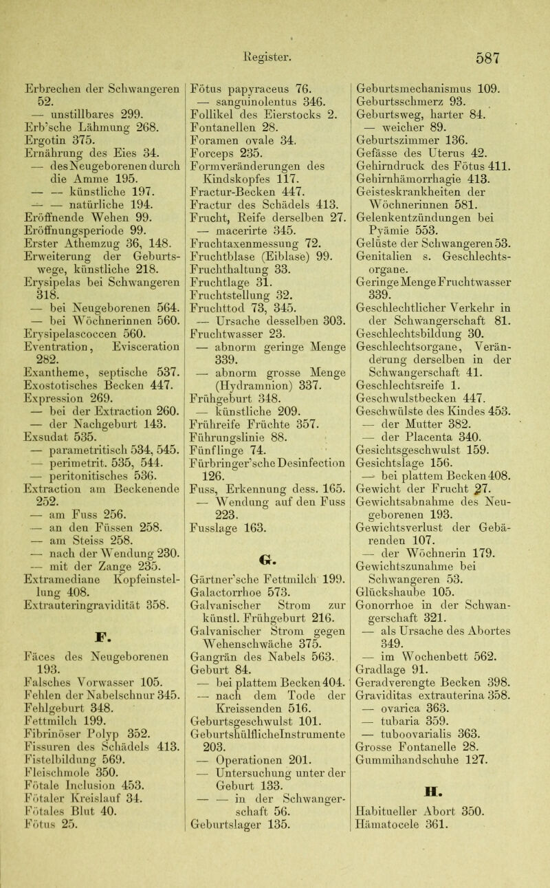 Erbrechen der Schwangeren 52. — unstillbares 299. Erb’sche Lähmung 268. Ergotin 375. Ernährung des Eies 34. — des Neugeborenen durch die Amme 195. — — künstliche 197. — — natürliche 194. Eröffnende Wehen 99. Eröffnungsperiode 99. Erster Athemzug 36, 148. Erweiterung der Geburts- wege, künstliche 218. Erysipelas bei Schwangeren 318. — bei Neugeborenen 564. — bei Wöchnerinnen 560. Erysipelascoccen 560. Eventration, Evisceration ^ 282. Exantheme, septische 537. Exostotisches Becken 447. Expression 269. — bei der Extraction 260. — der Nachgeburt 143. Exsudat 535. — parametritisch 534, 545. — perimetrit. 535, 544. — peritonitisches 536. Extraction am Beckenende 252. — am Fuss 256. — an den Füssen 258. — am Steiss 258. — nach der Wendung 230. — mit der Zange 235. Extramediane Kopfeinstel- lung 408. Extrauteringravidität 358. F. Fäces des Neugeborenen 193. Falsches Yorwasser 105. Fehlen der Nabelschnur 345. Fehlgeburt 348. Fettmilch 199. Fibrinöser Polyp 352. Fissuren des Schädels 413. Fistelbildung 569. Fleischmole 350. Fötale Inclusion 453. Fötaler Kreislauf 34. Fötales Blut 40. Fötus 25. Register. Fötus papyraceus 76. — sanguinolentus 346. Follikel des Eierstocks 2. Fontanellen 28. Foramen ovale 34. Forceps 235. Formveränderungen des Kindskopfes 117. Fractur-Becken 447. Fractur des Schädels 413. Frucht, Reife derselben 27. — macerirte 345. Fruchtaxenmessung 72. Fruchtblase (Eiblase) 99. Fruchthaltung 33. Fruchtlage 31. Fruchtstellung 32. Fruchttod 73, 345. — Ursache desselben 303. Fruchtwasser 23. — abnorm geringe Menge 339. — abnorm grosse Menge (Hydramnion) 337. Frühgeburt 348. — künstliche 209. Frühreife Früchte 357. Führungslinie 88. Fünflinge 74. Fürbringer’sche Desinfection 126. Fuss, Erkennung dess. 165. — Wendung auf den Fuss 223. Fusslage 163. G. Gärtner’sche Fettmilch 199. Galactorrhoe 573. Galvanischer Strom zur künstl. Frühgeburt 216. Galvanischer Strom gegen Wehenschwäche 375. Gangrän des Nabels 563. Geburt 84. — bei plattem Becken 404. — nach dem Tode der Kreissenden 516. Geburtsgeschwulst 101. Geburtshülflichelnstrumente 203. — Operationen 201. — Untersuchung unter der Geburt 133. — — in der Schwanger- schaft 56. ] Geburtslager 135. 587 I Geburtsmechanismus 109. Geburtsschmerz 93. Geburtsweg, harter 84. — weicher 89. Geburtszimmer 136. i Gefässe des Uterus 42. Gehirndruck des Fötus 411. Gehirnhämorrhagie 413. Geisteskrankheiten der Wöchnerinnen 581. Gelenkentzündungen bei Pyämie 553. Gelüste der Schwangeren 53. Genitalien s. Geschlechts- organe. Geringe Menge Fruchtwasser 339. Geschlechtlicher Verkehr in der Schwangerschaft 81. Geschlechtsbildung 30. Geschlechtsorgane, Verän- derung derselben in der Schwangerschaft 41. Geschlechtsreife 1. Geschwulstbecken 447. Geschwülste des Kindes 453. — der Mutter 382. — der Placenta 340. Gesichtsgeschwulst 159. Gesichtslage 156. —» bei plattem Becken408. Gewicht der Frucht £7. Gewichtsabnahme des Neu- geborenen 193. Gewichtsverlust der Gebä- renden 107. — der Wöchnerin 179. Gewichtszunahme bei Schwangeren 53. Glückshaube 105. Gonorrhoe in der Schwan- gerschaft 321. — als Ursache des Abortes 349. — im Wochenbett 562. Gradlage 91. Geradverengte Becken 398. Graviditas extrauterina 358. — ovarica 363. — tubaria 359. — tuboovarialis 363. Grosse Fontanelle 28. Gummihandschuhe 127. II. Habitueller Abort 350. Ilämatocele 361.