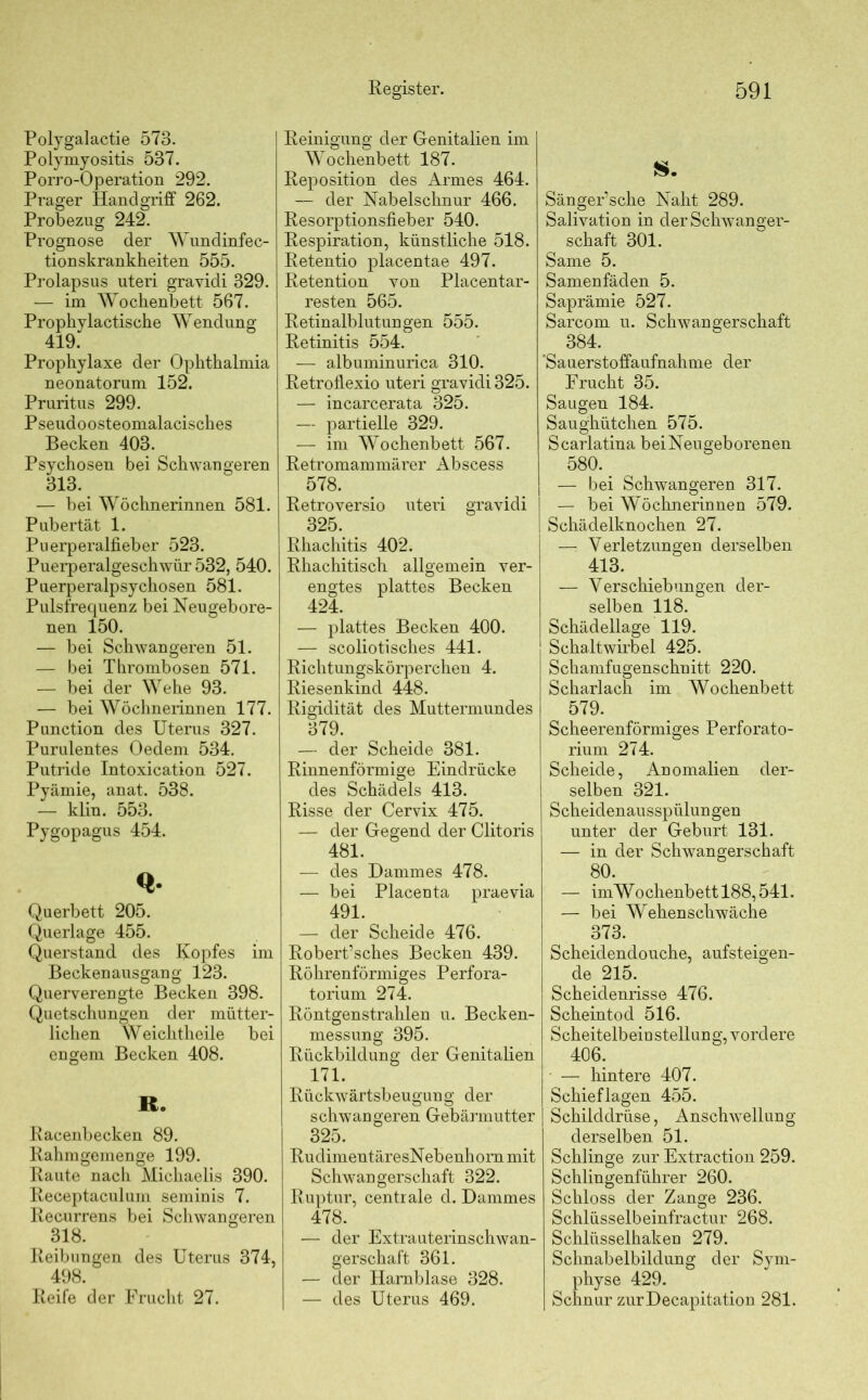 Polygalactie 573. Polymyositis 537. Porro-Operation 292. Prager Handgriff 262. Probezng 242. Prognose der Wundinfec- tionskrankheiten 555. Prolapsus uteri gravidi 329. — im Wochenbett 567. Prophylactische Wendung 419. Prophylaxe der Ophthalmia neonatorum 152. Pruritus 299. Pseudoosteomalacisches Becken 403. Psychosen bei Schwangeren 313. — bei Wöchnerinnen 581. Pubertät 1. Puerperalfieber 523. Puerperalgeschwür 532, 540. Puerperalpsychosen 581. Pulsfrequenz bei Neugebore- nen 150. — bei Schwangeren 51. — bei Thrombosen 571. — bei der Wehe 93. — bei Wöchnerinnen 177. Punction des Uterus 327. Purulentes Oedem 534. Putride Intoxication 527. Pyämie, anat. 538. — klin. 553. Pygopagus 454. Querbett 205. Querlage 455. Querstand des Kopfes im Beckenausgang 123. Querverengte Becken 398. Quetschungen der mütter- lichen Weichtheile bei engem Becken 408. R. Racenbecken 89. Rahmgemenge 199. Raute nach Michaelis 390. Receptaculum seminis 7. Recurrens bei Schwangeren 318. Reibungen des Uterus 374, 498. Reife der Frucht 27. Reinigung der Genitalien im Wochenbett 187. Reposition des Armes 464. — der Nabelschnur 466. Resorptionsfieber 540. Respiration, künstliche 518. Retentio placentae 497. Retention von Placentar- resten 565. Retinalblutungen 555. Retinitis 554. — albuminurica 310. Retroflexio uteri gravidi 325. — incarcerata 325. — partielle 329. — im Wochenbett 567. Retromammärer x\bscess 578. Retroversio uteri gravidi 325. Rhachitis 402. Rhachitisch allgemein ver- engtes plattes Becken 424. — plattes Becken 400. — scoliotisches 441. Richtungskörperchen 4. Riesenkind 448. Rigidität des Muttermundes 379. — der Scheide 381. Rinnenförmige Eindrücke des Schädels 413. Risse der Cervix 475. — der Gegend der Clitoris 481. — des Dammes 478. — bei Placenta praevia 491. — der Scheide 476. Robert’sches Becken 439. Röhrenförmiges Perfora- torium 274. Röntgenstrahlen u. Becken- messung 395. Rückbildung der Genitalien 171. Rückwärtsbeugung der schwangeren Gebärmutter 325. RudimentäresNebenhom mit Schwangerschaft 322. Ruptur, centrale d. Dammes 478. — der Extrauterinschwan- gerschaft 361. — der Harnblase 328. — des Uterus 469. S. Sänger’sche Naht 289. Salivation in der Schwanger- schaft 301. Same 5. Samenfäden 5. Saprämie 527. Sarcom u. Schwangerschaft 384. ’Sauerstoffaufnahme der Frucht 35. Saugen 184. Saughütchen 575. Scarlatina beiNeugeborenen 580‘. ^ — bei Schwangeren 317. — bei Wöchnerinnen 579. Schädelknochen 27. —: Verletzungen derselben 413. — Verschiebungen der- selben 118. Schädellage 119. Schaltwirbel 425. Schamfugenschnitt 220. Scharlach im Wochenbett 579. Scheerenförmiges Perforato- rium 274. Scheide, Anomalien der- selben 321. Scheidenausspülungen unter der Geburt 131. — in der Schwangerschaft 80. — imWochenbettl88,541. — bei Wehenschwäche 373. Scheidendouche, aufsteigen- de 215. Scheidenrisse 476. Scheintod 516. Scheitelb ein stellun g, vordere 406. — hintere 407. Schief lagen 455. Schilddrüse, Anschwellung derselben 51. Schlinge zur Extraction 259. Schlingenführer 260. Schloss der Zange 236. Schlüsselbeinfractur 268. Schlüsselhaken 279. Schnabelbildung der Sym- physe 429. Schnur zurDecapitation 281.