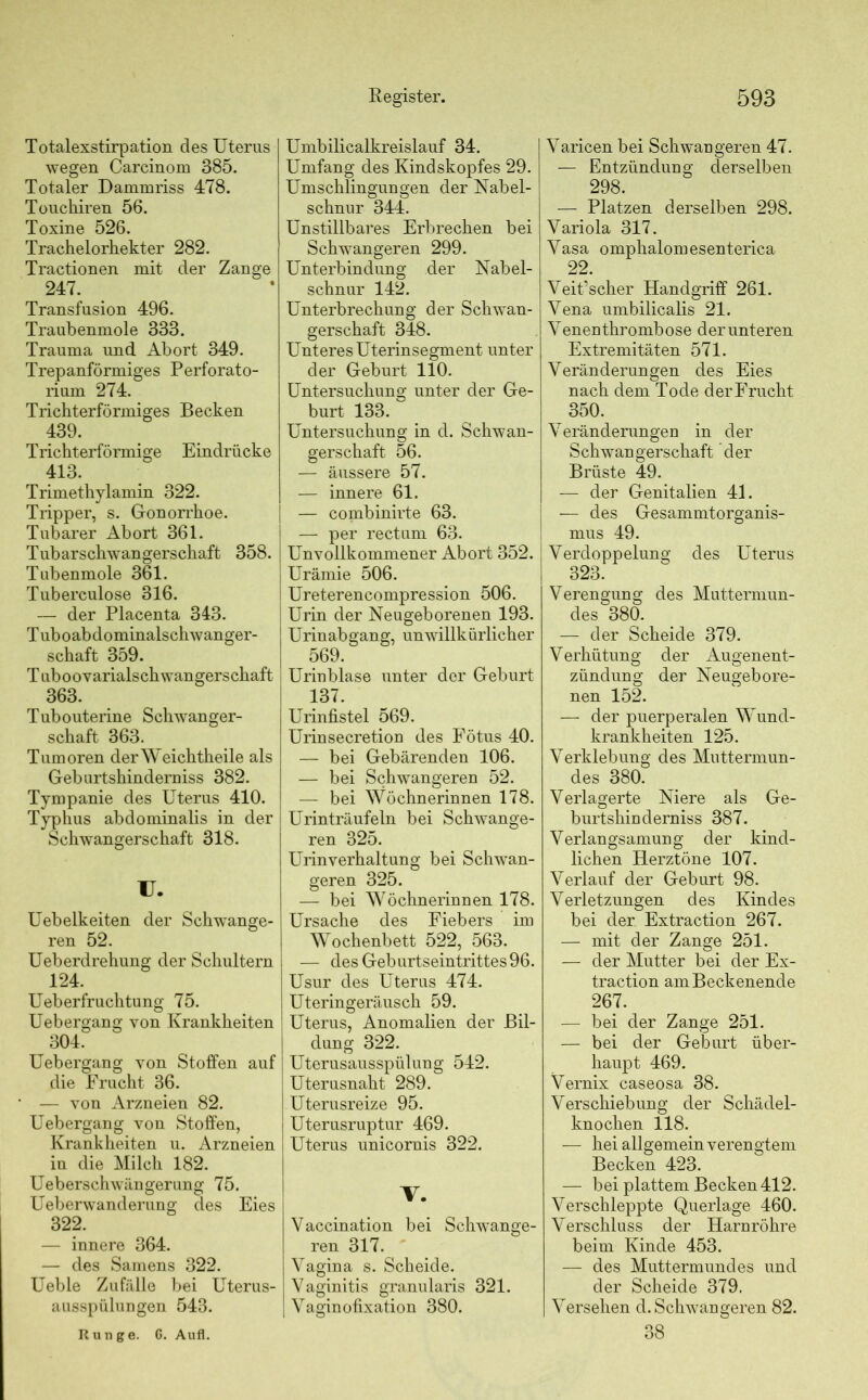 Totalexstirpation des Uterus wegen Carcinom 385. Totaler Dammriss 478. Touchiren 56. Toxine 526. Trachelorhekter 282. Tractionen mit der Zange 247. Transfusion 496. Traubenmole 333. Trauma und Abort 349. Trepanförmiges Perforato- rium 274. Trichterförmiges Becken 439. Trichterförmige Eindrücke 413. Trimethylamin 322. Tripper, s. Gonorrhoe. Tubarer Abort 361. Tubarschwangerschaft 358. Tubenmole 361. Tuberculose 316. — der Placenta 343. Tuboabdominalschwanger- schaft 359. T uboovarialsch wangerschaft 363. Tubouterine Schwanger- schaft 363. Tumoren derWeichtheile als Geburtshinderniss 382. Tympanie des Uterus 410. Typhus abdominalis in der Schwangerschaft 318. U. Uebelkeiten der Schwange- ren 52. Ueberdrehung der Schultern 124. Ueberfruchtung 75. Uebergang von Krankheiten 304. Uebergang von Stoffen auf die Frucht 36. — von Arzneien 82. Uebergang von Stoffen, Krankheiten u. Arzneien in die Milch 182. Ueberschwängerung 75. Ueberwanderung des Eies 322. — innere 364. — des Samens 322. Ueble Zufälle bei Uterus- ausspülungen 543. Runge. 6. Aufl. Umbilicalkreislauf 34. Umfang des Kindskopfes 29. Umschlingungen der Nabel- schnur 344. Unstillbares Erbrechen bei Schwangeren 299. Unterbindimg der Nabel- schnur 142. Unterbrechung der Schwan- gerschaft 348. Unteres Uterinsegment unter der Geburt 110. Untersuchung unter der Ge- burt 133. Untersuchung in d. Schwan- gerschaft 56. — äussere 57. — innere 61. — combinirte 63. — per rectum 63. Unvollkommener Abort 352. Urämie 506. | Ureterencompression 506. Urin der Neugeborenen 193. Urinabgang, unwillkürlicher 569. Urinblase unter der Geburt 137. Urinfistel 569. Urinsecretion des Fötus 40. — bei Gebärenden 106. — bei Schwangeren 52. — bei Wöchnerinnen 178. Urinträufeln bei Schwange- ren 325. Urinverhaltung bei Schwan- geren 325. — bei Wöchnerinnen 178. Ursache des Fiebers im Wochenbett 522, 563. — des Geburtseintrittes 96. Usur des Uterus 474. Uteringeräusch 59. Uterus, Anomalien der Bil- dung 322. Uterusausspülung 542. Uterusnaht 289. Uterusreize 95. Uterusruptur 469. Uterus unicornis 322. V. Vaccination bei Schwange- ren 317. Vagina s. Scheide. Vaginitis granularis 321. Vaginofixation 380. Varicen bei Schwangeren 47. — Entzündung derselben 298. — Platzen derselben 298. Variola 317. Vasa omphalomesenterica 22. Veit’scher Handgriff 261. Vena umbilicalis 21. Venenthrombose der unteren Extremitäten 571. Veränderungen des Eies nach dem Tode derFrucht 350. Veränderungen in der Schwangerschaft der Brüste 49. — der Genitalien 41. — des Gesammtorganis- mus 49. Verdoppelung des Uterus 323. Verengung des Muttermun- des 380. — der Scheide 379. Verhütung der Augenent- zündung der Neugebore- nen 152. — der puerperalen Wund- krankheiten 125. Verklebung des Muttermun- des 380. Verlagerte Niere als Ge- burtshinderniss 387. Verlangsamung der kind- lichen Herztöne 107. Verlauf der Geburt 98. Verletzungen des Kindes bei der Extraction 267. — mit der Zange 251. — der Mutter bei der Ex- traction am Beckenende 267. — bei der Zange 251. — bei der Geburt über- haupt 469. Vernix caseosa 38. Verschiebung der Schädel- knochen 118. — hei allgemein verengtem Becken 423. — bei plattem Becken 412. Verschleppte Querlage 460. Verschluss der Harnröhre beim Kinde 453. — des Muttermundes und der Scheide 379. Versehen d. Schwangeren 82. 38