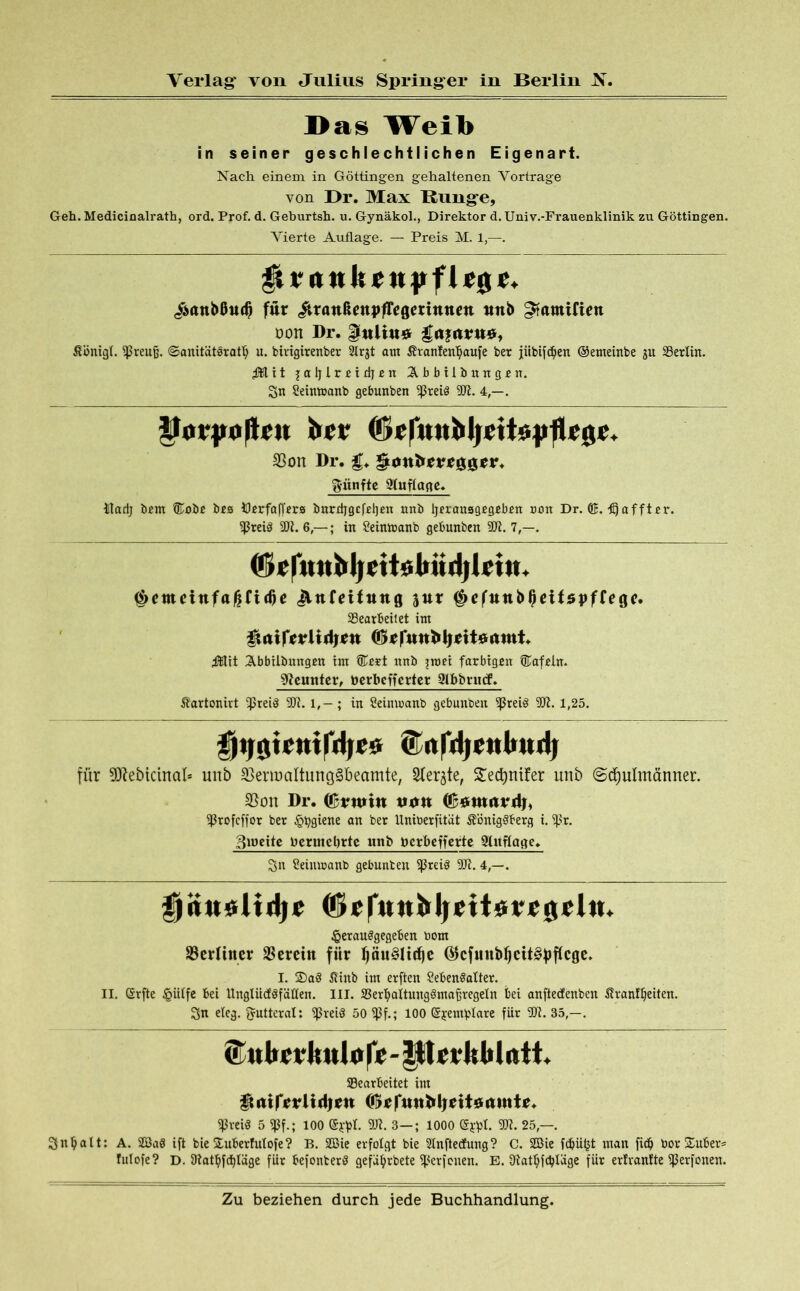 Das Weib in seiner geschlechtlichen Eigenart. Nach einem in Göttingen gehaltenen Vortrage von Br. Max Runge, Geh.Medicinalrath, ord. Prof. d. Geburtsh. u. Gynäkol., Direktor d. Univ.-Frauenklinik zu Göttingen. Vierte Auflage. — Preis M. 1,—. ^ntttJtenpfleg <$anMud) für itranßenpfTegerintten ttttb ^«mitten üon Dr. Imluuv gajttruö, Königl. SPreufj. ©anitätorafb u. birigirenber 2lrgt atn Kranfenbaufe ber jübifd)en ©enteinbe gu Gerlin. jMit jaljlreidjen Abbilbnngjen. Sn Seintoanb gebunben ^5reiö SO?. 4,—. Pot-poRru brr SSon Dr. ^tmfcrrrggtfr. fünfte Stuflagc. tladj bem ®oöß bes Iflerfaffers imrrijgcfeljen nnb Ijerausgegeben non Dr. ©. tEjaffter. SPreiS SO1?. 6,— ; in Seintnanb gebunben 90?. 7,—. (f»rfmtbljcttobüd|lrtu. ^etneittfaßfidje jVttfeifttng 3«r ^cfttttbfjdfspffege. Gearbeitet int gmifrrltdjtn ftttit Abbilbungen int ®ert nnb ?nw farbigen ®afeln. Sftemtter, berbcfjerter gibbrncf. Kartonirt Spreiö SO?. l,-; in Seimoanb gebunben Sßreiö 91?. 1,25. fjtjgtemfdjes. ©nfdjettlmdj für 9D?eötcinal* unb $ern?altung§beamte; Siebte, Sec^nüer unb «Schulmänner. S5on Dr. ©r«>in tum ©«wtirdf, SProfcffor ber §tygiene an ber Uniberfüät Königsberg i. Spr. 3toeite bermebrtc ttnfr berbefferte Auflage. Sn Seimranb gebunben SpreiS SD?. 4,—. Ijituolidjc ©rfttttMirttisrrgrhti ^erauSgegeben bont 33erlitter herein für pu§Itd)c @cfuub^ett§f)f(cgc. I. 2>aS Ktnb int erften SebenSalter. II. (Srfte §itlfe bei UngtiidSfällen. III. GerfyaltungSmafjregetn bei anftedenbeit Kranfljetten. Sn eieg. Futteral: SpreiS 50 SPf.; 100 (Sjrentblare für SO?. 35,—. &«bcrkulore-|ltnUM«tt. Gearbeitet int muvlidm (förftttiMjtfttaitmtr. SPveiö 5 SPf.; 100 ©jtyl. SO?. 3—; 1000 (Sjrpl. SD?. 25,—. Snljalt: A. 2Ba8 ift bie £uberht!ofe? B. 2Bie erfolgt bie Slnftetfung? C. 2Bie fdjütjt man fid) toor Suber* fulofe? D. Sftatbfdjläge für befonberö gefa^rbete Sperfonen. E. Siatljfdjlüge für erlvanfte Sperfonen.