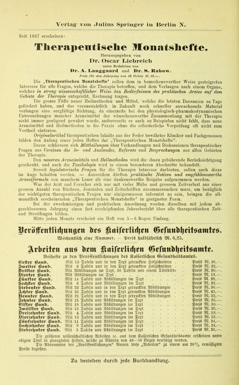 Seit 1887 erscheinen: Therapeutische Monatshefte. Herausgegeben von Dr. Oscar Liebreich unter Redaktion von Di*. A. Lauftgaard und Dr. S. Kabow. Preis für den Jahrgang von 12 Heften M. 12,—. Die „Therapeutischen Monatshefte“ sollen dem in bemerkenswerther Weise gesteigerten Interesse für alle Fragen, welche die Therapie betretfen, und dem Verlangen nach einem Organe, welches in streng wissenschaftlicher Weise den Bedürfnissen des praktischen Arztes auf dem Gebiete der Therapie entspricht, Rechnung tragen. Die grosse Fülle neuer Heilmethoden und Mittel, welche die letzten Decennien zu Tage gefördert haben, und das voraussichtlich in Zukunft noch schneller anwachsende Material verlangen eine sorgfältige Sichtung, da einerseits bei den physiologisch-pharmakodynamischen Untersuchungen mancher Arzneimittel der wünschenswerthe Zusammenhang mit der Therapie nicht immer genügend gewahrt wurde, andererseits es auch an Beispielen nicht fehlt, dass neue Arzneimittel und Heilmethoden in die Praxis ohne die erforderliche Vorprüfung oft nicht zum Vortheil eintraten. Originalartikel therapeutischen Inhalts aus der Feder bewährter Kliniker und Fachgenossen bilden den Anfang eines jeden Heftes der „Therapeutischen Monatshefte“. Daran schliessen sich Mittheilungen über Verhandlungen und Diskussionen therapeutischer Fragen aus Vereinen des ln- und Auslandes, Referate und Besprechungen aus allen Gebieten der Therapie. Den neueren Arzneimitteln und Heilmethoden wird die ihnen gebührende Berücksichtigung geschenkt, und auch die Toxikologie wird in eiuem besonderen Abschnitte behandelt. Soweit legislatorische Fragen für die Therapie Interesse darbieten, sollen auch diese im Auge behalten werden. — Ausserdem dürften praktische Notizen und empfehlenswerte Arzneiformeln von manchem Leser als eine dankenswerthe Beigabe aufgenommen werden. Was der Arzt und Forscher sich nur mit vieler Mühe und grossem Zeitverlust aus einer grossen Anzahl von Büchern, Journalen und Zeitschriften zusammensuchen muss, um bezüglich der wichtigsten therapeutischen Fragen nur einigermassen iuformirt zu sein, bringen die all* monatlich erscheinenden „Therapeutischen Monatshefte“ in geeigneter Form. Bei der zweckmässigen und praktischen Anordnung werden dieselben mit jedem ab- geschlossenen Jahrgang einen fast erschöpfenden Jahresbericht über alle therapeutischen Zeit- und Streitfragen bilden. Mitte jeden Monats erscheint ein Heft von 5 — 6 Bogen Umfang. Meiöffetttlidiutigcn brs fMtrcvltrijcu ©cfnttbljcitönrntc«. 2ööd)cntlid) eine Dhtmmcr. — ^rciS fjalbjctOrlfcf) 9D7. 6,25. Arbeiten alte beut ätnifcvltdjen <6e|u«bljettsamte, 33eil)cftc 31t bat 3>cröffetttltcf)mt0en be§ Äatferltdjat ©efmtbl)eü§amteS. ©rjiev 907it 13 Safeln unb in ben Sejrt gebrudten £otgfd)nittcn 3uioitnr Pitttl». 907 it 6 Safeln unb in ben Sej:t gebrudten |iolgfcbnitten dritter £?otib. SORit Abbilbungen im Sejrt, 30 Safein unb einem Sitelbiibe |li«rter 50Rit Abbiibungen im Seyt Jriittftor gSrtub. 90iit 14 Safeln unb Abbilbungen im Sejrt öodijior 3Diit 6 Safeln unb Abbilbungen im Seyt füebontor Paul». 90Rit 22 Safeln unb in ben Sej:t gebrudten Abbilbungen Sldjtor öttnbf. 907it 26 Safeln unb in ben Seyt gebrudten Abbilbungen ttomttor pnttb. 9D7it 21 Safeln unb in ben Sejrt gebrudten Abbilbungen §oljnt«r öani». SORit 15 Safeln unb Abbilbungen im Seyt (Blfter Pattl». DJRit 19 Safeln unb Abbilbungen im Seyt 3mölfter öattb. 9Dlit 15 Safeln unb Abbilbungen im Sejrt Zlreijeljntor Öattb. 5DRit 4 Safein unb Abbilbungen im Sejt ittcrtrljntrv pattb. 9D7it 15 Safeln unb Abbilbungen im Sejt i;mtf»ol)ntrr ÄJcutb. SDRit 11 Safeln unb Abbilbungen im Se£t 5edl\e\)niev pitnö. SDRit 9 Safeln unb Abbilbungen im Se£t öicbteljntor Paul». SDRit 3 Safeln unb Abbilbungen im Sejt ^3vei§ SPreiö fßreiö ^jSreiö ißreiö ?|3ret8 $reiS SreiS 9ßrei3 sJßreiö 9ßrei8 ij3rei8 Ißreig “»Preis ^3reiS Sreiö “SpreiS 907. 26, 907. 22, m. 30, gji. 18,- 907. 28, 907. 23, 907. 36. 90R. 45, 907. 33, 9D7. 35, 9D7. 30, 907. 35, 907. 19, 917. 33, 907. 24,- 9)7. 24, 907. 26, Sie größeren miffenfcbaftticben Arbeiten tc. au$ bem Äaiferlidjen ©efunbbeitäamte erfdjeinen unter obigem Sitel in gtoanglofen £eften, toeldje gu Sänben bon 40—50 Sogen bereinigt irerben. Sie Abonnenten ber „Seröffentlic$ungen Tonnen biefe „Arbeiten gu einem um 20% ermäßigten fßreife Begieren.