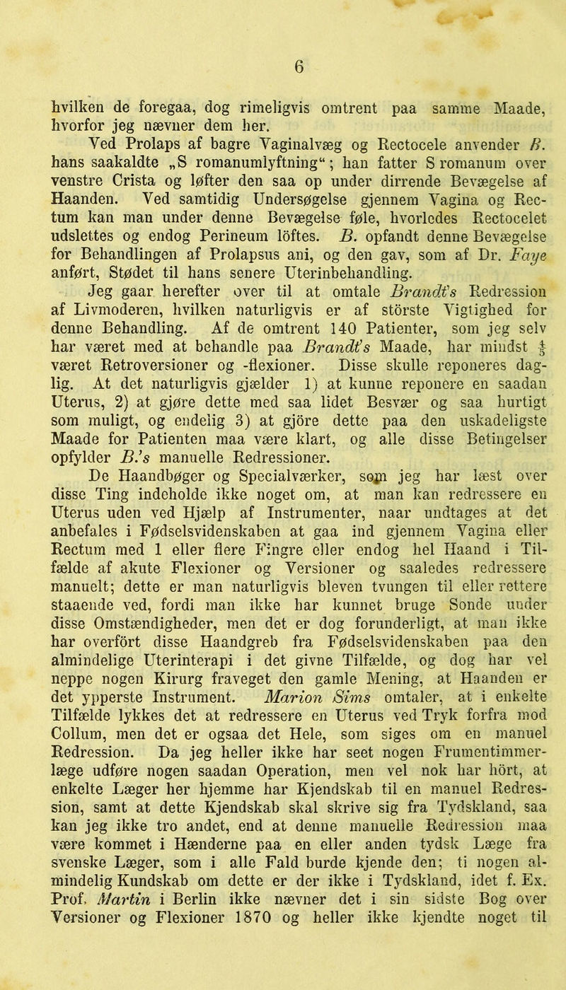 hvilken de foregaa, dog rimeligvis omtrent paa samme Maade, hvorfor jeg nævuer dem her. Yed Prolaps af bagre Vaginalvæg og Rectocele anvender B. hans saakaldte „S romanumlyftning“; han fatter S romanum over venstre Crista og løfter den saa op under dirrende Bevægelse af Haanden. Yed samtidig Undersøgelse gjennem Yagina og Rec- tum kan man under denne Bevægelse føle, hvorledes Rectocelet udslettes og endog Perineum loftes. B. opfandt denne Bevægelse for Behandlingen af Prolapsus ani, og den gav, som af Dr. Faye anført, Stødet til hans senere Uterinbeliandling. Jeg gaar herefter over til at omtale Brandt's Kedression af Livmoderen, hvilken naturligvis er af storste Yigtighed for denne Behandling. Af de omtrent 140 Patienter, som jeg selv har været med at behandle paa Brandt’s Maade, har mindst f været Retroversioner og -flexioner. Disse skulle reponeres dag- lig. At det naturligvis gjælder 1) at kunne reponére en saadan Uterus, 2) at gjøre dette med saa lidet Besvær og saa hurtigt som muligt, og endelig 3) at gjore dette paa den uskadeligste Maade for Patienten maa være klart, og alle disse Betingelser opfylder B’s manuelle Redressioner. De Haandbøger og Specialværker, sojn jeg har læst over disse Ting indeholde ikke noget om, at man kan redressere en Uterus uden ved Hjælp af Instrumenter, naar undtages at det anbefales i Fødselsvidenskaben at gaa ind gjennem Yagina eller Rectum med 1 eller flere Fingre eller endog hel Haand i Til- fælde af akute Flexioner og Yersioner og saaledes redressere manuelt; dette er man naturligvis bleven tvungen til eller rettere staaende ved, fordi man ikke har kunnet bruge Sonde under disse Omstændigheder, men det er dog forunderligt, at man ikke har overfort disse Haandgreb fra Fødselsvidenskaben paa den almindelige Uterinterapi i det givne Tilfælde, og dog har vel neppe nogen Kirurg fraveget den gamle Mening, at Haanden er det ypperste Instrument. Marion Sims omtaler, at i enkelte Tilfælde lykkes det at redressere en Uterus ved Tryk forfra mod Collum, men det er ogsaa det Hele, som siges om en manuel Redression. Da jeg heller ikke har seet nogen Frumentimmer- læge udføre nogen saadan Operation, men vel nok har hort, at enkelte Læger her hjemme har Kjendskab til en manuel Redres- sion, samt at dette Kjendskab skal skrive sig fra Tydskland, saa kan jeg ikke tro andet, end at denne manuelle Redression maa være kommet i Hænderne paa en eller anden tydsk Læge fra svenske Læger, som i alle Fald burde kjende den; ti nogen al- mindelig Kundskab om dette er der ikke i Tydskland, idet f. Ex. Prof, Martin i Berlin ikke nævner det i sin sidste Bog over Yersioner og Flexioner 1870 og heller ikke kjendte noget til