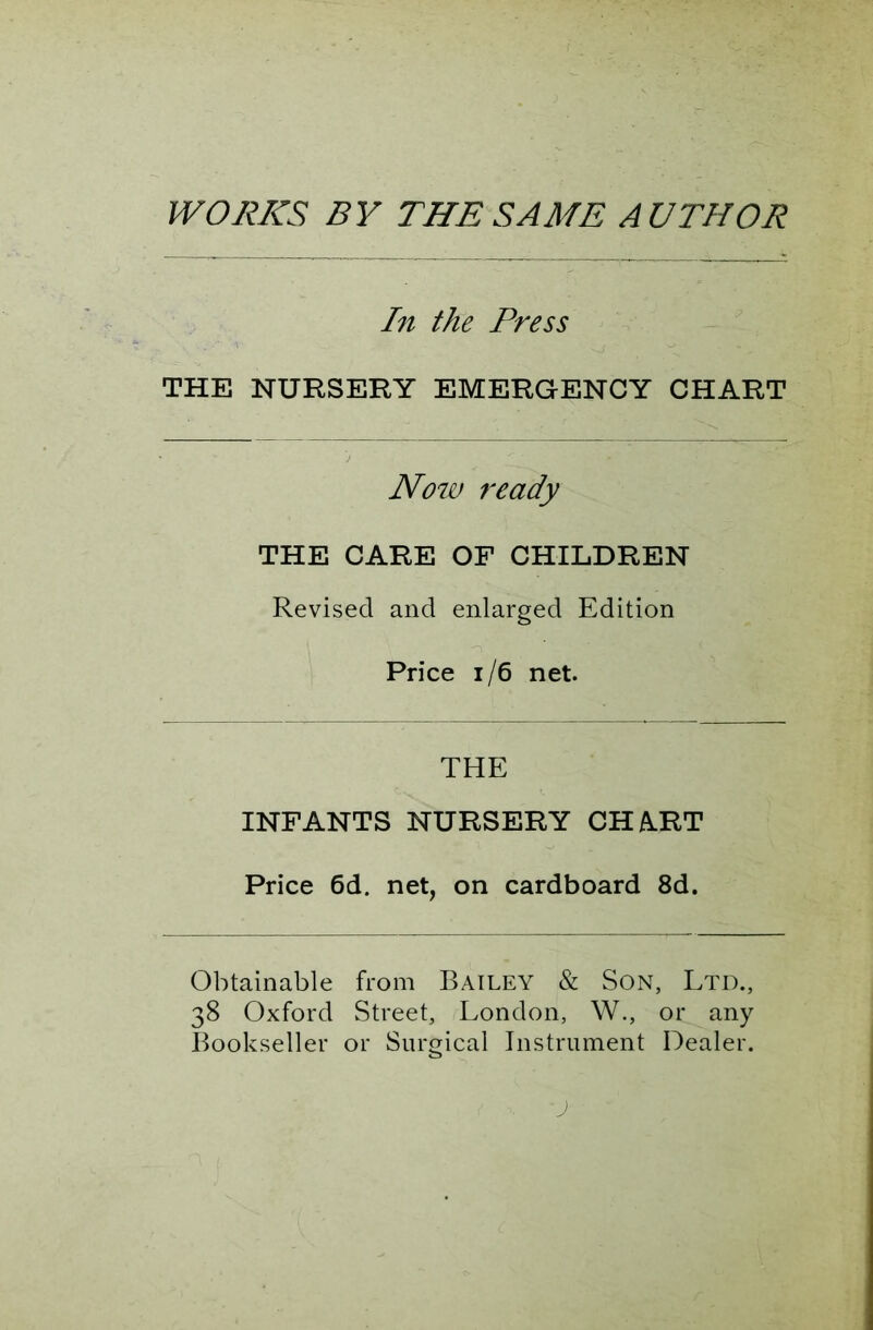 WORKS BY THE SAME AUTHOR In the Press THE NURSERY EMERGENCY CHART Now ready THE CARE OF CHILDREN Revised and enlarged Edition Price 1/6 net. THE INFANTS NURSERY CHART Price 6d. net, on cardboard 8d. Obtainable from Bailey & Son, Ltd., 38 Oxford Street, London, W., or any Bookseller or Surgical Instrument Dealer.