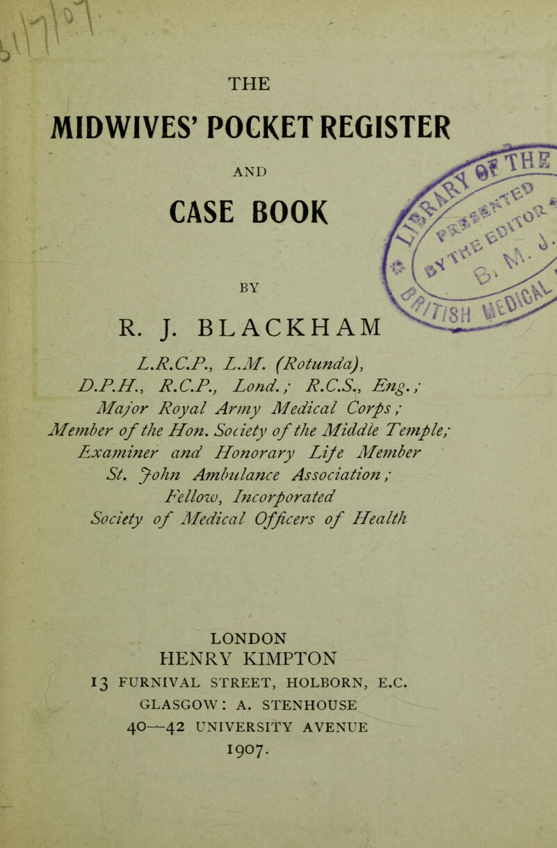 MIDWIVES’ POCKET REGISTER L.R.C.P., L.M. (Rotunda), D.R.H., R.C.P., Lond.; R.C.S., Eng,; Major Royal Army Medical Corps; Member of the Hon, Society of the Middle Temple; Examiner and Honorary Lije Member St, John Ambulance Association; Fellow, Incorporated Society of Medical Officers of Health LONDON HENRY KIMPTON 13 FURNIVAL STREET, HOLBORN, E.C. GLASGOW: A. STENHOUSE 4O—42 UNIVERSITY AVENUE I907.