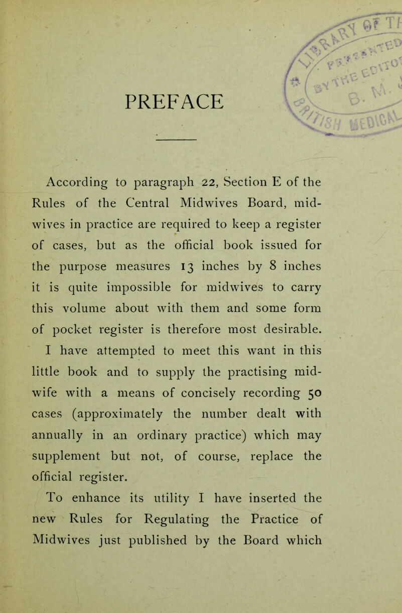 PREFACE According to paragraph 22, Section E of the Rules of the Central Midwives Board, mid- wives in practice are required to keep a register of cases, but as the official book issued for the purpose measures 13 inches by 8 inches it is quite impossible for midwives to carry this volume about with them and some form of pocket register is therefore most desirable. I have attempted to meet this want in this little book and to supply the practising mid- wife with a means of concisely recording 50 cases (approximately the number dealt with annually in an ordinary practice) which may supplement but not, of course, replace the official register. To enhance its utility I have inserted the new Rules for Regulating the Practice of Midwives just published by the Board which