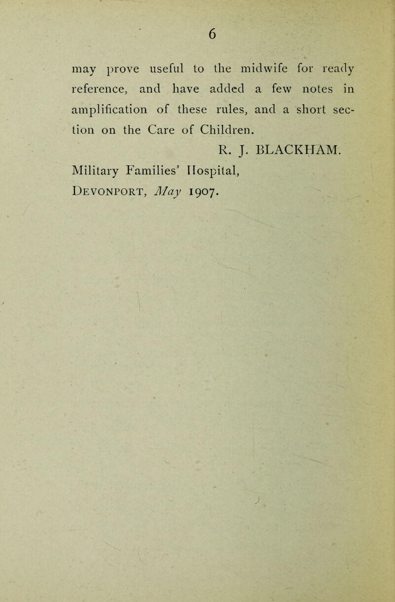 may prove useful to the midwife for ready reference, and have added a few notes in amplification of these rules, and a short sec- tion on the Care of Children. R. J. BLACKHAM. Military Families’ Hospital, Devonport, May 1907.