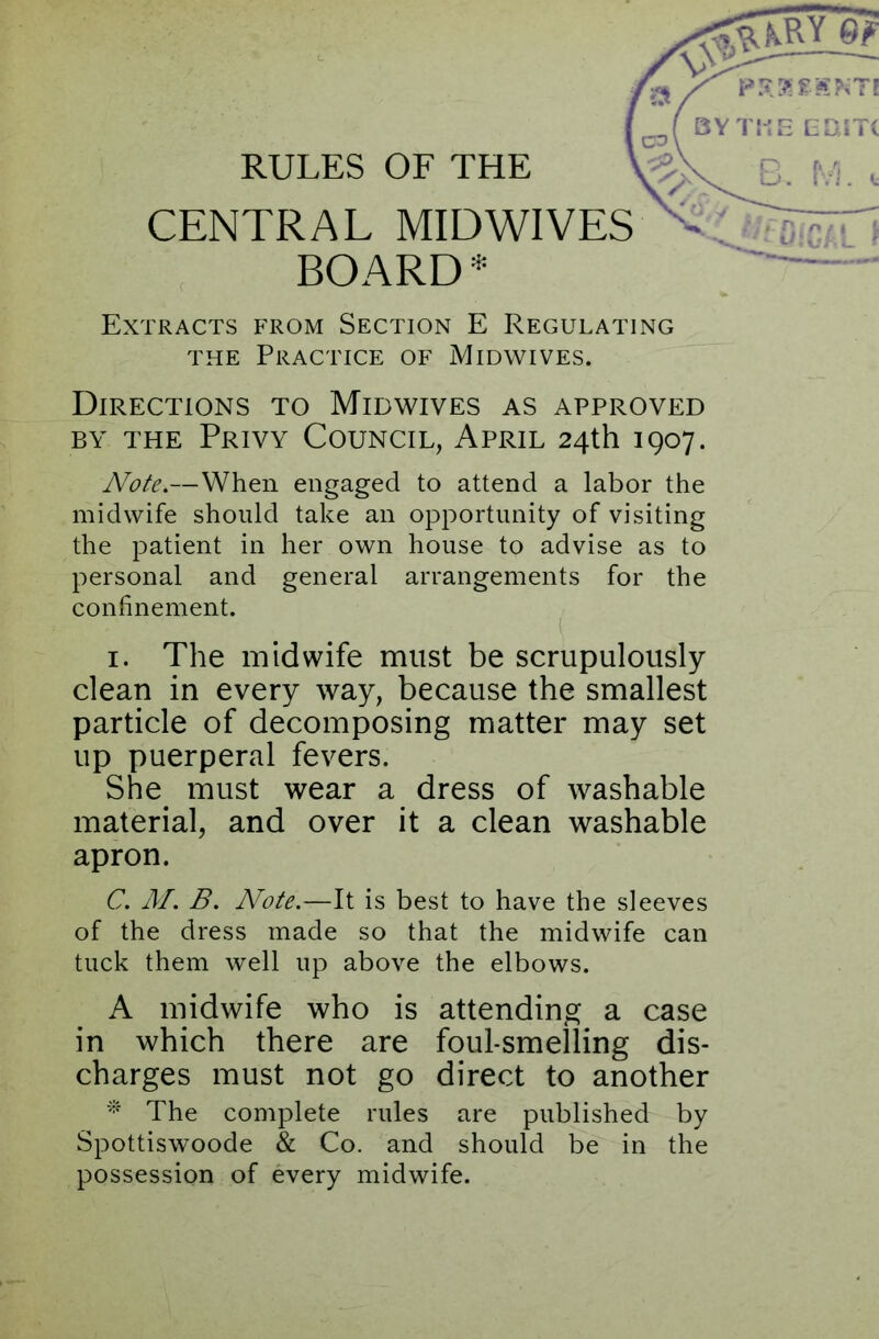 RULES OF THE Extracts from Section E Regulating the Practice of Midwives. Directions to Midwives as approved by the Privy Council, April 24th 1907. Note.—When engaged to attend a labor the midwife should take an opportunity of visiting the patient in her own house to advise as to personal and general arrangements for the confinement. i. The midwife must be scrupulously clean in every way, because the smallest particle of decomposing matter may set up puerperal fevers. She. must wear a dress of washable material, and over it a clean washable apron. C. M. B. Note.—It is best to have the sleeves of the dress made so that the midwife can tuck them well up above the elbows. A midwife who is attending a case in which there are foul-smelling dis- charges must not go direct to another * The complete rules are published by Spottiswoode & Co. and should be in the possession of every midwife.