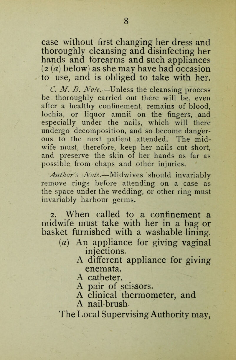 case without first changing her dress and thoroughly cleansing and disinfecting her hands and forearms and such appliances (2 [a) below) as she may have had occasion to use, and is obliged to take with her. C. M. B. No/e.—Unless the cleansing process be thoroughly carried out there will be, even after a healthy confinement, remains of blood, lochia, or liquor amnii on the fingers, and especially under the nails, which will there undergo decomposition, and so become danger- ous to the next patient attended. The mid- wife must, therefore, keep her nails cut short, and preserve the skin of her hands as far as possible from chaps and other injuries. Author’s Note.—Midwives should invariably remove rings before attending on a case as the space under the wedding, or other ring must invariably harbour germs. 2. When called to a confinement a midwife must take with her in a bag or basket furnished with a washable lining. (a) An appliance for giving vaginal injections. A different appliance for giving enemata. A catheter. A pair of scissors. A clinical thermorpeter, and A nail-brush. The Local Supervising Authority may,