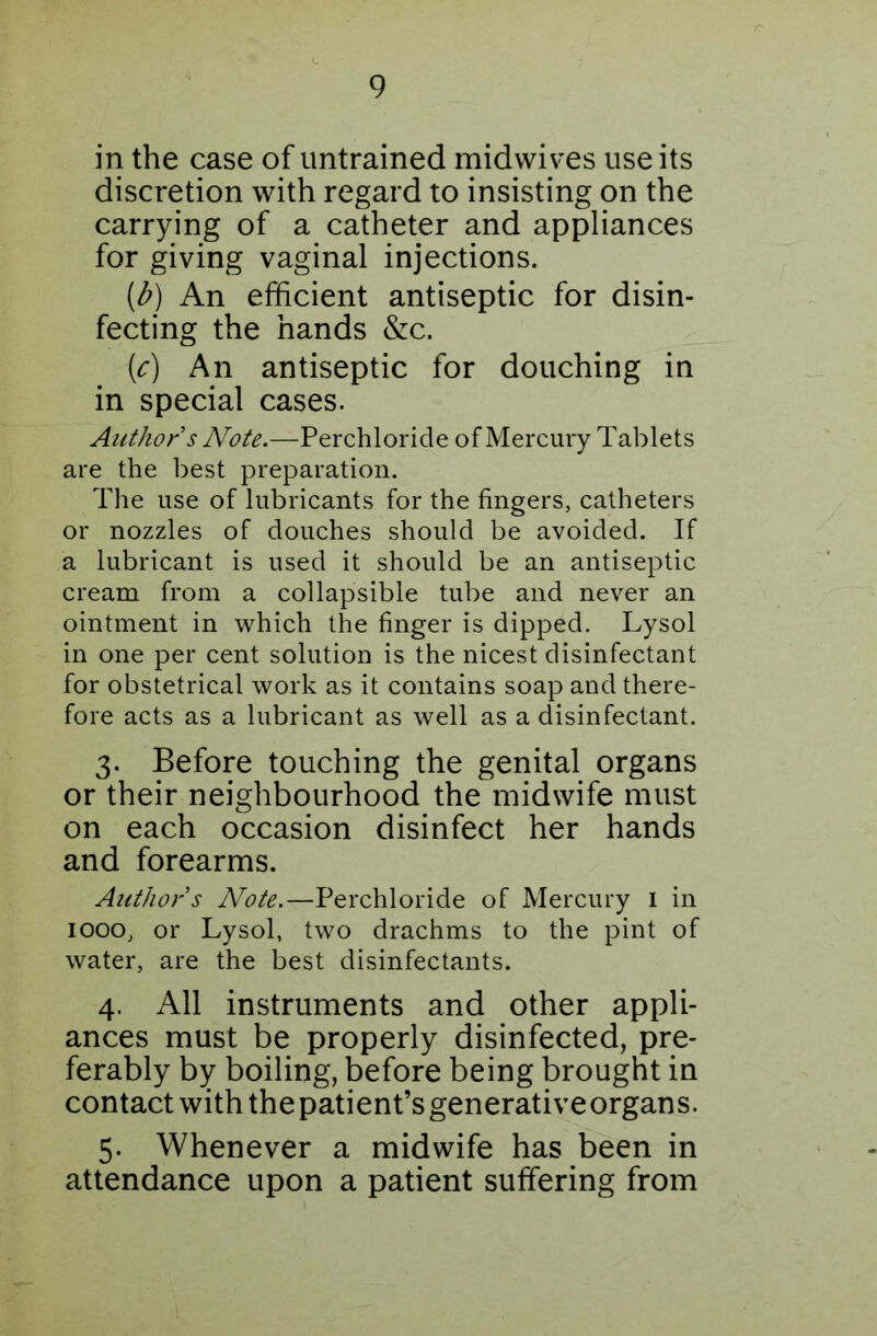 in the case of untrained midwives use its discretion with regard to insisting on the carrying of a catheter and appliances for giving vaginal injections. [b) An efficient antiseptic for disin- fecting the hands &c. {c) An antiseptic for douching in in special cases. Author s Note.—Perchloride of Mercury Tablets are the best preparation. The use of lubricants for the fingers, catheters or nozzles of douches should be avoided. If a lubricant is used it should be an antiseptic cream from a collapsible tube and never an ointment in which the finger is dipped. Lysol in one per cent solution is the nicest disinfectant for obstetrical work as it contains soap and there- fore acts as a lubricant as well as a disinfectant. 3. Before touching the genital organs or their neighbourhood the midwife must on each occasion disinfect her hands and forearms. Authors Note.—Perchloride of Mercury 1 in iooo, or Lysol, two drachms to the pint of water, are the best disinfectants. 4. All instruments and other appli- ances must be properly disinfected, pre- ferably by boiling, before being brought in contact with thepatient’sgenerativeorgans. 5. Whenever a midwife has been in attendance upon a patient suffering from