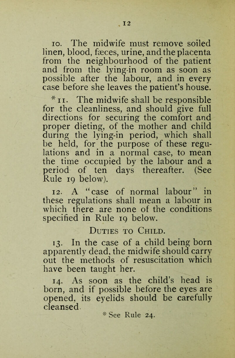 io. The midwife must remove soiled linen, blood, faeces, urine, and the placenta from the neighbourhood of the patient and from the lying-in room as soon as possible after the labour, and in every case before she leaves the patient’s house. * ii. The midwife shall be responsible for the cleanliness, and should give full directions for securing the comfort and proper dieting, of the mother and child during the lying-in period, which shall be held, for the purpose of these regu- lations and in a normal case, to mean the time occupied by the labour and a period of ten days thereafter. (See Rule 19 below). 12. A “case of normal labour” in these regulations shall mean a labour in which there are none of the conditions specified in Rule 19 below. Duties to Child. 13. In the case of a child being born apparently dead, the midwife should carry out the methods of resuscitation which have been taught her. 14. As soon as the child’s head is born, and if possible before the eyes are opened, its eyelids should be carefully cleansed