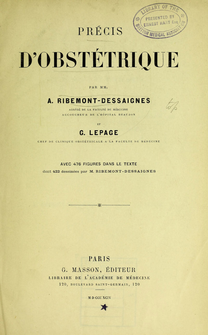 D’OBSTÉTRIQUE PAR MM. A. RIBEMONT-DESSAIGNES AGRÉGÉ DE LA FACULTÉ DE MÉDECINE ACCOUCHEUR DE l’ HÔPITAL BEAUJON G. LEPAGE CHEF DE CLINIQUE OBSTÉTRICALE A LA FACULTE DE MÉDECINE AVEC 476 FIGURES DANS LE TEXTE dont 422 dessinées par M. RIBEMONT-DESSAIGNES PARIS G. MASSON, ÉDITEUR LIBRAIRE DE l’aCADÉMIE DE MÉDECINE 120, BOULEVARD S AIN T - G E R M Al N , 120 M D CGC XCIV *