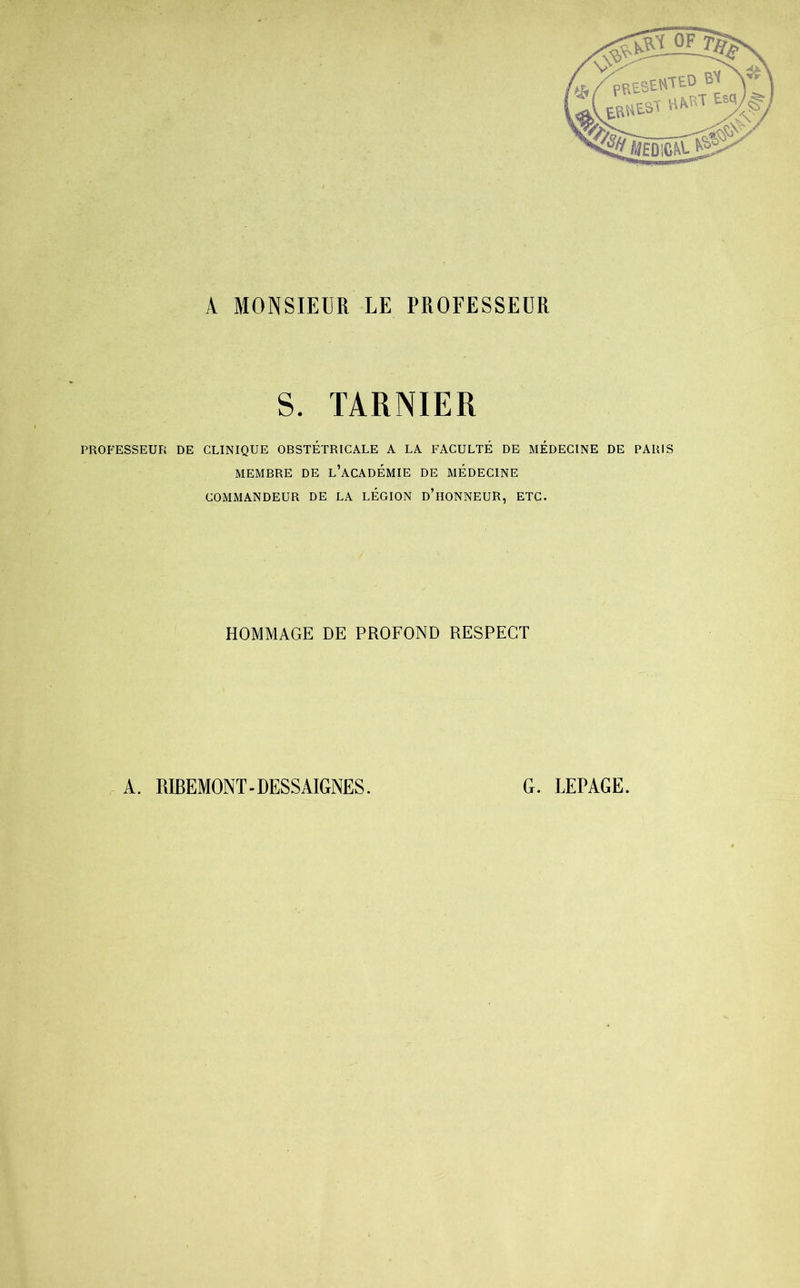 A MONSIEUR LE PROFESSEUR S. TARNIER PROFESSEUR DE CLINIQUE OBSTETRICALE A LA FACULTÉ DE MEDECINE DE PARIS MEMBRE DE L’ACADEMIE DE MEDECINE COMMANDEUR DE LA LEGION D’HONNEUR, ETC. HOMMAGE DE PROFOND RESPECT A. RIBEMONT-DESSAIGNES. G. LEPAGE.