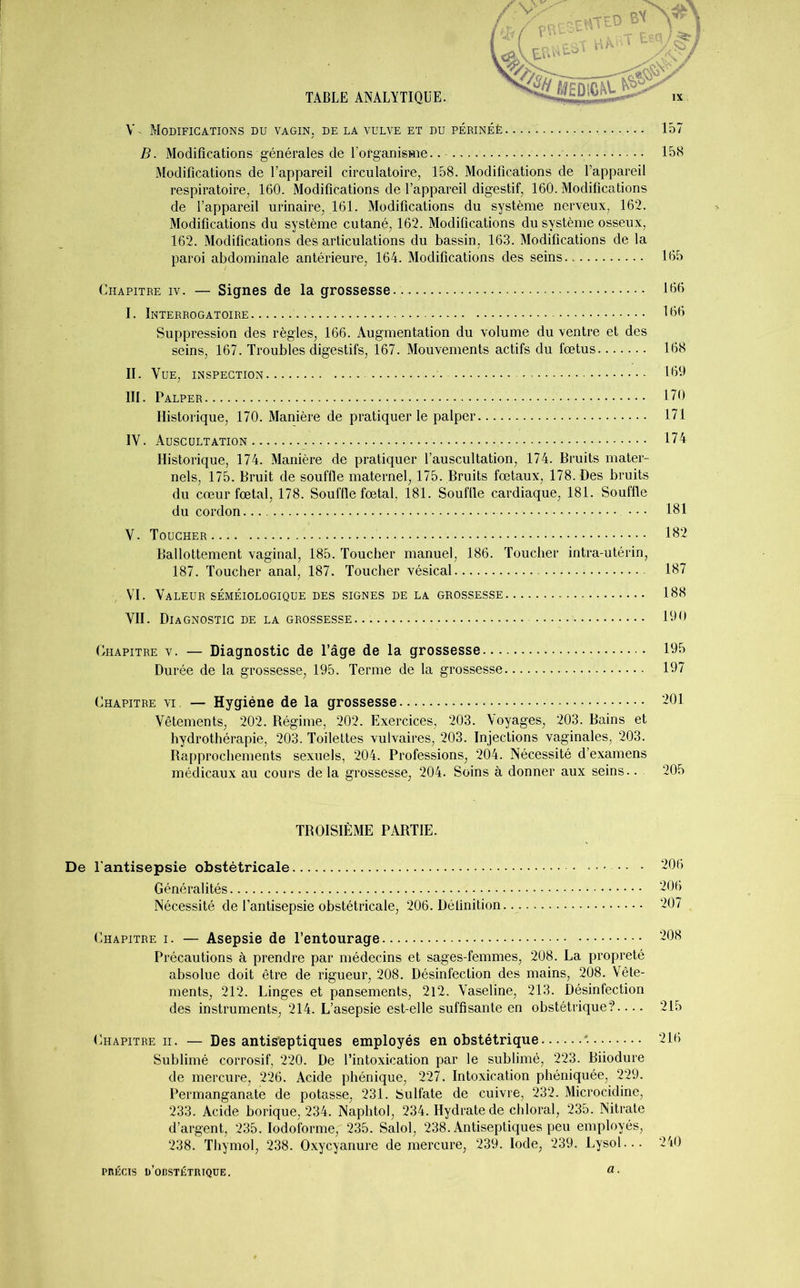 Y- Modifications du vagin, de la vulve et du périnéè 157 B. Modifications générales de lofganisme.. 158 Modifications de l’appareil circulatoire, 158. Modifications de l’appareil respiratoire, 160. Modifications de l’appareil digestif, 160. Modifications de l’appareil urinaire, 161. Modifications du système nerveux, 162. Modifications du système cutané, 162. Modifications du système osseux, 162. Modifications des articulations du bassin, 163. Modifications de la paroi abdominale antérieure, 164. Modifications des seins 165 Chapitre iv. — Signes de la grossesse 166 I. Interrogatoire 16b Suppression des règles, 166. Augmentation du volume du ventre et des seins, 167. Troubles digestifs, 167. Mouvements actifs du fœtus 168 II. Vue, inspection 169 III. Palper 170 Historique, 170. Manière de pratiquer le palper 171 IV. Auscultation 174 Historique, 174. Manière de pratiquer l’auscultation, 174. Bruits mater- nels, 175. Bruit de souffle maternel, 175. Bruits fœtaux, 178. Des bruits du cœur fœtal, 178. Souffle fœtal, 181. Souffle cardiaque, 181. Souffle du cordon... 181 Y. Toucher 182 Ballottement vaginal, 185. Toucher manuel, 186. Toucher intra-utérin, 187. Toucher anal, 187. Toucher vésical 187 . VI. Valeur séméiologique des signes de la grossesse 188 VII. Diagnostic de la grossesse. 190 Chapitre v. — Diagnostic de l’âge de la grossesse 195 Durée de la grossesse, 195. Terme de la grossesse 197 Chapitre vi. — Hygiène de la grossesse 201 Vêtements, 202. Régime, 202. Exercices, 203. Voyages, 203. Bains et hydrothérapie, 203. Toilettes vulvaires, 203. Injections vaginales, 203. Rapprochements sexuels, 204. Professions, 204. Nécessité d’examens médicaux au cours de la grossesse, 204. Soins à donner aux seins.. 205 TROISIÈME PARTIE. l'antisepsie obstétricale •• • 206 Généralités 206 Nécessité de l’antisepsie obstétricale, 206. Définition. 207 Chapitre i. — Asepsie de l’entourage 208 Précautions à prendre par médecins et sages-femmes, 208. La propreté absolue doit être de rigueur, 208. Désinfection des mains, 208. Vête- ments, 212. Linges et pansements, 212. Vaseline, 213. Désinfection des instruments, 214. L’asepsie est-elle suffisante en obstétrique? 215 (Chapitre ii. — Des antiseptiques employés en obstétrique 216 Sublimé corrosif, 220. De l’intoxication par le sublimé, 223. Biiodure de mercure, 226. Acide phénique, 227. Intoxication phéniquée, 229. Permanganate de potasse, 231. Sulfate de cuivre, 232. Microcidine, 233. Acide borique, 234. Naphtol, 234. Hydrate de chloral, 235. Nitrate d’argent, 235. Iodoforme, 235. Salol, 238. Antiseptiques peu employés, 238. Thymol, 238. Oxycyanure de mercure, 239. Iode, 239. Lysol... 240 PRÉCIS p’OBSTÉTRÎQÜE. a-