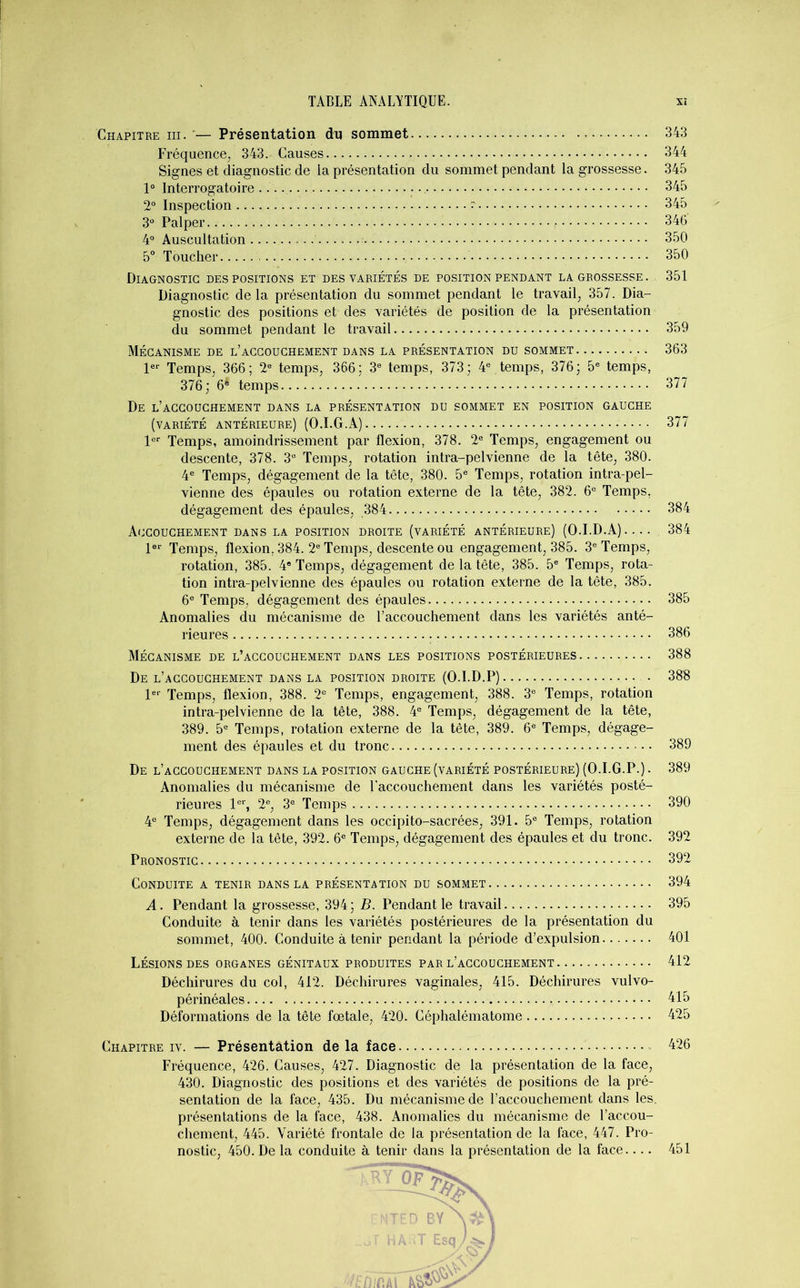 Chapitre iii. — Présentation du sommet 343 Fréquence, 343. Causes 344 Signes et diagnostic de la présentation du sommet pendant la grossesse. 345 1° Interrogatoire 345 2° Inspection ~ 345 3° Palper 346 4° Auscultation 350 5° Toucher 350 Diagnostic des positions et des variétés de position pendant la grossesse. 351 Diagnostic de la présentation du sommet pendant le travail, 357. Dia- gnostic des positions et des variétés de position de la présentation du sommet pendant le travail 359 Mécanisme de l’accouchement dans la présentation du sommet 363 1er Temps, 366; 2e temps, 366; 3e temps, 373; 4e temps, 376; 5e temps, 376; 6e temps 377 De l’accouchement dans la présentation du sommet en position gauche (variété antérieure) (O.I.G.A) 377 1er Temps, amoindrissement par flexion, 378. 2e Temps, engagement ou descente, 378. 3e Temps, rotation intra-pelvienne de la tête, 380. 4e Temps, dégagement de la tête, 380. 5e Temps, rotation intra-pel- vienne des épaules ou rotation externe de la tête, 382. 6e Temps. dégagement des épaules, 384 384 Accouchement dans la position droite (variété antérieure) (O.I.D.A) . 384 1er Temps, flexion. 384. 2e Temps, descente ou engagement, 385. 3e Temps, rotation, 385. 4e Temps, dégagement de la tête, 385. 5e Temps, rota- tion intra-pelvienne des épaules ou rotation externe de la tête, 385. 6e Temps, dégagement des épaules 385 Anomalies du mécanisme de l’accouchement dans les variétés anté- rieures 386 Mécanisme de l’accouchement dans les positions postérieures 388 De l’accouchement dans la position droite (O.I.D.P) . 388 1er Temps, flexion, 388. 2e Temps, engagement, 388. 3e Temps, rotation intra-pelvienne de la tête, 388. 4e Temps, dégagement de la tête, 389. 5e Temps, rotation externe de la tête, 389. 6e Temps, dégage- ment des épaules et du tronc 389 De l’accouchement dans la position gauche (variété postérieure) (O.I.G.P.). 389 Anomalies du mécanisme de l’accouchement dans les variétés posté- rieures 1er, 2e, 3e Temps 390 4e Temps, dégagement dans les occipito-sacrées, 391. 5e Temps, rotation externe de la tête, 392. 6e Temps, dégagement des épaules et du tronc. 392 Pronostic 392 Conduite a tenir dans la présentation du sommet 394 A. Pendant la grossesse, 394 ; B. Pendant le travail 395 Conduite à tenir dans les variétés postérieures de la présentation du sommet, 400. Conduite à tenir pendant la période d’expulsion 401 Lésions des organes génitaux produites par l’accouchement 412 Déchirures du col, 412. Déchirures vaginales, 415. Déchirures vulvo- périnéales 415 Déformations de la tête fœtale, 420. Céphalématome 425 Chapitre iv. — Présentation de la face 426 Fréquence, 426. Causes, 427. Diagnostic de la présentation de la face, 430. Diagnostic des positions et des variétés de positions de la pré- sentation de la face, 435. Du mécanisme de l’accouchement dans les. présentations de la face, 438. Anomalies du mécanisme de l’accou- chement, 445. Variété frontale de la présentation de la face, 447. Pro- nostic, 450. De la conduite à tenir dans la présentation de la face 451