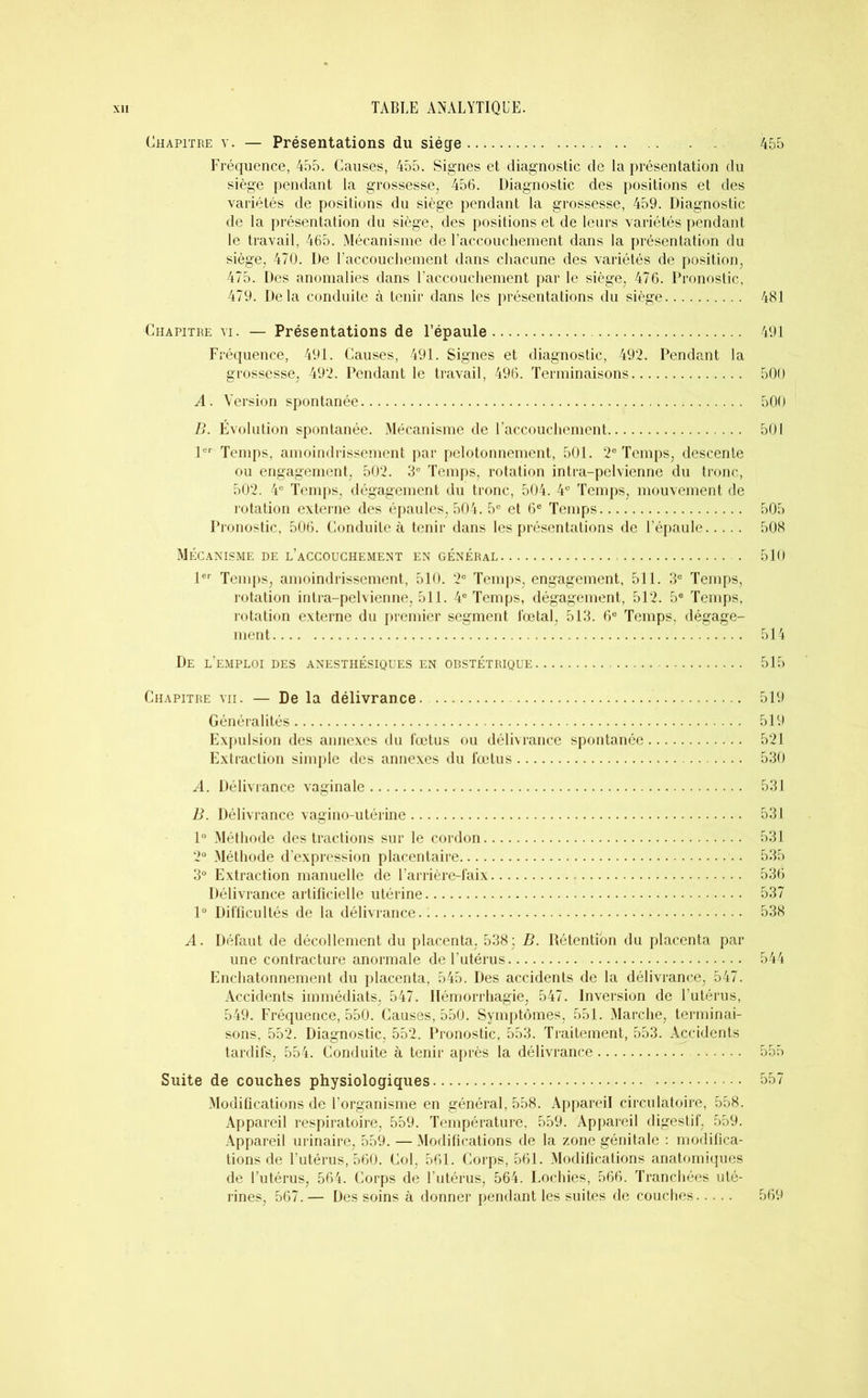 Chapitre y. — Présentations du siège 455 Fréquence, 455. Causes, 455. Signes et diagnostic de la présentation du siège pendant la grossesse, 456. Diagnostic des positions et des variétés de positions du siège pendant la grossesse, 459. Diagnostic de la présentation du siège, des positions et de leurs variétés pendant le travail, 465. Mécanisme de l’accouchement dans la présentation du siège, 470. De l'accouchement dans chacune des variétés de position, 475. Des anomalies dans l’accouchement par le siège, 476. Pronostic, 479. Delà conduite à tenir dans les présentations du siège 481 Chapitre vi. — Présentations de l’épaule 491 Fréquence, 491. Causes, 491. Signes et diagnostic, 492. Pendant la grossesse, 492. Pendant le travail, 496. Terminaisons 500 A. Version spontanée 500 B. Évolution spontanée. Mécanisme de l’accouchement 501 1er Temps, amoindrissement par pelotonnement, 501. 2e Temps, descente ou engagement, 502. 3U Temps, rotation intra-pelvienne du tronc, 502. 4e Temps, dégagement du tronc, 504. 4e Temps, mouvement de rotation externe des épaules, 504. 5e et 6e Temps 505 Pronostic, 506. Conduite à tenir dans les présentations de l’épaule 508 Mécanisme de l’accouchement en général . 510 1er Temps, amoindrissement, 510. 2e Temps, engagement, 511. 3e Temps, rotation intra-pelvienne, 511. 4e Temps, dégagement, 512. 5e Temps, rotation externe du premier segment fœtal, 513. 6e Temps, dégage- ment 514 De l’emploi des anesthésiques en obstétrique 515 Chapitre vii. — De la délivrance 519 Généralités 519 Expulsion des annexes du fœtus ou délivrance spontanée 521 Extraction simple des annexes du fœtus 530 A. Délivrance vaginale 531 B. Délivrance vagino-utérine 531 1° Méthode des tractions sur le cordon 531 2° Méthode d’expression placentaire 535 3° Extraction manuelle de l’arrière-laix 536 Délivrance artificielle utérine 537 1° Difficultés de la délivrance. : 538 A. Défaut de décollement du placenta, 538 ; B. Rétention du placenta par une contracture anormale de l’utérus 544 Enchatonnement du placenta, 545. Des accidents de la délivrance, 547. Accidents immédiats, 547. Hémorrhagie, 547. Inversion de l’utérus, 549. Fréquence, 550. Causes, 550. Symptômes, 551. Marche, terminai- sons, 552. Diagnostic, 552. Pronostic, 553. Traitement, 553. Accidents tardifs, 554. Conduite à tenir après la délivrance 555 Suite de couches physiologiques 557 Modifications de l’organisme en général, 558. Appareil circulatoire, 558. Appareil respiratoire, 559. Température, 559. Appareil digestif, 559. Appareil urinaire, 559. — Modifications de la zone génitale : modifica- tions de l’utérus, 560. Col, 561. Corps, 561. Modifications anatomiques de l’utérus, 564. Corps de l’utérus, 564. Lochies, 566. Tranchées uté- rines, 567.— Des soins à donner pendant les suites de couches 569