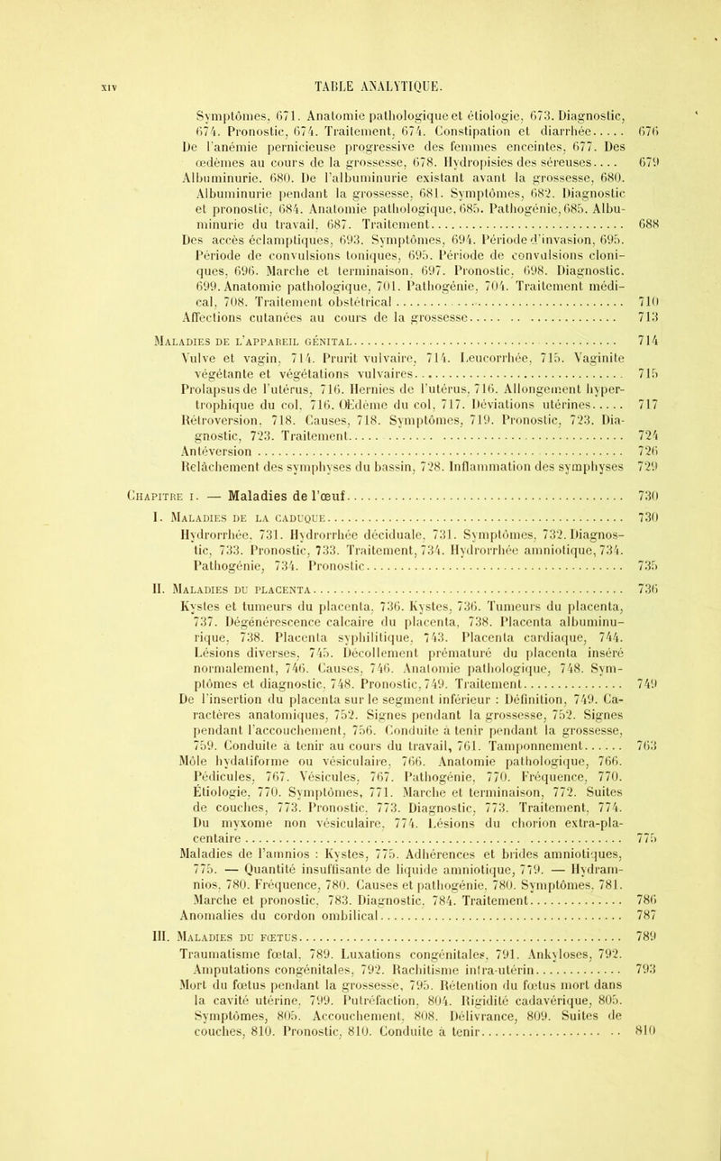 Symptômes, 671. Anatomie pathologique et étiologie, 673. Diagnostic, 674. Pronostic, 674. Traitement, 674. Constipation et diarrhée 676 De l’anémie pernicieuse progressive des femmes enceintes, 677. Des œdèmes au cours de la grossesse, 678. Hydropisies des séreuses.... 679 Albuminurie. 680. De l’albuminurie existant avant la grossesse, 680. Albuminurie pendant la grossesse, 681. Symptômes, 682. Diagnostic et pronostic, 684. Anatomie pathologique, 685. Pathogénie, 685. Albu- minurie du travail. 687. Traitement 688 Des accès éclamptiques, 693. Symptômes, 694. Période d’invasion, 695. Période de convulsions toniques, 695. Période de convulsions cloni- ques, 696. Marche et terminaison, 697. Pronostic. 698. Diagnostic. 699. Anatomie pathologique, 701. Pathogénie, 704. Traitement médi- cal, 708. Traitement obstétrical 710 Affections cutanées au cours de la grossesse 713 Maladies de l’appareil génital 714 Vulve et vagin, 714. Prurit vulvaire, 714. Leucorrhée, 715. Vaginite végétante et végétations vulvaires 715 Prolapsus de l’utérus, 716. Hernies de l’utérus, 716. Allongement hyper- trophique du col. 716. OEdème du col, 717. Déviations utérines 717 Rétroversion, 718. Causes, 718. Symptômes, 719. Pronostic, 723. Dia- gnostic, 723. Traitement 724 Antéversion 726 Relâchement des symphyses du bassin, 728. Inflammation des symphyses 729 Chapitre i. — Maladies de l’œuf 730 I. Maladies de la caduque 730 Hydrorrhée, 731. Hvdrorrhée déciduale, 731. Symptômes, 732. Diagnos- tic, 733. Pronostic, 733. Traitement, 734. Hydrorrhée amniotique, 734. Pathogénie, 734. Pronostic 735 IL Maladies du placenta 736 Kystes et tumeurs du placenta. 736. Kystes, 736. Tumeurs du placenta, 737. Dégénérescence calcaire du placenta, 738. Placenta albuminu- rique, 738. Placenta syphilitique, 743. Placenta cardiaque, 744. Lésions diverses, 745. Décollement prématuré du placenta inséré normalement, 746. Causes, 746. Analomie pathologique, 748. Sym- ptômes et diagnostic, 748. Pronostic, 749. Traitement 749 De l’insertion du placenta sur le segment inférieur : Définition, 749. Ca- ractères anatomiques, 752. Signes pendant la grossesse, 752. Signes pendant l’accouchement, 756. Conduite à tenir pendant la grossesse, 759. Conduite à tenir au cours du travail, 761. Tamponnement 763 Môle hydaliforme ou vésiculaire, 766. Anatomie pathologique, 766. Pédicules, 767. Vésicules, 767. Pathogénie, 770. Fréquence, 770. Étiologie, 770. Symptômes, 771. Marche et terminaison, 772. Suites de couches, 773. Pronostic, 773. Diagnostic, 773. Traitement, 774. Du myxome non vésiculaire, 774. Lésions du chorion extra-pla- centaire 775 Maladies de l’amnios : Kystes, 775. Adhérences et brides amniotiques, 775. — Quantité insuffisante de liquide amniotique, 779. — Hydram- nios, 780. Fréquence, 780. Causes et pathogénie. 780. Symptômes, 781. Marche et pronostic, 783. Diagnostic, 784. Traitement 786 Anomalies du cordon ombilical 787 III. Maladies du fœtus 789 Traumatisme fœtal, 789. Luxations congénitales, 791. Ankylosés, 792. Amputations congénitales, 792. Rachitisme infra-utérin 793 Mort du fœtus pendant la grossesse, 795. Rétention du fœtus mort dans la cavité utérine, 799. Putréfaction, 804. Rigidité cadavérique, 805. Symptômes, 805. Accouchement, 808. Délivrance, 809. Suites de couches, 810. Pronostic, 810. Conduite à tenir 810