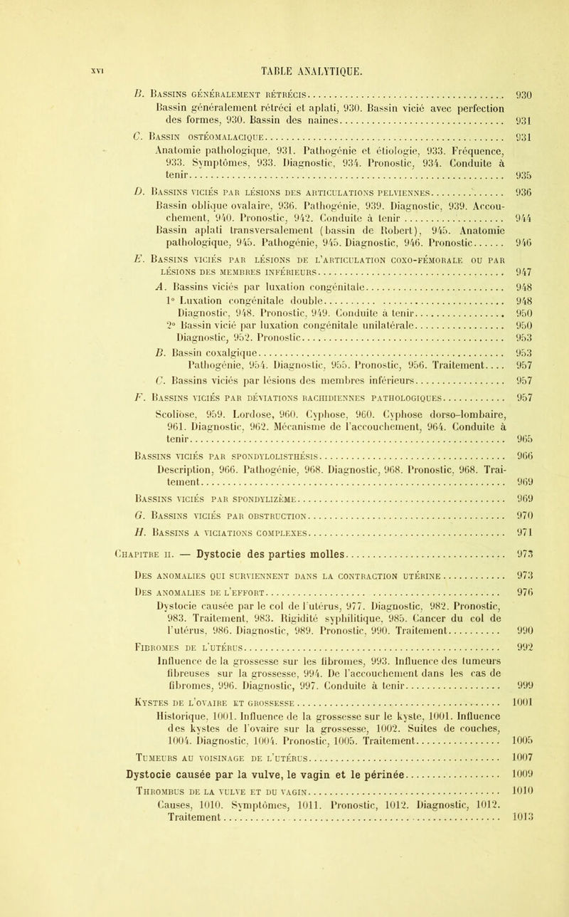 B. Bassins généralement rétrécis 930 Bassin généralement rétréci et aplati, 930. Bassin vicié avec perfection des formes, 930. Bassin des naines 931 C. Bassin ostéomalacique. 931 Anatomie pathologique, 931. Pathogénie et étiologie, 933. Fréquence, 933. Symptômes, 933. Diagnostic, 934. Pronostic, 934. Conduite à tenir 935 D. Bassins viciés par lésions des articulations pelviennes ' 936 Bassin oblique ovalaire, 936. Pathogénie, 939. Diagnostic, 939. Accou- chement, 940. Pronostic, 942. Conduite à tenir 944 Bassin aplati transversalement (bassin de Robert), 945. Anatomie pathologique, 945. Pathogénie, 945. Diagnostic, 946. Pronostic 946 E. Bassins viciés par lésions de l’articulation coxo-fémorale ou par LÉSIONS DES MEMBRES INFÉRIEURS 947 A. Bassins viciés par luxation congénitale 948 1° Luxation congénitale double 948 Diagnostic, 948. Pronostic, 949. Conduite à tenir 950 2° Bassin vicié par luxation congénitale unilatérale 950 Diagnostic, 952. Pronostic 953 B. Bassin coxalgique 953 Pathogénie, 954. Diagnostic, 955. Pronostic, 956. Traitement.... 957 C. Bassins viciés par lésions des membres inférieurs 957 F. Bassins viciés par déviations rachidiennes pathologiques 957 Scoliose, 959. Lordose, 960. Cyphose, 960. Cyphose dorso-lombaire, 961. Diagnostic, 962. Mécanisme de l’accouchement, 964. Conduite à tenir 965 Bassins viciés par spondylolisthésis 966 Description, 966. Pathogénie, 968. Diagnostic, 968. Pronostic, 968. Trai- tement 969 Bassins viciés par spondylizème 969 G. Bassins viciés par obstruction 970 H. Bassins a viciations complexes 971 Chapitre ii. — Dystocie des parties molles 973 Des anomalies qui surviennent dans la contraction utérine 973 Des anomalies de l’effort 976 Dystocie causée par le col de l’utérus, 977. Diagnostic, 982. Pronostic, 983. Traitement, 983. Rigidité syphilitique, 985. Cancer du col de l’utérus, 986. Diagnostic, 989. Pronostic, 990. Traitement 990 Fibromes de l’utérus 992 Influence de la grossesse sur les fibromes, 993. Influence des tumeurs fibreuses sur la grossesse, 994. De l’accouchement dans les cas de fibromes, 996. Diagnostic, 997. Conduite à tenir 999 Kystes de l’ovaire et grossesse 1001 Historique, 1001. Influence de la grossesse sur le kyste, 1001. Influence des kystes de l'ovaire sur la grossesse, 1002. Suites de couches, 1004. Diagnostic, 1004. Pronostic, 1005. Traitement 1005 Tumeurs au voisinage de l’utérus 1007 Dystocie causée par la vulve, le vagin et le périnée 1009 Thrombus de la vulve et du vagin 1010 Causes, 1010. Symptômes, 1011. Pronostic, 1012. Diagnostic, 1012. Traitement 1013