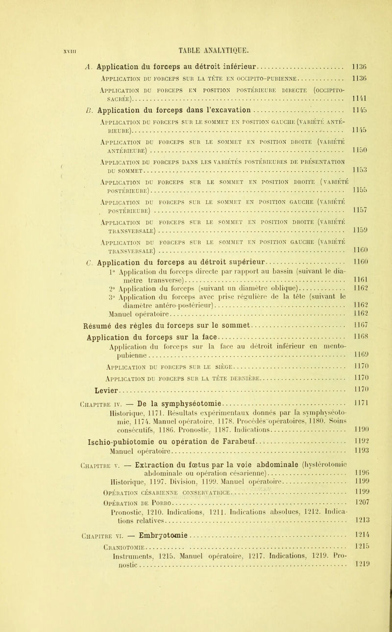 A. Application du forceps au détroit inférieur 1136 Application du forceps sur la tête en occipito-pubienne 1136 Application du forceps en position postérieure directe (occipito- sacrée) 1141 B. Application du forceps dans l’excavation 1145 Application du forceps sur le sommet en position gauche (variété anté- rieure) 1145 Application du forceps sur le sommet en position droite (variété antérieure) 1150 Application du forceps dans les variétés postérieures de présentation du sommet 1153 ( Application du forceps sur le sommet en position droite (variété postérieure) 1155 Application du forceps sur le sommet en position gauche (variété postérieure) 1157 Application du forceps sur le sommet en position droite (variété transversale) 1159 Application du forceps sur le sommet en position gauche (variété transversale) 1160 C. Application du forceps au détroit supérieur 1160 1° Application du forceps directe par rapport au bassin (suivant le dia- mètre transverse) 1161 2° Application du forceps (suivant un diamètre oblique) 1162 3° Application du forceps avec prise régulière de la tête (suivant le diamètre antéro-postérieur) 1162 Manuel opératoire 1162 Résumé des régies du forceps sur le sommet 1167 Application du forceps sur la face 1168 Application du forceps sur la face au détroit inférieur en mento- pubienne 1169 Application du forceps sur le siège 1170 Application du forceps sur la tête dernière 1170 Levier 1170 Chapitre iv. — De la symphyséotomie 1171 Historique, 1171. Résultats expérimentaux donnés par la symphyséoto- mie, 1174. Manuel opératoire. 1178. Procédés“opératoires, 1180. Soins consécutifs, 1186. Pronostic. 1187. Indications 1190 Ischio-pubiotomie ou opération de Farabeuf 1192 Manuel opératoire 1193 Chapitre v. — Extraction du fœtus par la voie abdominale (hystérotomie abdominale ou opération césarienne) 1196 Historique, 1197. Division, 1199. Manuel opératoire 1199 Opération césarienne conservatrice. 1199 Opération de Porro 1207 Pronostic, 1210. Indications, 1211. Indications absolues, 1212. Indica- tions relatives 1213 Chapitre vi. — Embryotomie • • 1214 Craniotomie 1215 Instruments, 1215. Manuel opératoire, 1217. Indications, 1219. Pro- nostic 1219